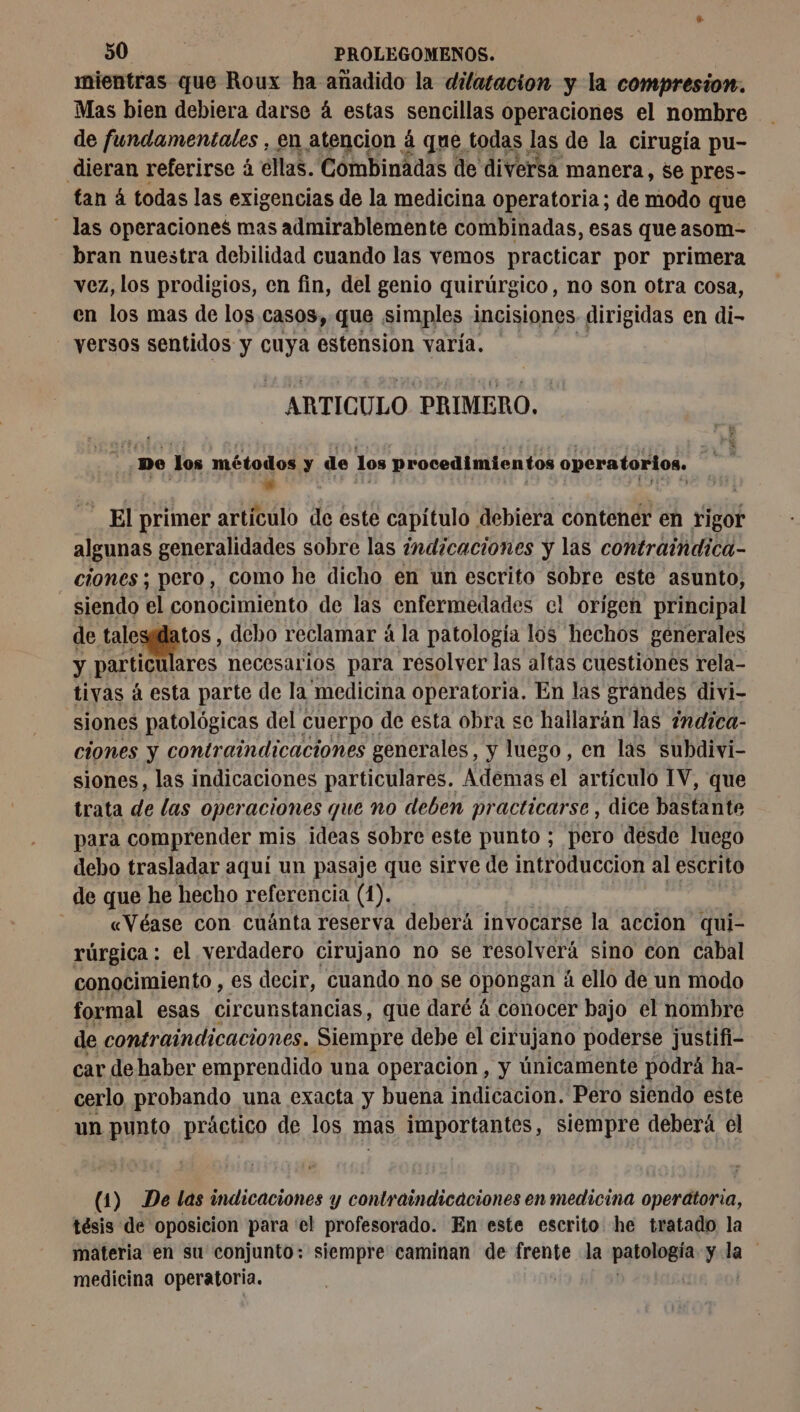 mientras que Roux ha añadido la dilatacion y la compresion. Mas bien debiera darse 4 estas sencillas operaciones el nombre de fundamentales , en atencion á que todas las de la cirugía pu- dieran referirse à ellas. Combinadas de diversa manera, se pres- tan á todas las exigencias de la medicina operatoria; de modo que las operaciones mas admirablemente combinadas, esas que asom- bran nuestra debilidad cuando las vemos practicar por primera vez, los prodigios, en fin, del genio quirúrgico, no son otra cosa, en los mas de los casos, que simples incisiones dirigidas en di- versos sentidos y cuya estension varía. ARTICULO PRIMERO. De los métodos y de los procedimientos operatorios. - El primer artículo de este capítulo debiera contener en rigor algunas generalidades sobre las indicaciones y las contraindica- ciones ; pero, como he dicho en un escrito sobre este asunto, siendo el conocimiento de las enfermedades el origen principal de talesidatos , debo reclamar á la patología los hechos generales y particu ulares necesarios para resolver las altas cuestiones rela- tivas á esta parte de la medicina operatoria. En las grandes divi- siones patológicas del cuerpo de esta obra se hallarán las #ndica- ciones y contraindicaciones generales, y luego, en las subdivi- siones, las indicaciones particulares. Ademas el artículo 1V, que trata de las operaciones que no deben practicarse, dice bastante para comprender mis ¡ideas sobre este punto ; pero desde luego debo trasladar aquí un pasaje que sirve de introduccion al escrito de que he hecho referencia (1). «Véase con cuánta reserva deberá invocarse la accion qui- rúrgica : el verdadero cirujano no se resolverá sino con cabal conocimiento , es decir, cuando no se opongan à ello de un modo formal esas circunstancias, que daré á conocer bajo el nombre de contraindicaciones. Siempre debe el cirujano poderse justifi- car de haber emprendido una operacion, y únicamente podrá ha- cerlo probando una exacta y buena indicacion. Pero siendo este un punto práctico de los mas importantes, siempre deberá el (1) De las indicaciones y contraindicaciones en medicina operätoria, tésis de oposicion para 'el profesorado. En este escrito he tratado la materia en su conjunto: siempre caminan de ¡apre la patología y la | medicina operatoria.