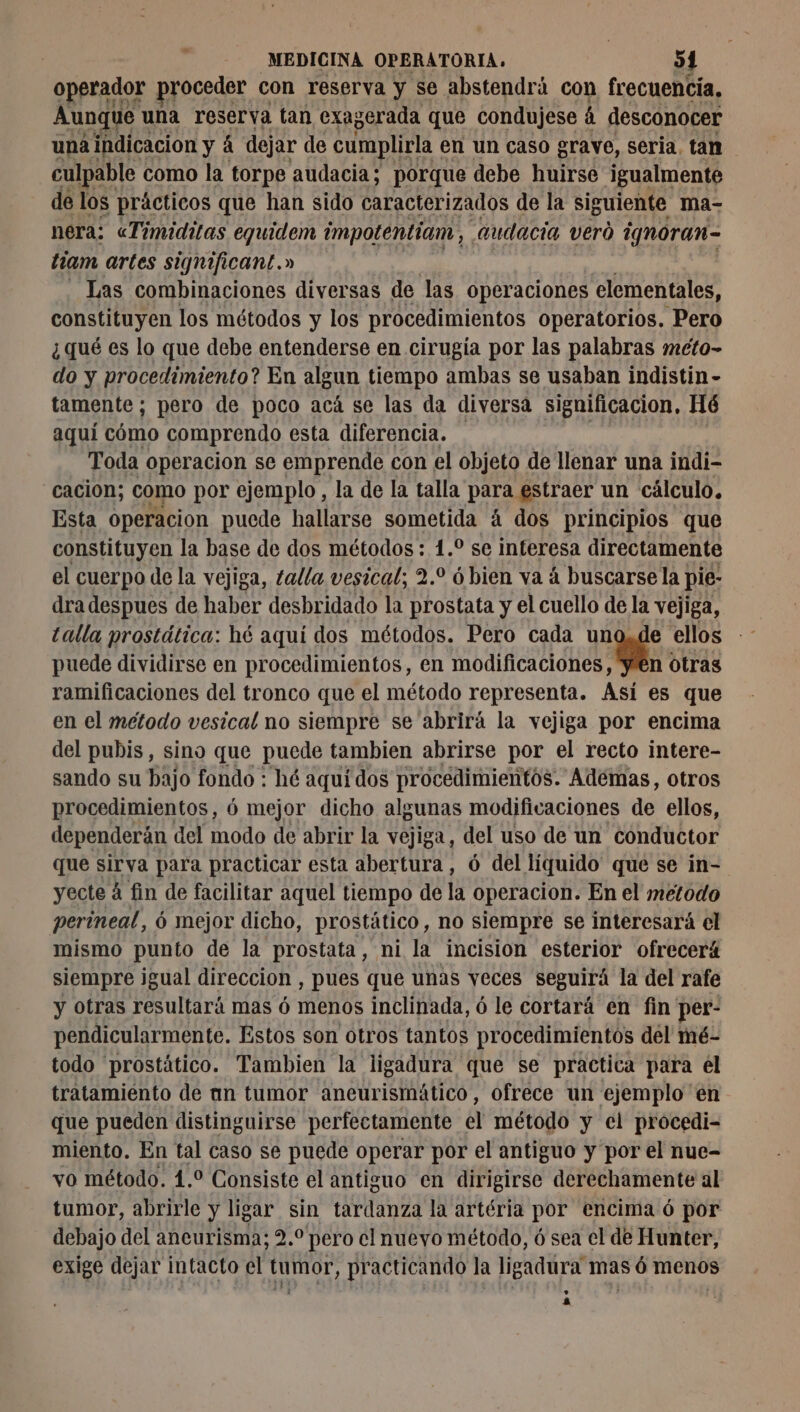# operador proceder con reserva y se abstendrá con frecuencía, Aunque una reserva tan exag :erada que condujese á desconocer una indicación y á dejar de cumplirla en un caso grave, seria. tan culpable como la torpe audacia; porque debe huirse igualmente de los prácticos que han sido caracterizados de la siguiente ma- nera: «Timiditas equidem impotentiam, audacia veró ignoran- tiam artes significant.» Las combinaciones diversas de las operaciones elementales, constituyen los métodos y los procedimientos operatorios. Pero ¿qué es lo que debe entenderse en cirugía por las palabras meto- do y procedimiento? En algun tiempo ambas se usaban indistin- tamente; pero de poco acá se las da diversa significacion, Hé aquí cómo comprendo esta diferencia, | Toda operacion se emprende con el objeto de llenar una indi- cación; como por ejemplo, la de la talla para estraer un cálculo, Esta operacion puede hallarse sometida á dos principios que constituyen la base de dos métodos: 1. se interesa directamente el cuerpo de la vejiga, talla vesical; 2.0 6 bien va à buscarse la pie- dra despues de haber desbridado la prostata y el cuello de la vejiga, talla prostática: hé aquí dos métodos. Pero cada uno,de ellos puede dividirse en procedimientos, en cacao otras ramificaciones del tronco que el método representa. Así es que en el metodo vesical no siempre se abrirá la vejiga por encima del pubis, sino que puede tambien abrirse por el recto intere- sando su bajo fondo : hé aquí dos procedimientos. Ademas, otros procedimientos, ó mejor dicho algunas modificaciones de ellos, dependerán del modo de abrir la vejiga, del uso de un conductor que sirva para practicar esta abertura, ó del líquido' que se in- yecte á fin de facilitar aquel tiempo de la operacion. En el metodo perineal, ó mejor dicho, prostático, no siempre se interesará el mismo punto de la prostata, ni la incision esterior ofrecerá siempre igual direccion, pues que unas veces seguirá la del rafe y otras resultará mas ó menos inclinada, ó le cortará en fin' per- pendicularmente. Estos son otros tantos procedimientos del mé- todo prostático. Tambien la ligadura que se practica para el tratamiento de an tumor aneurismático, ofrece un ejemplo en que pueden distinguirse perfectamente el método y el procedi- miento. En tal caso se puede operar por el antiguo y por el nue- vo método. 1.0 Consiste el antiguo en dirigirse derechamente al tumor, abrirle y ligar sin tardanza la artéria por encima ó por debajo del aneurisma; 2. pero cl nueyo método, ó sea el de Hunter, exige dejar intacto el tumor, practicando la ligadura mas 6 menos a