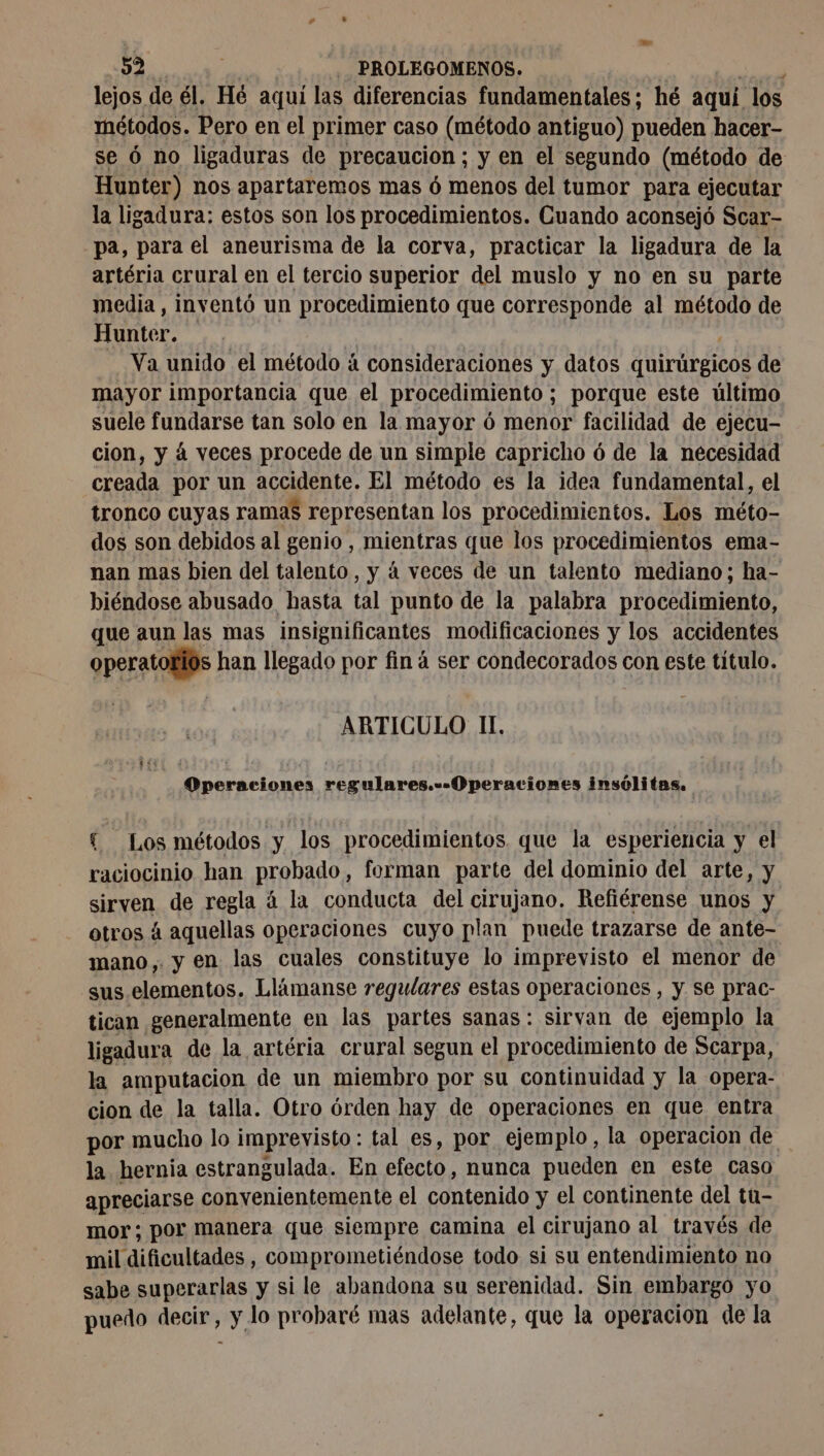 lejos de él. Hé aquí las diferencias fundamentales; hé aquí los métodos. Pero en el primer caso (método antiguo) pueden hacer- se 6 no ligaduras de precaucion ; y en el segundo (método de Hunter) nos apartaremos mas 6 menos del tumor para ejecutar la ligadura: estos son los procedimientos. Cuando aconsejó Scar- pa, para el aneurisma de la corva, practicar la ligadura de la artéria crural en el tercio superior del muslo y no en su parte media , inventó un procedimiento que corresponde al método de Hunter. Va unido el método á consideraciones y datos dulrúbgicos de mayor importancia que el procedimiento ; porque este último suele fundarse tan solo en la mayor 6 menor facilidad de ejecu- cion, y á veces procede de un simple capricho ó de la necesidad creada por un accidente. El método es la idea fundamental, el tronco cuyas ramas representan los procedimientos. Los méto- dos son debidos al genio , mientras que los procedimientos ema- nan mas bien del talento, y á veces de un talento mediano; ha- biéndose abusado hasta tal punto de la palabra procedimiento, que aun las mas insignificantes modificaciones y los accidentes operatorios han llegado por finá ser condecorados con este titulo. ARTICULO II. Operaciones regulares.-- Operaciones insólitas. { Los métodos y los procedimientos que la esperiencia y el raciocinio han Rrahados forman parte del dominio del arte, y sirven de regla à la conducta del cirujano. Refiérense unos y otros á aquellas operaciones cuyo plan puede trazarse de ante- mano y en las cuales constituye lo imprevisto el menor de sus elementos. Llámanse regulares estas operaciones , y Se prac- tican generalmente en las partes sanas: sirvan de ejemplo la ligadura de la artéria crural segun el procedimiento de Scarpa, la amputacion de un miembro por su continuidad y la opera- cion de la talla. Otro órden hay de operaciones en que entra por mucho lo imprevisto: tal es, por ejemplo, la operacion de la hernia estrangulada. En electo. nunca pueden en este caso apreciarse convenientemente el contenido y el continente del tu- mor; por manera que siempre camina el cirujano al través de mil dificultades, comprometiéndose todo si su entendimiento no sabe superarlas y si le abandona su serenidad. Sin embargo yo puedo decir, y lo probaré mas adelante, que la operacion de la