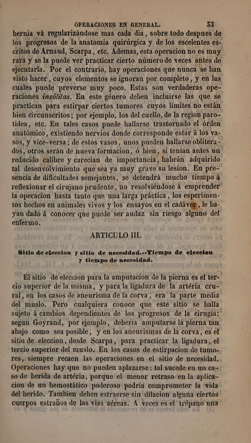 hernia vá regularizándose mas cada dia, sobre todo despues de los progresos de la anatomía quirúrgica y de los escelentes es- critos de Arnaud, Scarpa, etc. Ademas, esta operacion no es muy rara y se la puede ver practicar cierto número de veces antes de ejecutarla. Por el contrario, hay operaciones que nunca se han visto hacer, cuyos elementos se ignoran por.completo , y en las cuales puede preverse muy poco. Estas son verdaderas ope- raciones insólitas. En este género deben incluirse las que se practican para estirpar ciertos tumores cuyos límites no están bien circunscritos; por ejemplo, los del cuello, de la region paro- tidea, etc. En tales casos puede hallarse trastornado el órden anatómico, existiendo nervios donde corresponde estar á los va- s0s, y vice-versa ; de estos vasos, unos pueden hallarse oblitera- dos, otros serán de nueva formacion, 6 bien, si tenian antes un reducido calibre y carecian de importancia, habrán adquirido tal desenvolvimiento que sea ya muy grave su lesion. En REA sencia de dificultades semejantes, se detendrá mucho tiempo à | reflexionar el cirujano prudente, no resolviéndose à emprender” la operacion hasta tanto que una larga práctica , los esperimen- tos hechos en animales vivos y los ensayos en el cadáver, le ha- yan dado á conocer que puede ser audaz sin riesgo alguno del enfermo. ARTICULO. III. Sitio de APATTEA y sitio de Aerea aa Dira o de eleccion. y tiempo de necesidad. Elsitio de eleccion para la amputacion de la pierna es el ter- cio superior de la misma, y para la ligadura de la artéria cru- ral, en los casos de aneurisma de la corva, era la parte media del muslo. Pero cualquiera conoce que este sitio se halla: sujeto à cambios dependientes de los progresos de la cirugía: segun Goyrand, por ejemplo, deberia amputarse la pierna tan ' abajo como sea posible, y en los aneurismas de la corva, es el sitio de eleccion, desde Scarpa, para practicar la. ligadura, el tercio superior del muslo, En los casos de estirpacion de tumo- res, siempre recaen las operaciones en el sitio de necesidad. Operaciones hay que no pueden aplazarse: tal sucede en un ca=: so de herida de artéria, porque el menor retraso: en la: aplica cion de un hemostático poderoso podria comprometer la vida del herido. Tambien deben estraerse sin dilacion alguna ciertos : cuerpos estraños de las vias aéreas. À veces es el trépano una