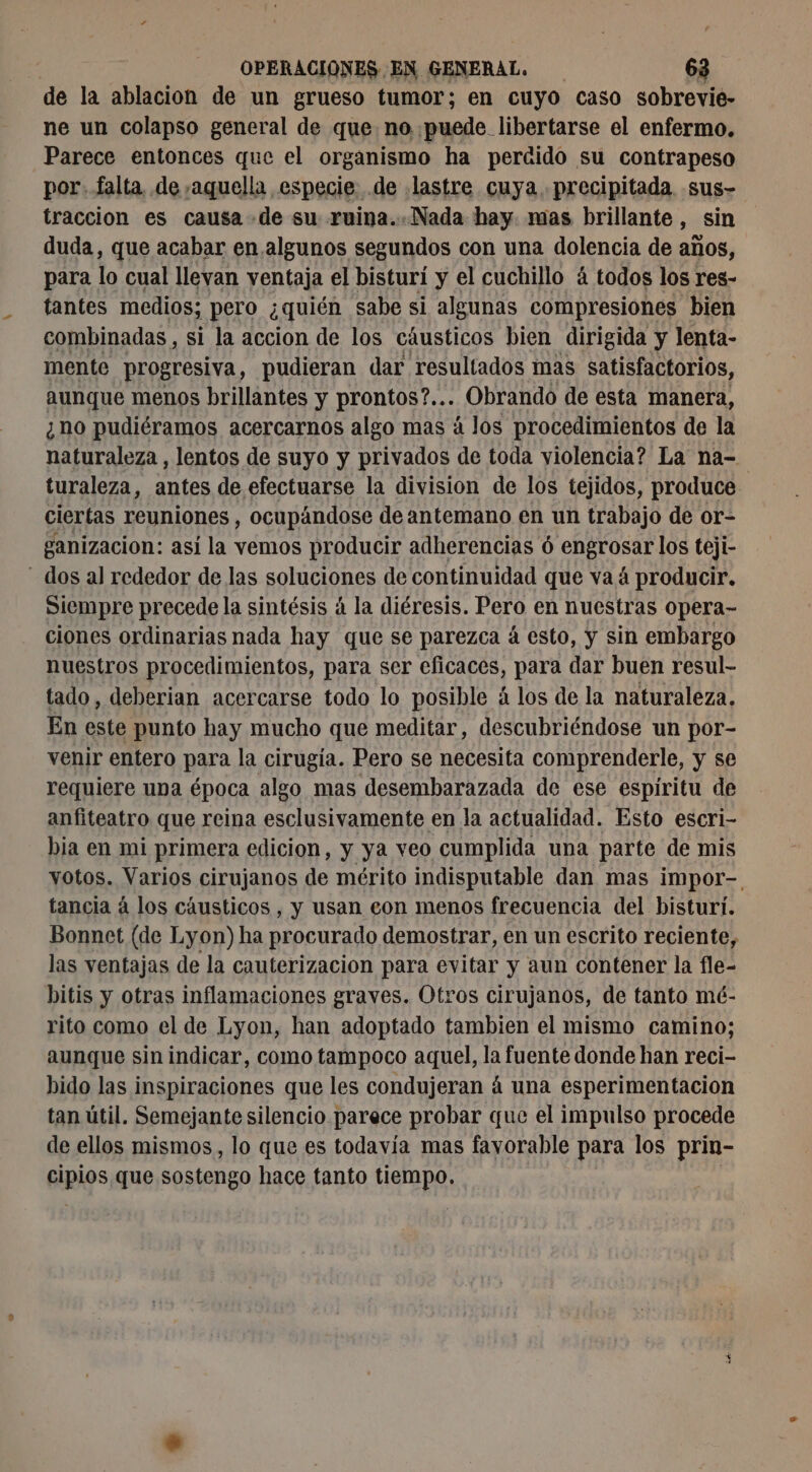 de la ablacion de un grueso tumor; en cuyo caso sobrevie- ne un colapso general de que no puede libertarse el enfermo. Parece entonces que el organismo ha perdido su contrapeso por. falta, de ,aquella especie de lastre cuya. precipitada .sus- traccion es causa de su ruina..Nada hay mas brillante, sin duda, que acabar en algunos segundos con una dolencia de años, para lo cual llevan ventaja el bisturi y el cuchillo á todos los res- tantes medios; pero ¿quién sabe si algunas compresiones bien combinadas, si la accion de los cáusticos bien dirigida y lenta- mente progresiva, pudieran dar resultados mas satisfactorios, aunque menos brillantes y prontos?... Obrando de esta manera, ¿ho pudiéramos acercarnos algo mas à los procedimientos de la naturaleza, lentos de suyo y privados de toda violencia? La na- turaleza, antes de efectuarse la division de los tejidos, produce ciertas reuniones , ocupándose de antemano en un trabajo de or- ganizacion: así la vemos producir adherencias 6 SS los teji- - dos al rededor de las soluciones de continuidad que vaá producir. Siempre precede la sintésis á la diéresis. Pero en nuestras opera- ciones ordinarias nada hay que se parezca à esto, y sin embargo nuestros procedimientos, para ser eficaces, para dar buen resul- tado, deberian acercarse todo lo posible á los de la naturaleza, En este punto hay mucho que meditar, descubriéndose un por- venir entero para la cirugía. Pero se necesita comprenderle, y se requiere uba época algo mas desembarazada de ese espíritu de anfiteatro que reina esclusivamente en la actualidad. Esto escri- bia en mi primera edicion, y ya veo cumplida una parte de mis votos. Varios cirujanos de mérito indisputable dan mas impor- tancia à los cáusticos , y usan con menos frecuencia del bisturi. Bonnet (de Lyon) ha procurado demostrar, en un escrito reciente, las ventajas de la cauterizacion para evitar y aun contener la fle- bitis y otras inflamaciones graves. Otros cirujanos, de tanto mé- rito como el de Lyon, han adoptado tambien el mismo camino; aunque sin indicar, como tampoco aquel, la fuente donde han reci- bido las inspiraciones que les condujeran á una esperimentacion tan útil. Semejante silencio parece probar que el impulso procede de ellos mismos , lo que es todavía mas fayorable para los prin- pios que sostengo hace tanto tiempo,