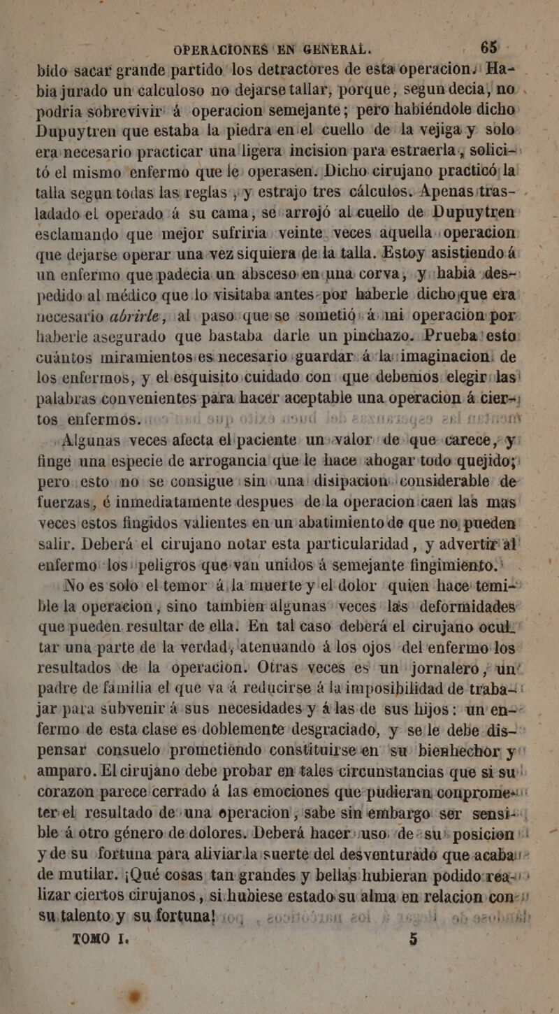 bia jurado un calculoso no dejarse tallar, porque, segun decia, no. podria sobrevivir: 4 operacion semejante; pero habiéndole dicho Dupuytren que estaba la piedra en el cuello de la vejiga y. solo era necesario practicar una ligera: incision para estraerla, solici- tó el mismo enfermo que le. operasen: Dicho cirujano practicó; la talla segun todas las reglas , y estrajo tres cálculos. Apenasitras- - ladado et operado 4 su cama, se: arrojó al cuello de Dupuytren esclamando que mejor sufriria veinte. veces aquella. operacion: que dejarse operar una vez siquiera de la talla. Estoy asistiendoá un enfermo que padecia un absceso en una corva, y. habia des- pedido al médico que:lo visitaba antes-por haberle dicho¡que era necesario abrirle, al: paso: quese «sometió 4 mi operacion: por. haberle asegurado que bastaba darle un pinchazo. Prueba: esto: cuántos miramientosies necesario «guardar. à la::imaginacion: de los enfermos, y el. esquisito cuidado con que debenios: elegir: las' palabras convenientes jus hacer me Er una. ia à cier=; tos enfermos... + ) 119) siogen rl ao miork «Algunas veces dci al paciente un) par de: que carece ; y: finge una especie de arrogancia que le hace «abogar todo: guejidor pero esto «mo se consigue «sin una disipacion: considerable de fuerzas, é inmediatamente despues de:la operacion caen las mas veces estos fingidos valientes en un abatimiento de que no: pueden salir. Deberá el cirujano notar esta particularidad , y advertir a1' enfermo «los peligros que van unidos á semejante fingimiento. ' No es solo el temor 4.la muerte y el dolor quien hace: temi- ble la operacion, sino tambien algunas veces las deformidades que pueden. resultar de ella. En tal caso deberá el cirujano ocul: tar una parte de la verdad, ‘atenuando á los ojos del enfermo: los resultados de la opération: Otras veces es un jornalero ; un' padre de familia el que va 4 reducirse à la imposibilidad de traba=: jar para subvenir à sus necesidades y 4 las de sus hijos : un en-: fermo de esta clase es doblemente desgraciado, y se le debe dis: pensar consuelo prometiendo constituirse en 'su biemhechor y‘ amparo. El cirujano debe probar en tales circunstancias que si su! corazon parece cerrado à las emociones que pudieran conpromes: ter el resultado de una operacion ,'sabe sin embargo ser sensi:, ble:4 otro género de dolores. Deberá hacer:uso: de su: posicion ':! y de su fortuna para aliviarla:suerte del desventurado que acaba; - de mutilar. ¡Qué cosas tan grandes y bellas hubieran podido:réa-: : lizar ciertos cirujanos, sichubiese estado su mr en relación con: LA TOMO 1. 5 Ed