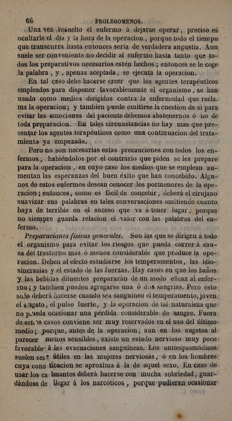 ¿Una vez éésuelto él enfermo à dejarse operar, preciso es * ocultarle el dia y la hora de la operacion , porque todo el tiempo que, transcurra hasta entonces seria de verdadera angustia. Aun suele ser conveniente no decidir al enfermo hasta tanto. que to- dos los preparativos necesarios estén hechos ; entonces se le coge Ja palabra , y , apenas aceptada, se ejecuta la operacion. En tal caso debe hacerse creer que los agentes terapéuticos empleados para disponer favorablemente el organismo , se han usado como medios dirigidos contra la enfermedad que recla- ma la.operacion; y tambien puede omitirse la cuestion de:si para evitar las: emociones del paciente debemos abstenernos 6 no de toda preparacion. En tales circunstancias no hay: mas que pre- sentar los agentes terapéuticos como una continuacion del trata- miento ya «empezado. : | | | : Pero no son necesarias estas talas contodos los en- fermos., ‘habiéndolos por el contrario que piden se les prepare para la operacion ,'en cuyo:caso los medios que se emplean au- _mentan las esperanzas del buen éxito que han concebido. Algu- nos de estos enfermos desean conocer ¡los pormenores de: la ope- racion; entonces, como es fácil de concebir, deberá el cirujano suavizar sus palabras en tales conversaciones omitiendo cuanto haya de terrible en el suceso que va à tener lugar, porque no siempre guarda. relacion el valor con las ETES del en- fermo. - Preparaciones físicas generales, da las que se prod á todo el organismo para evitar los riesgos que pueda correrá cau- “sa del trastorno mas.ó menos considerable que produce la. ope- - racion. Deben al efecto estudiarse los temperamentos,. las idio-. sincrasias y el estado de las fuerzas. Hay casos. en que los baños y..las bebidas diluentes prepararän de un modo eficaz al enfer- 110; y tambien pueden agregarse una 6 dos sangrías. Pero esto solo deberá hacerse cuando sea sanguíneo el temperamento, jóven; el sugeto,, el pulso fuerte, yla operacion de tal: naturaleza que' no pueda ocasionar una pérdida. considerable: de sangre. Fuera de:est?s casos conviene ser muy reservados en el uso del último: - medio; porque, antes. de, la operacion, aun en los: sugetos: al: parecer menos sensibles, existe un estado nervioso muy poco favorable” à las evacuaciones sanguíneas. Los antiespasmódicos: suelen ser? útiles en,las AA nerviosas, 6 en los hombres: cuya cons titucion:se aproxima à «la: de ¡aquel sexo, En caso de usar los ca lmantes deberá hacerse con mucha sobriedad, guar- dándose de Uegax à los narcóticos , porque pudieran ocasionar