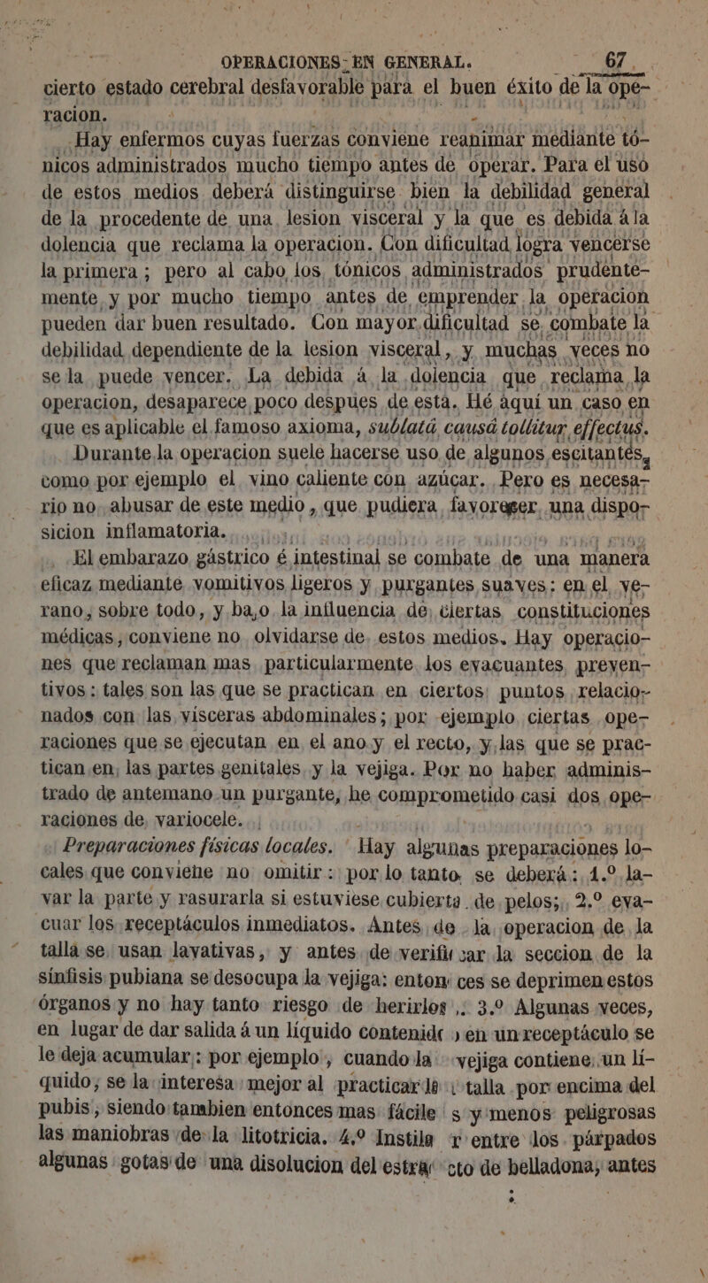 cierto estado cerebral desfavorable ES el buen éxito de la ope ración. a 6 a Hay enfermos cuyas fuerzas conviene reanimar mediante tó nicos administrados mucho tiempo antes de Operar. Para el uso de estos medios deberá distinguirse bien la debilidad general de la procedente de una. lesion visceral y la que es debida á la dolencia que reclama la operacion. Con dificultad logra vencer'se la primera ; pero al cabo, los tónicos administrados prudente- mente y por mucho tiempo antes de emprender. la operacion pueden dar buen resultado. Con mayor. dificultad se. combate la. debilidad dependiente de la lesion visceral, y. muchas , veces no se la puede vencer. La debida à la dolencia que. reclama, la Operacion, desaparece, poco despues de esta, Hé aquí un caso en que es aplicable el famoso axioma, sublatá, causó tollituy, effectus. Durante la operacion suele hacerse uso de algunos, escitantés, como por ejemplo el vino caliente con azúcar. Pero es necesa rio no. abusar de este medio, , que pudiera. fayoreger, ‘Una A SR sicion inflamatoria., El embarazo gástrico é intestinal se combate de una manera eficaz mediante vomitivos ligeros y purgantes suaves: en el ve; rano, sobre todo, y. ba,o. la influencia de, ciertas constituciones médicas, conviene no. olvidarse de. estos medios, Hay operacio- nes que reclaman mas particularmente los eyacuantes, préyen- tivos : tales son las que se practican en ciertos: puntos relacio; nados con las, visceras abdominales; por ejemplo ciertas .0pes raciones que se ejecutan en el ano.y el recto, y,las que se prac- tican en, las partes genitales, y la vejiga. Por no haber adminis- trado de antemano-un purgante, he comprometido casi os ope- raciones de, variocele. Preparaciones físicas locales. Hay algunas preparaciones lo- cales que conviene no omitir: por lo tanto, se deberá: 4.2 la- var la parte y rasurarla si estuviese cubierta de pelos;,, 2.2 eya- cuar los receptáculos inmediatos. Antes de . la ¡operacion de la talla se. usan lavativas, y antes de verifis sar la seccion de la sinfisis pubiana se desocupa la vejiga: entox ces se deprimen estos órganos y no hay tanto riesgo de herirlos ,. 3.0 Algunas veces, en lugar de dar salida 4 un líquido contenide en un receptáculo se le deja acumular: por ejemplo, cuando la vejiga contiene; un li- quido, se la ¡interesa mejor al practicarlo: talla. por encima del pubis, siendo'tambien entonces mas: fáciles y menos peligrosas las maniobras «de: la litotricia. 4.9 Instila + entre ¡los párpados algunas gotas: de una disolucion del estras cto de belladona, antes