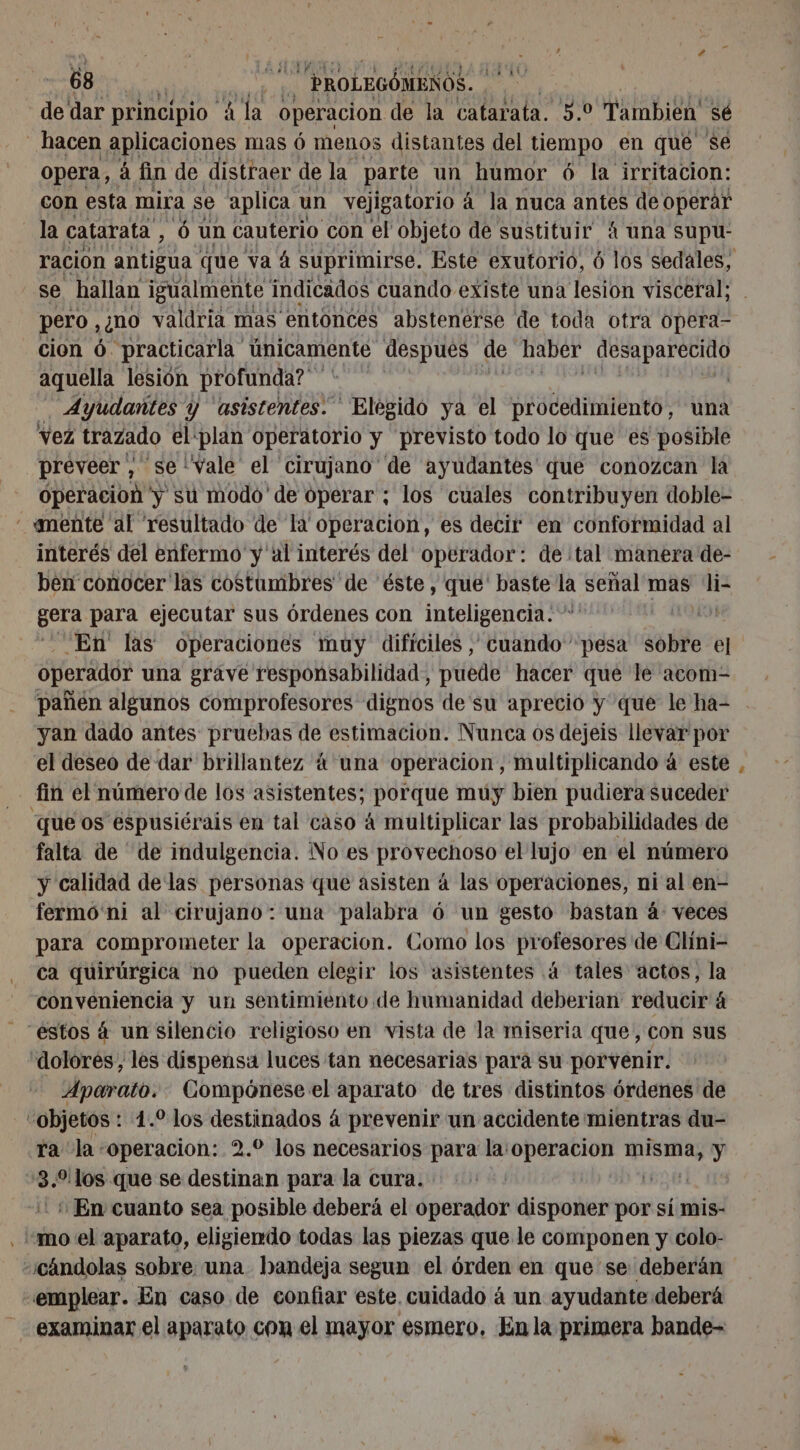 de dar principio A la operacion de la catarata. 5.0 Tambien sé _ hacen aplicaciones mas 6 menos distantes del tiempo en que $e opera, á fin de distraer de la parte un humor 6 la irritacion: con esta mira se aplica un vejigatorio á la nuca antes de operár la catarata, 6 un cauterio con el objeto de sustituir” 4 una supu- ración antigua que va à suprimirse. Este exutorio, 6 los sedales, se hallan igualmente indicados cuando existe una lesion visceral; pero ,¿no valdria mas entonces abstenerse de toda otra opera- cion ó. practicarla únicamente despues de haber desaparecido aquella lesión profunda? | A Ayudantes Y asistentes. | Elégido ya el procedimiento, una vez trazado éliplan operatorio y previsto todo lo que es posible preveer , se'vale el cirujano de ayudantes que conozcan la operacion y su modo de operar ; los cuales contribuyen doble- - «mente al resultado de la operacion, es decir en conformidad al interés del enfermo y al interés del operador: de tal manera de- ben conocer las costumbres de éste, que' baste cd señal mas Faris gera para ejecutar sus órdenes con inteligencia. - | En las operaciones muy dificiles, cuando pesa sobre el operador una grave responsabilidad, puede hacer que le acom- pañen algunos comprofesores dignos de su aprecio y que le ha- yan dado antes pruebas de estimacion. Nunca os dejeis llevar por el deseo de dar brillantez 4 una operacion, multiplicando à este fin el número de los asistentes; porque muy bien pudiera suceder “que os espusiérais en tal caso 4 multiplicar las probabilidades de falta de de indulgencia. No es provechoso el lujo en el número y calidad delas personas que asisten á las operaciones, ni al en- fermó ni al cirujano: una palabra 6 un gesto bastan á: veces para comprometer la operacion. Como los profesores de Clini- ca quirúrgica no pueden elegir los asistentes .4 tales actos, la conveniencia y un sentimiento de humanidad deberian reducir á estos 4 un silencio religioso en vista de la miseria que, con sus dolores, les dispensa luces tan necesarias para su porvenir. Aparato. Compónese el aparato de tres distintos órdenes de objetos : 1. los destinados á prevenir un accidente mientras du- ra la: “operacion: 2.0 los necesarios para la:operacion pe y pa “los que se destinan para la cura. | En cuanto sea posible deberá el operador disponer por si mis- “mo el aparato, eligiendo todas las piezas que le componen y colo- “¿cándolas sobre: una bandeja segun el órden en que se deberán emplear. En caso de confiar este. cuidado á un ayudante deberá examinar el aparato con el mayor esmero, En la primera bande-