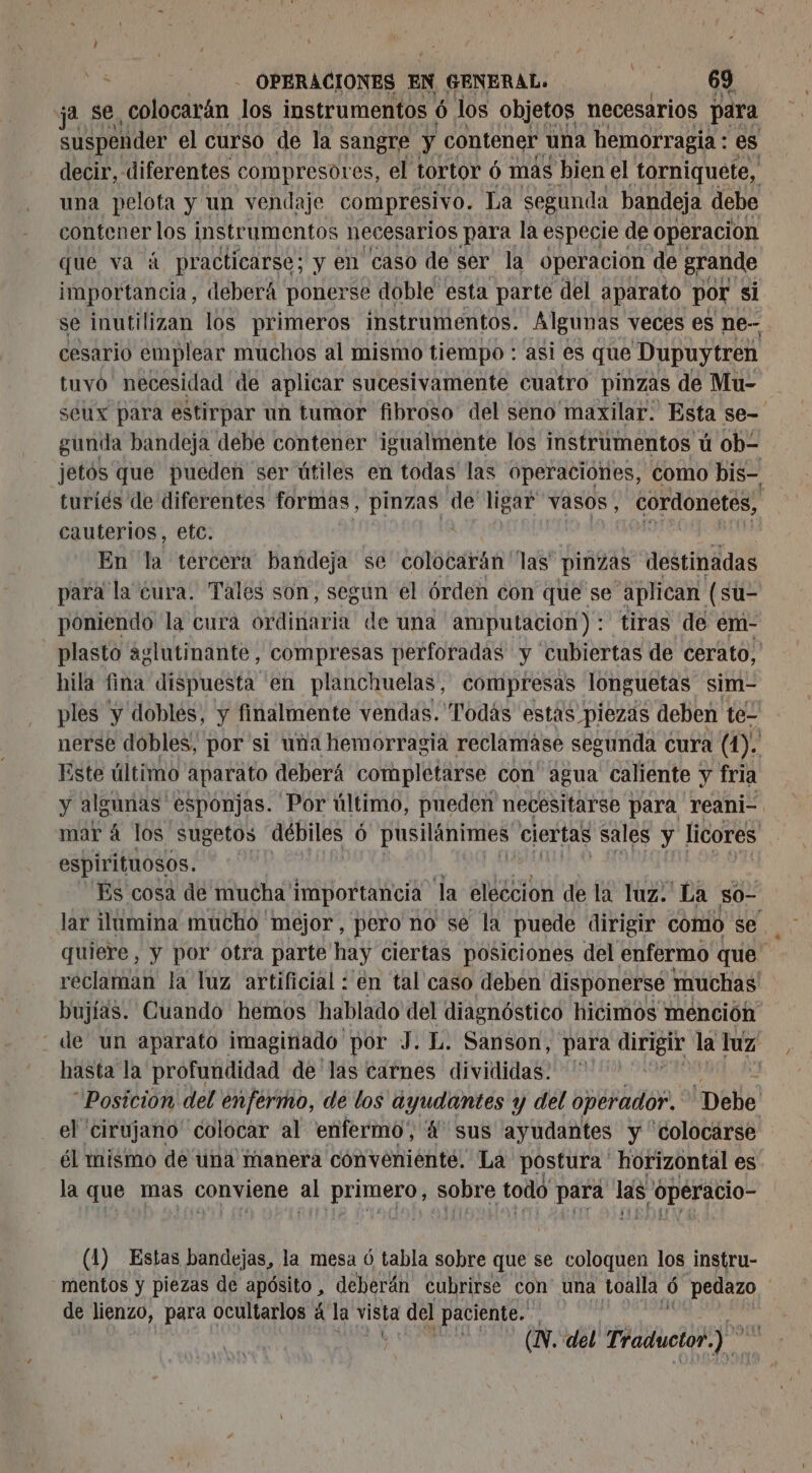 ja se ¿cil los instrumentos ó los objetos necesarios para suspender el curso de la sangre y contener una hemorragia : es decir, diferentes compresores, el tortor 6 mas bien el torniquete, una pelota y un vendaje compresivo. La segunda bandeja debe contener los instrumentos necesarios para la especie de operacion que va à practicarse; y en caso de ser la operacion de grande importancia, deberá poner se doble. esta parte del aparato por si se inutilizan los primeros instrumentos. Algunas veces es ne- cesario emplear muchos al mismo tiempo : asi es que Dupuytren tuvo necesidad de aplicar sucesivamente cuatro pinzas de Mu- seux para estirpar un tumor fibroso del seno maxilar. Esta se- gunda bandeja debe contener igualmente los instrumentos ú ob jetós que pueden ser útiles en todas las operaciónes, como bis- turiés de diferentes formas, ge de ligar vasos, cordonetes, cauterios, etc. me né En la tercera bandeja se colocarán las pinzas destinadas para la cura. Tales son, segun el órden con que se aplican (su- poniendo la cura ordinaria de una amputacion): tiras de em- plasto aglutinante, compresas perforadas y cubiertas de cerato, hila fina dispuesta en planchuelas, compresas longuetas sim- ples y doblés, y finalmente vendas. Todás estas piezás deben te- nerse dobles, por si una hemorragia reclamáse segunda cura (1). Este último aparato deberá completarse con agua caliente y fria y algunas esponjas. Por último, pueden necésitarse para reani- mar á los sugetos débiles Ô pusilánimes ciertas sales y licores espirituosos. Es cosa de mucha' importancia la eleccion de la luz.' La S0- lar ilumina mucho méjor, pero no se la puede dirigir comio se quiere, y por otra parte hay ciertas posiciones del enfermo que. reclaman la luz artificial : en tal caso deben disponerse muchas bujías. Cuando hemos hablado del diagnóstico hicimos mención de un aparato imaginado por J. L. Sanson, para dirigir la luz hasta la profundidad de las carnes divididas.” | “Posicion del enfermo, de los ayudantes y del operador. Debe el cirujano” colocar al enfermo”, 4 sus ayudantes y “colocarse él mismo de una manera convénienté. La postura ' horizontal es la que mas conviene al preLió cOn sobre todo Andy las, ¡peracio- (1) Estas bandejas, la mesa 6 tabla sobre que se coloquen los instru- mentos y piezas de apôsito, deberán cubrirse con una toalla ó ÿ pedazo | de lienzo, para ocultarlos 4 la vista del paciente. y CN del: Traductor. 7