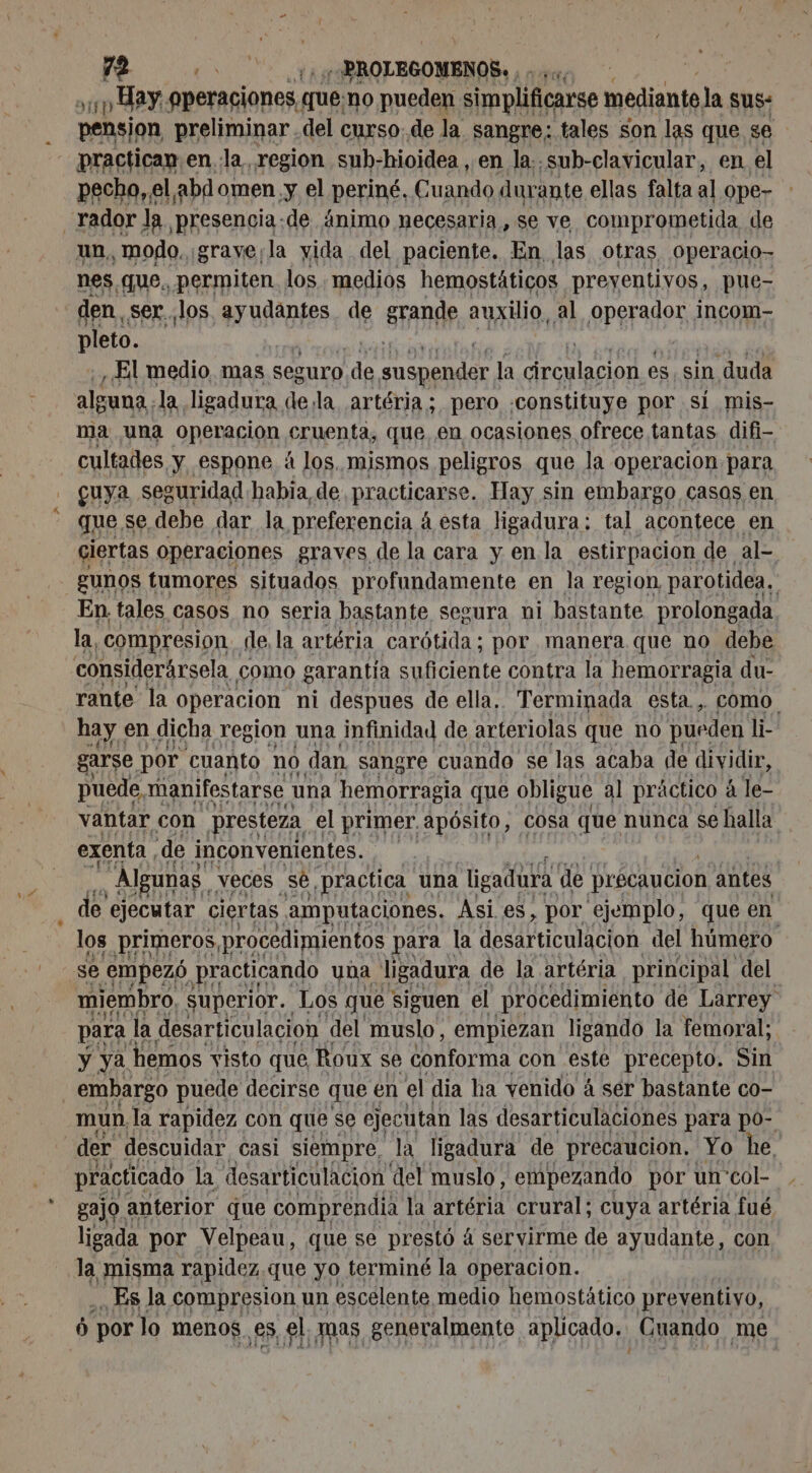 el 10 Hay. aperaciones, que, no pueden simplificarse mediante, la sus: pension preliminar del curso. de la sangre; tales son las que se practican.en.la region sub-hioidea , en la: sub-clavicular, en el pecho, e Labd omen,y el periné, Cuando durante ellas falta al ope- _rador la presencia-de ánimo necesaria, se ve comprometida de un, modo. ¡grave¡la vida del paciente. En las otras operacio- nes, que. permiten los , medios hemostáticos preyentivos, pue- den. ser.. los PrURAgES de grande auxilio, al dl incom- pleto. , El medio. mas Seguro de rire la circulacion es, sin duda alguna. la ligadura de la artéria ; pero constituye por si mis- ma una operacion cruenta, que, en ocasiones ofrece tantas difi- cultades. y espone à los, mismos peligros que la operacion para cuya seguridad habia, de practicarse. Hay sin embargo casos en que se, debe dar la preferencia 4 esta ligadura: tal acontece en ciertas operaciones graves de la cara y enla estirpacion de al- gunos tumores situados profundamente en la region, parotidea. En. tales, casos no seria bastante segura ni bastante prolongada la, compresion dle la artéria carótida; por manera que no debe considerársela como garantía suficiente contra la hemorragia du- rante la operacion ni despues de ella, Terminada esta. , COMO. hay. en dicha region una infinidad de arteriolas que no pueden li- garse por cuanto no dan sangre cuando se las acaba de dividir, puede, manifestarse una hemorragia que obligue al práctico à le- vantar con presteza el primer. apósito, Cosa que nunca se halla. exenta, de inconvenientes. Lu tri R , Algunas. veces se, practica una ligadura de précaucion antes e ejecutar ciertas amputaciones. Asi es , por ejemplo, que en los primeros, procedimientos para la desarticulación del húmero se empezó practicando una ligadura de la artéria principal del miembro. superior. Los que siguen el procedimiento de Larrey para | la desarticulacion del muslo, empiezan ligando la femoral; y ya hemos visto que, Roux se conforma con este precepto, Sin embargo puede decirse que en el dia ha venido à ser bastante co- mun la rapidez con que se ejecutan las desarticulaciones para po- der descuidar casi siempre, la ligadura de precaución, Yo he, practicado la desarticulacion del muslo, empezando por un'col- gajo. anterior que comprendia la artéria crural; cuya artéria fué ligada por Velpeau, que se prestó á servirme de ayudante, con la misma rapidez.que yo terminé la operacion. ES la compresion un escelente medio hemostático preventivo, 0 por lo menos, es, el, mas generalmente aplicado. Cuando me