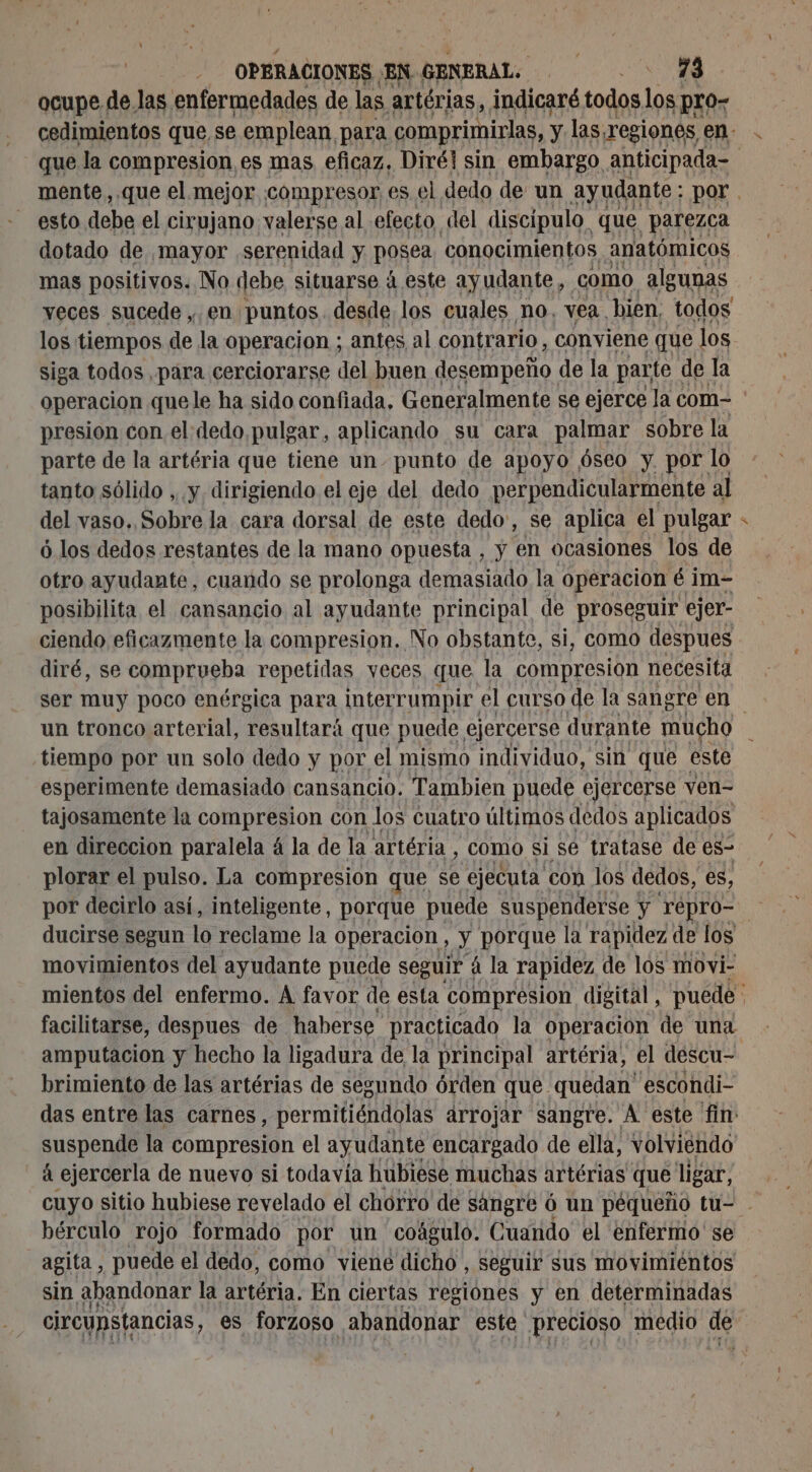 ocupe de las enfermedades de las artérias, indicaré todos los pro- que la compresion es mas eficaz, Diréi sin embargo anticipada- esto debe el cirujano valerse al efecto del discípulo. que parezca dotado de mayor serenidad y posea. conocimientos anatómicos mas positivos. No debe situarse 4 este ayudante, como algunas los tiempos de la operacion ; antes al contrario, conviene que los siga todos para cerciorarse del buen desempeño de la parte | de la presion con el dedo pulgar, aplicando su cara palmar sobre la parte de la artéria que tiene un-punto de apoyo óseo y. por lo tanto sólido , y dirigiendo el eje del dedo perpendicularmente al del vaso. Sobre la cara dorsal de este dedo, se aplica el pulgar ó los dedos restantes de la mano opuesta , y en ocasiones los de otro ayudante, cuando se prolonga demasiado la operacion é im- posibilita el cansancio al ayudante principal de proseguir ejer- ciendo eficazmente la compresion. No obstante, si, como despues diré, se comprueba repetidas yeces que la compresion necesita ser muy poco enérgica para interrumpir el curso de la sangre en tiempo por un solo dedo y por el mismo individuo, sin que este esperimente demasiado cansancio. Tambien puede ejercerse ven- tajosamente la compresion con los cuatro últimos dedos aplicados en direccion paralela á la de la artéria , como si se tratase de es- plorar el pulso. La compresion que se ejecuta con los dedos, es, y facilitarse, despues de haberse practicado la operación de una amputación y hecho la ligadura de la principal artéria, el descu- brimiento de las artérias de segundo órden que. quedan' escondi- suspende la compresion el ayudante encargado de ella, volviendo á ejercerla de nuevo si todavía hubiese muchas artérias que ligar, bérculo rojo formado por un coágulo. Cuando el enfermo se agita, puede el dedo, como viene dicho, seguir sus movimiéntos sin abandonar la artéria. En ciertas regiones y en determinadas circunstancias, es forzoso abandonar este precioso medio de