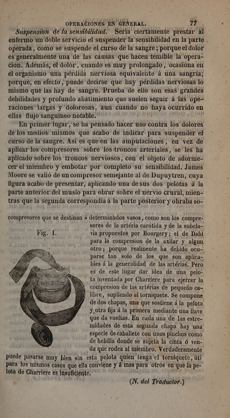 ispensióh de la sensibilidad. Sería ciertamente prestar al enfermo ‘un doble servicio el suspender la sensibilidad en la parte , operada, como se suspende el curso de la sangre; porque el dolor es generalmente una de las causas que hacen temible la” operd- cion. Adémás, el dolor , cuando es muy prolongado, ocasióna en el organistio una pérdida nerviosa equivalente à una sangría; porque, en efecto, puede decirse que hay pérdidas nerviosas lo mismo qué las y de sangre. Prueba ‘de ello son esas grandes debilidades y profundo abatimiento que suelen seguir à las ope- raciones largas y “dolorosas, aun ed no ió ocurrido en SRE flujo sanguineo notable.” En primer lugar,'sé ha AA lios uso contra los dolores de'los medios' mismos que acabo de indicar para suspender el curso de la'sangre. Asi es que'en las amputaciones , en vez de aplicar los compresores sobre los troncos arteriales, se les ha aplicado sobre los troncos nerviosos, con el objeto de adorme- cer el miembro y embotar por completo'su' sensibilidad. James Moore se valió de un compresor semejante al de Dupuytren, cuya figura acabo de presentar, aplicando una desus dos pelotas à la parte anterior del muslo para obrar sobre el nervio cruräl, mien- tras e la Segunda correspondía à á la parte pósterior y obraba so- compresores que se destinan á determinados vasos , como son los compre- sores de la artéria carótida y de la subcla- Fig. L. | via propuestos por Bourgery ; el de Dahl MALE para la compresion de la axilar y algun _Obro; porque realmente ha debido ocu- z parse tan solo de los que son aplicas bles á la generalidad de las artérias. Pero es de este lugar dar idea de una pelo- ta inventada por Charriere para ejercer la compresion de las artérias de pequeño ca- libre, supliendo al Lorniquete. Se compone de dos chapas, una que sostiene á la pelota, . Y, otra fija à la primera mediante una llave que da vueltas. En cada una de las estre- Midades de esta segunda chapa hay una especie de caballete con unos pinchos como - de hebilla donde se sujeta la cinta 6 ven-. “da que rodea al miembro, Verdaderamente, puede pasarse muy bien sin esta pelota quien tenga el torniquete, úl para'los mismos casos que ella conviene y à mas ESS Otros en 1 que la pe- lota de Gharriete es Insuficiente. pe . a del as ji x