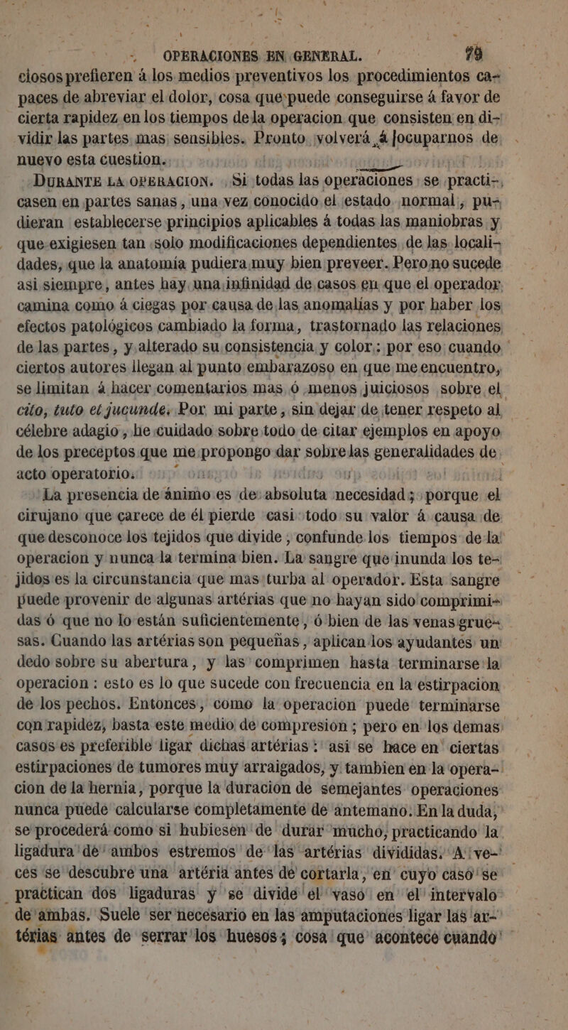 closos prefieren à los medios preventivos los pnpceduniaptas ca paces de abreviar el dolor, cosa que:puede conseguirse á favor de cierta rapidez en los tiempos dela operacion que consisten en di- vidir las partes. mas sensibles. Pronto volverá Aipsupacnos de nuevo esta cuestion. | DURANTE LA OPERACION. : Si todas las Operaciones; se practis, casen en partes sanas , una vez conocido el estado normal, pus dieran establecerse principios aplicables á todas las maniobras y que exigiesen tan «solo modificaciones dependientes de las locali dades, que la anatomía pudiera muy bien preveer. Perono sucede asi siempre, antes hay. una infinidad de casos en que el operador, camina como à ciegas por causa de las anomalías y por haber los efectos patológicos cambiado la forma, trastornado las relaciones de las partes, y alterado su consistencia y color,: por eso: cuando ' ciertos autores llegan al punto embarazoso en que me encuentro, se limitan á hacer comentarios mas ó menos juiciosos sobre el cito, tuto el jucunde, Por mi parte, sin dejar de tener respeto al célebre adagio, he cuidado sobre todo de citar ejemplos en apoyo de los preceptos que me propongo dar pal las ERenallóAdóS de acto operatorio: | La presencia de ânimo es de: plain codicia ¿porque el cirujano que carece de él pierde casi todo su valor à causa de que desconoce los tejidos que divide , confunde los tiempos dela! operacion y nunca la termina bien. La sangre que‘inunda los te= jidos:es la circunstancia que masturba al operador. Esta sangre puede provenir de algunas artérias que no hayan sido comprimi- das 6 que no lo están suficientemente, 6 bien de las venas: grue= sas. Guando las artérias son pequeñas, aplican los ayudantés un: dedo sobre su abertura, y las comprimen hasta terminarse: la operacion : esto es lo que sucede con frecuencia en la'estirpacion de los pechos. Entonces, como la operacion puede terminarse con rapidez, basta este medio de compresion ; pero en los demas: casos es preferible ligar dichas artérias : asi se hace en ciertas estirpaciones de tumores muy arraigados, y tambien en la opera=- cion de la hernia, porque la duracion de semejantes Operaciones nunca puede calcularse completamente de antemano: Enla duda, se procederá como si hubiesen de durar “mucho, practicando la ligadura dé ambos estremos de'las artérias divididas. A: yen! ces se descubre una artéria antes de cortarla, en cuyo caso se practican dos ligaduras y se divide'el vaso en el intervalo de ambas, Suele ser necesario en las amputaciones ligar las 'ar- térias antes de serrar'los huesos; cosa que acontecó cuando