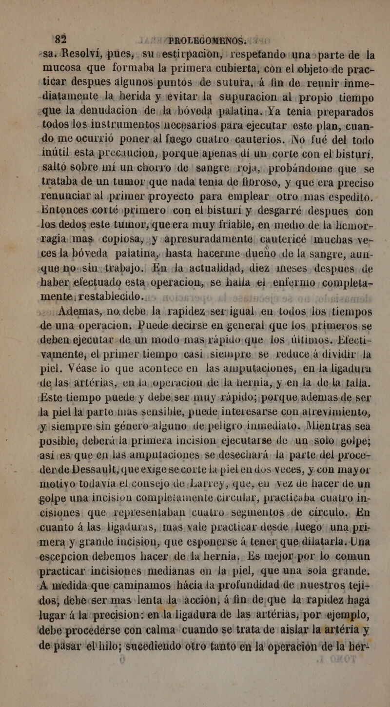 -sa: Resolví, pues, su estirpación, respetando: una parte de la mucosa que formaba la primera marne con el objeto de prac- ticar despues algunos puntos de sutura, à fin de: reunir: inme- diatamente la herida y «evitar la supuracion al propio tiempo «que la denudacion de: la, bóveda palatina. Ya tenia preparados todos los instrumentos necesarios para ejecutar «este plan, cuan- do me ocurrió poner.al fuego cuatro. cauterios. No fué del todo inútil esta precaucion, porque apenas di un. corte con el bisturí, «saltó sobre mí un chorro de sangre roja, probándome que se trataba de un tumor que nada tenia de fibroso, y que era preciso renunciar al primer proyecto para emplear otro mas espedito. Entonces corté primero con el bisturí y desgarré :despues con los dedos este tumor; que era muy friable, en medio de la hemor- ragia mas copiosa; y «apresuradamente cautericé muchas ve- cesla bóveda palatina, hasta hacerme. dueño de la sangre, aun- que no.sin. trabajo. En da actualidad, diez meses despues de haber efectuado esta. operacion, se halia el enfermo completa- mente; restablecido.… 0: ¡04 gai : ohgiaé «Ademas, no. debe, la rapidez ser:igual en todos los tiempos de una operacion, Puede decirse en general que los, primeros se deben ejecutar de un modo.mas; rápido:que. los últimos. Efecti- vamente, el primer tiempo casi siempre. se reduce à dividir la piel. Véase lo que acontece en las amputaciones, en la ligadura de las artérias, en la ¡operacion de la hernia, y en la de la: talla. «Este tiempo puede y debe:ser mu y.rapido;:porque, ademas de ser la piel la parte .mas sensibie, puede interesarse con atrevimiento, y. siempre:sin género-alguno de: peligro inmediato. Mientras sea posible, deberá: la primera incision ejecutarse de un- solo golpe; asi esque en las amputaciones se desechará la parte, del proce- derde Dessault, queexige secorte la piel en dos veces, y con mayor motiyo todavia el. consejo de Larrey, que, en vez de hacer de un golpe una incision completamente circular, practicaba cuatro in- cisiones, que representaban cualro. segmentos .de circulo. En «cuanto à las ligaduras, mas vale practicar desde Juego: una. pri: «mera y grande incision, que esponerse à tener, que dilatarla. Una escepcion debemos hacer: de la hernia. Es mejor por lo comun practicar incisiones medianas en la piel, que una sola grande. ¿A medida que caminamos hâcia da profundidad de ¡nuestros teji- dos; debe:ser.mas lenta Ja: acción, à fin. de;que da: rapidez haga lugar 4 la «precision: en la ligadura de las artérias, por «ejemplo, debe procederse con calma cuando se trata de aislar la artéria y de pasar el hilo; sucediendo otro tanto en là operación de la hér: