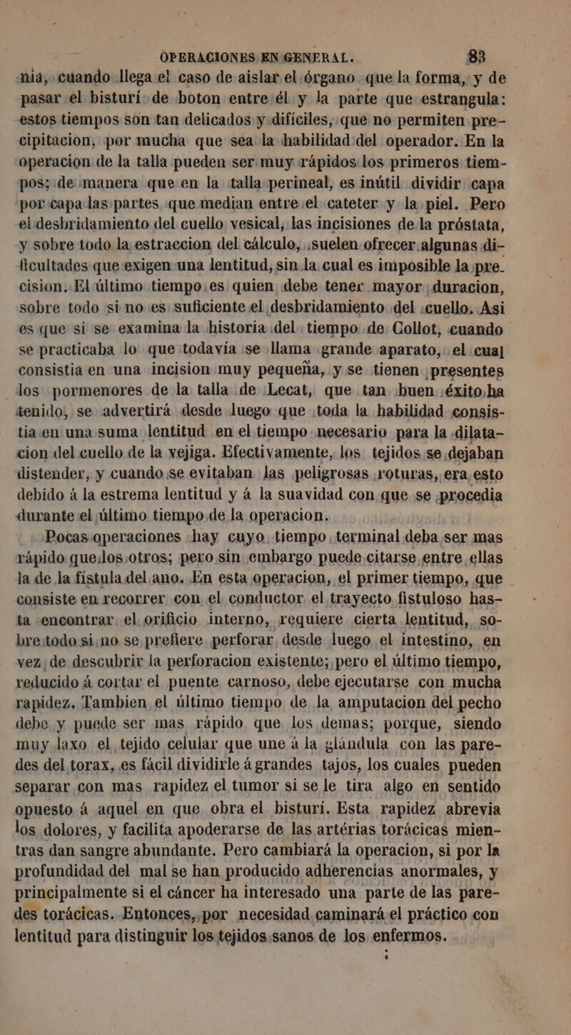 nia, cuando llega el caso de aislar el órgano que la forma, y de pasar el bisturí: de boton entre él y la parte que estrangula: estos tiempos son tan delicados y difíciles, que no permiten pre- cipitacion, por mucha que sea la habilidad: del operador. En la operacion de la talla pueden ser muy rápidos los primeros tiem- pos; de manera que en la talla perineal, es inútil dividir capa por:capalas partes que median entre el cateter y la piel. Pero el desbridamiento del cuello vesical, las incisiones de.la próstata, y sobre todo la estraccion del cálculo, .suelen ofrecer.algunas di- ficultades queexigen: una lentitud, sin.la. cual es imposible la pre. cision. El último tiempo.es quien debe tener mayor duracion, sobre todo si no es: suficiente el desbridamiento del «cuello. Asi es que si se examina la historia «del tiempo de: Collot, cuando se practicaba lo que todavía :se lama grande aparato, el cua] consistia en una incision muy pequeña, y se tienen ¡presentes los pormenores de la talla de Lecat, que tan ¡buen :éxito,ha tenido, se advertirá desde Juego que :toda la habilidad consis- tia.en una suma lentitud en el tiempo. necesario para la «dilata- cion del cuello de la vejiga. Efectivamente, los tejidos se dejaban distender, y cuando se evitaban Jas peligrosas roturas, era,esto debido à la estrema lentitud y á la suavidad con que. se ¿procedia durante el último tiempo de la operacion. -Pocas.operaciones «hay cuyo. tiempo terminal deba ser mas rápido que:los:otros; pero sin embargo puede citarse entre ellas la de la fístula del ano. En esta operacion, el primer tiempo, que consiste en recorrer con el conductor el trayecto fistuloso has- ta .encontrar. el orificio interno, requiere cierta lentitud, so- bre:todo sino se prefiere perforar, desde luego el intestino, en vez, de descubrir la perforacion existente; pero el último tiempo, reducido á cortar el puente carnoso, debe ejecutarse con mucha rapidez. Tambien el último tiempo de la amputacion del pecho debe y puede ser mas rápido que los demas; porque, siendo muy laxo el tejido celular que une á la glándula con las pare- des del torax, es fácil dividirle à grandes tajos, los cuales pueden separar con mas rapidez el tumor si se le tira algo en sentido opuesto á aquel en que obra el bisturí. Esta rapidez abrevia los dolores, y facilita apoderarse de las artérias torácicas mien- tras dan sangre abundante. Pero cambiará la operacion, si por la profundidad del mal se han producido adherencias anormales, y principalmente si el cáncer ha interesado una parte de las pare- des torácicas. Entonces,,por necesidad. caminará el práctico con lentitud para distinguir los tejidos:sanos de los enfermos.