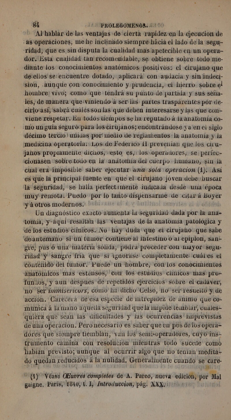 82 125 ROLEGOMENOS. 1110 Al'hablar de las ventajas de cierta rapidez-en la ejecucion de -as operaciones, mehe inclinado siempre hácia el lado de la segu- ridad, que es sin disputa la cualidad mas apetecible en un 'opera- dor. Esta cualidad tan' recomendable; se obtiene sobre todo me- diante los: conocimientos anatómicos positivos: el cirujano que de ellos se: encuentre dotado, ¡aplicará con audacia y sin indeci- sion, .aunque con conocimiento y prudencia, el hierro: sobre el hombre: vivo; como que tendrá su punto de partida y sus séña- les, de manera que:viniendo à ser las: partes traspárentes pór de- cirlo'así, sabrá cuálessonlas que deben interesarse y las que con- viene respetar. lin todos tiempos se ha reputado à la anatomía co- mo un gula seguro para los cirujanos; encontrándose ya en ei siglo décimo tercio ' unidas por” medio de reglamentos la anatomía y la ¿medicina operatoria: Los: de Federico 41 prevenian que los ciru- janos propiamente dichos, esto es,: los .operadores;, se: períec- cionasen “sobretodo en ja anatomia úel cuerpo humano, sin Ja cual era imposibie saber ejecutar: una sola operacion (1): Asi es que la principal fuente en ' que el cirujano jóven debe buscar là seguridad, se halla perfectumente indicada desde ‘una época muy remota. Puedo por lo tanto! er ms de citará rec y á otros modernos. 0 | | Un diagnóstico exacto aumenta la seghtuitie db por la ana- tomia, y aquí resaltan las ventajas dela anatomia ¡patológica y dé los estudios ciínicos.: No ' hay “duda que ei cirujano: que sabe deantemano' 'si'ua tumor contiene al intestino 6 al epiplon, san? gve, pus 6 una inateria sólida, podrá proceder con mayor segu- ridad “y sangre fria que si ignorase completamente: cuáles el continido del tumor. Puede' un hombre, con'los conocimientos “anatómicos mas ‘estènsos, cun los estuilos clínicos ‘mas pro funuos, y aun despues de repetidos ejercicios sobre el cadáver, no ser immisericors, CO ha: dicho Celso, ho sel resuelto y de acción. ' Carecerá Ue esa especie de intrepidez de ánimo que co- múnica à 4 lamano aquella seguridad que la 1upide tembiar, cuales- quiera que sean las dificultades y ias Ocurrencias” hiiprévistas de una operacion. Pero necesario es saber que en pos delos opera- dores que siempre tiemblan, van los semi-operadores, cuyo ins- trumento camina con resolución mientras todo 'sucede como habian previsto; aunque al ocurrir algo que no tenian medita- do quedan reducidos à la nulidad, Generalmente cuando se care- | ui 21) Véase DEuvrés compleles de A. Pareo, nueva EA po Ma gaigne. Paris, és 1, Introduccion, pág. XXX.