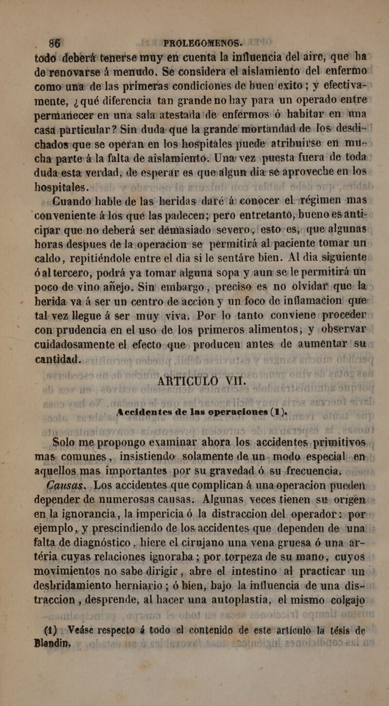 » todo deber# tenerse muy en cuenta la influencia del aire, que ha de renovarse à menudo. Se considera el aislamiento del enfermo como una de las primeras condiciones de buen exito; y efectiva-&gt; mente, ¿qué diferencia tan grande no hay para un operado entre permanecer en una sala atestada'de enfermos 6 habitar en una casa particular? Sin duda:que la grande mortandad de los: desdi=' chados que se operan en los hospitales puede: atribuirse: en mu- cha parte à la falta de aislamiento. Una vez puesta fuera de toda duda-esta verdad, de esperar es que algun dia sé split en los hospitales. «Guando hable de las heridas daré ás conocer el régimen mas cipar queno deberá ser demasiado severo, esto-es;: que algunas horas despues de la.operacion:se permitirá al paciente tomar un caldo, repitiéndole entre el dia si le sentáre bien. Al dia siguiente óal tercero, podrá ya tomar alguna sopa y aun se le permitirá un poco de vino añejo. Sin embargo, preciso es no olvidar que: la tal vez llegue á ser muy viva: Por lo tanto conviene proceder con: prudencia en el uso de los primeros alimentos; y «observar cuidadosamente el efecto que. producen antes: de aumentar su cantidad. ! ARTICULO VII. A ccidentes de ce ed 8 (1). Solo me propongo examinar ahora los: accidentes primitivos... mas comunes, insistiendo solamente de un. modo especial en aquellos, mas importantes por su gravedad ó su frecuencia. Causas. Los accidentes que complican 4 una- operacion pueden depender de numerosas causas. Algunas veces tienen su. origen &gt; en la ignorancia, la impericia ó la distraccion del operador: por: ejemplo, y prescindiendo de los accidentes que dependen de una falta de diagnóstico , hiere el cirujano una vena gruesa ó una ar- téria cuyas relaciones ignoraba ; por torpeza de su mano, cuyos movimientos no sabe dirigir, abre el intestino al practicar un. deshridamiento herniario ; 6 bien, bajo la influencia de una dis- traccion , Aesprenós, al hacer una autoplastia, el mismo colgajo (4): Veáse respecto à á todo el contenido de este artículo la tésis de Blandin, HULL Blndiais asnolvibuodasid