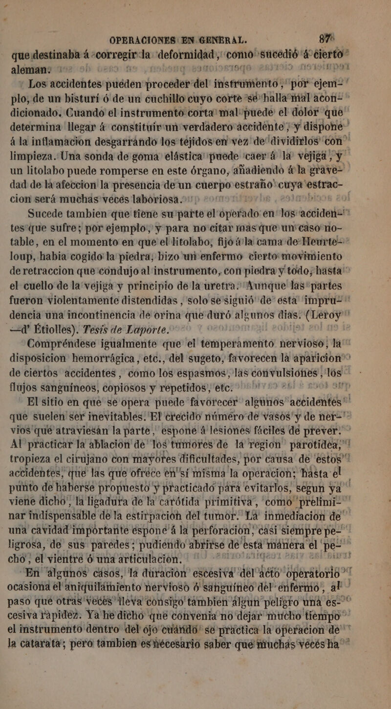 que destinaba à «corregir la Porcuna como acond a cierto” aleman: 3818 19 ie Los accidentes vent trovélut del ins trbnité “por ejem= plo, de un bisturí 6 de un cuchillo cuyo corte “se halla“ mal acon= - dicionado. Cuando el instrumento corta mal puede el dolor que determina llegar 4 constituirtun verdadero accidente, y dispone à la inflamacion desgarrando los téjidos'en vez de dividirlos” con” limpieza..Una sonda de goma: elástica' puede ‘caer 4 la: vejiga, y. un litolabo puede romperse en este órgano, añadiendo 4 la grave= dad de la'afeccion la presencia de un cuerpo tra ot CR agil cion será muchas veces laboriosa. | Sucede tambien que tiene su parte el: ¿poado: en pe acdidalain tes que sufre; por ejemplo: y para no citar mas que un'caso no- table, en el momento en que el litolabo, fijo vla cama de Heurte- loup, habia cogido: la piedra, hizo ur enfermo cierto movimiento de retracción que condujo al instrumento, con piedra y todo; hasta: el cuello de la vejiga y principio de la uretra. Aunque las' partes fueron violentamente distendidas , solo se'siguió' de” esta impru- * dencia una incontinencia de orina que duró algunos sa à ms Leroy 4 Étiolles). Tesis de Laporte. | Compréndese igualmente que el temperamento nervioso; la disposicion hemorrágica, etc., del sugeto, favorecen la aparicion” de ciertos accidentes, como 1ó8 espasmos, las conivulsiditós, 14 flujos sanguíneos, copiosos y repetidos, etc. ; : | El sitio en que se opera puede flvétecés aletnos accidentés que suelen ser inevitables. El crecido número de vasos'y de ner=' vios qué atraviesán la parte, espone á lesiones fáciles de prever. - AT practicar la ablación de “los tumores de la region parotidea,! tropieza el cirujano con mayotes dificultades, por causa de estos'” accidentes, que las ( que ofréce en sí misma la operacion; hasta el punto de] haberse propuesto y practicado para evitarlos, segun ya viene dicho, la ligadura de la carótida primitiva, como “prelimi- nar indispensable de la estirpacion del tumor. La inmediacion de una cavidad importante espone à la perforacion; casi siempre pe- ligrósa, de sus paredes; pudiendo abrirse dé esta E manera: el pe” | cho; el vientre 6 una articulacion. ” ‘En algunos casos, la duración” escesiva del acto PTE ocasiona el aniguiláiiento nervioso 0 sanguíneo del enfermo, sata paso que otras Vecés lleva consigo tambien algun peligro una es-* cesiva Yapidez. Ya he dicho que convenia no dejar mucho tiempo” el instrumento dentro del ójo cuándo: se practica la operacion de la catarata; pero tambien eshécesario saber que muchás Yécés ha”
