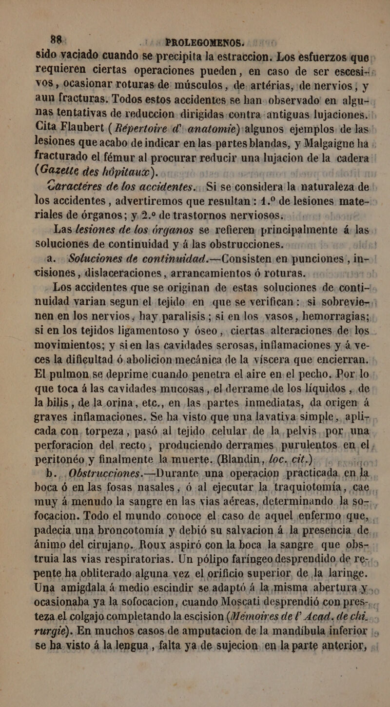 sido yaciado cuando se precipita la estraccion. Los esfuerzos que: requieren ciertas operaciones pueden, en caso de ser escesi-: VOS, Ocasionar roturas de: músculos , de. artérias, de nervios; y aun fracturas. Todos estos accidentes se han observado! en algu- nas tentativas de reduccion dirigidas contra antiguas lujaciones. Cita Flaubert ( Répertoire d': anatomie) algunos ejemplos: de las: lesiones que acabo de indicar en las-partes blandas, y Malgaigne ha : fracturado el fémur al procurar reducir una lujacion de la cadera (Gazette des hôpitaux)... | | Garactéres de los accidentes... Si se consideraila naturaleza de !, los accidentes , advertiremos que resultan: 1.° de lesiones mate- riales de órganos; y,2.% de trastornos nerviosos: Las lesiones de los órganos se refieren principalmente ás las | soluciones de continuidad yá. las obstrucciones. | a. Soluciones de continuidad.—Consisten.en punciones,, in- cisiones , dislaceraciones , arrancamientos 6 roturas. ! Los accidentes que se originan de estas soluciones de. conti- nuidad varian segun el tejido en que se verifican: si sobrevie-;: nen en los nervios, hay paralisis; si en los vasos, hemorragias; si en los tejidos ligamentoso y óseo, ciertas alteraciones de: los movimientos; y sien las cavidades serosas, inflamaciones y 4 ve- ces la dificultad ó abolicionmecánica de la víscera que encierran. El pulmon, se deprime cuando penetra el aire en. el pecho, Por lo que toca à las cavidades. mucosas, el derrame de los líquidos , de la bilis , de la orina, etc., en las partes inmediatas, da origen: 4 graves inflamaciones. Se ha visto que una lavativa: simple, apli- cada con. torpeza , pasó al tejido celular de la, pelvis..por, una perforacion del recto, produciendo derrames, purulentos. en el, peritonéo y finalmente la muerte. (Blandin, /oc. cit.) ét b., Obstrucciones.—Durante una operacion practicada. en la boca ó en las fosas nasales ; 6 al ejecutar la traquiotomía, cae. muy à menudo la sangre en las vias aéreas, determinando la so. focacion. Todo el mundo conoce el: caso de aquel ¡enfermo que, padecia. una broncotomia y debió su salvacion á. la presencia de. ánimo del cirujano. Roux aspiró con la boca la sangre. que obs- truia las vias respiratorias. Un pólipo faringeo desprendido de re... pente ha obliterado alguna vez el orificio superior, de la laringe. Una amigdala à medio escindir se adaptó 4 la,misma abertura, Mao ocasionaba ya la sofocacion, cuando Moscati desprendió con pres... teza el colgajo completando la escision (Mémoires de l Acad. de chi. rurgie). En muchos casos.de amputacion de la mandíbula inferior :. se ha visto á la lengua , falta ya. de sujecion. en la parte anterior, .; y