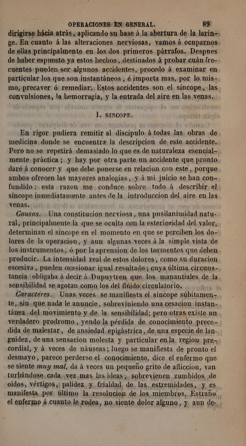 dirigirse hácia atrás. aplicando su base 4 la abertura de la. larin-, ge. En cuanto á las alteraciones nerviosas, vamos 4 ocuparnos- de ellas principalmente. en los dos primeros párrafos. Despues de haber espuesto ya estos heclos, destinados à probar cuán fre-: cuentes pueden, ser algunos accidentes, procedo á examinar en particular los que son instantáneos , é importa mas, por lo mis; mo, precaver 6 remediar... Estos accidentes son el. síncope, :las.. convulsiones, la hemorragia, y la entrada del aire en las venas... Í. SINCOPE. En rigor pudiera remitir al discipulo. 4 todas las. obras de medicina donde se encuentra la descripcion de. este accidente... Pero nose repetirá demasiado. lo que es de naturaleza esencial... mente práctica; y hay por otra parte un accidente que pronto,: daré á conocer y -que debe ponerse en relacion con este , porque ambos ofrecen las mayores analogías, y.4 mi juicio se han con- fundido : esta razon me .conduce sobre. todo. 4 describir, el síncope inmediatamente antes de la introduccion del aire en las venas. | Causas. a constitución nerviosa, una cie sc natu: ral, principalmente la que se oculta con la esterioridad del valor,.. determinan el síncope en el momento en que se perciben los do- lores de la operacion; y aun algunas veces á la simple vista de los instrumentos, 6, por la aprension de los tormentos que deben. producir...La intensidad real de estos dolores, como su duracion escesiva , pueden ocasionar igual. resultado; cuya última, circuns-. tancia : obligaba à decir à Dupuytren que. los manantiales de.:la, sensibilidad se:agotan.como. los del fitido; circulatorio. . . | Caractéres... Unas yeces. se manifiesta el síncope sübitamen- te, sin. que nada le anuncie, sobreviniendo una cesacion: instan-. tánea .del.movyimiento. y de. la. sensibilidad; pero:otras existe. un verdadero prodromo., yendo: la pérdida de conocimiento prece- dida de malestar, de ansiedad.epigástrica, de,una especie de lan-.. guidez, de una sensacion molesta y particular enla. regiow: pre: cordial, y á veces de náuseas; luego se manifiesta de pronto el desmayo, parece perderse el conocimiento, dice el enfermo que se siente muy mal, da á veces un pequeño grito de afliccion, van turbándose. cada.,vez mas, las. ideas ;;, sobrevienen. zumbidos de oidos, vértigos; | palidez. y. frialdad. de. las, estremidades, :y es manifesta. por, último la resolucion de los miembros, ¿Estraño . el enfermo 4 cuanto le rodea, no siente dolor alguno, y. aun de», ;