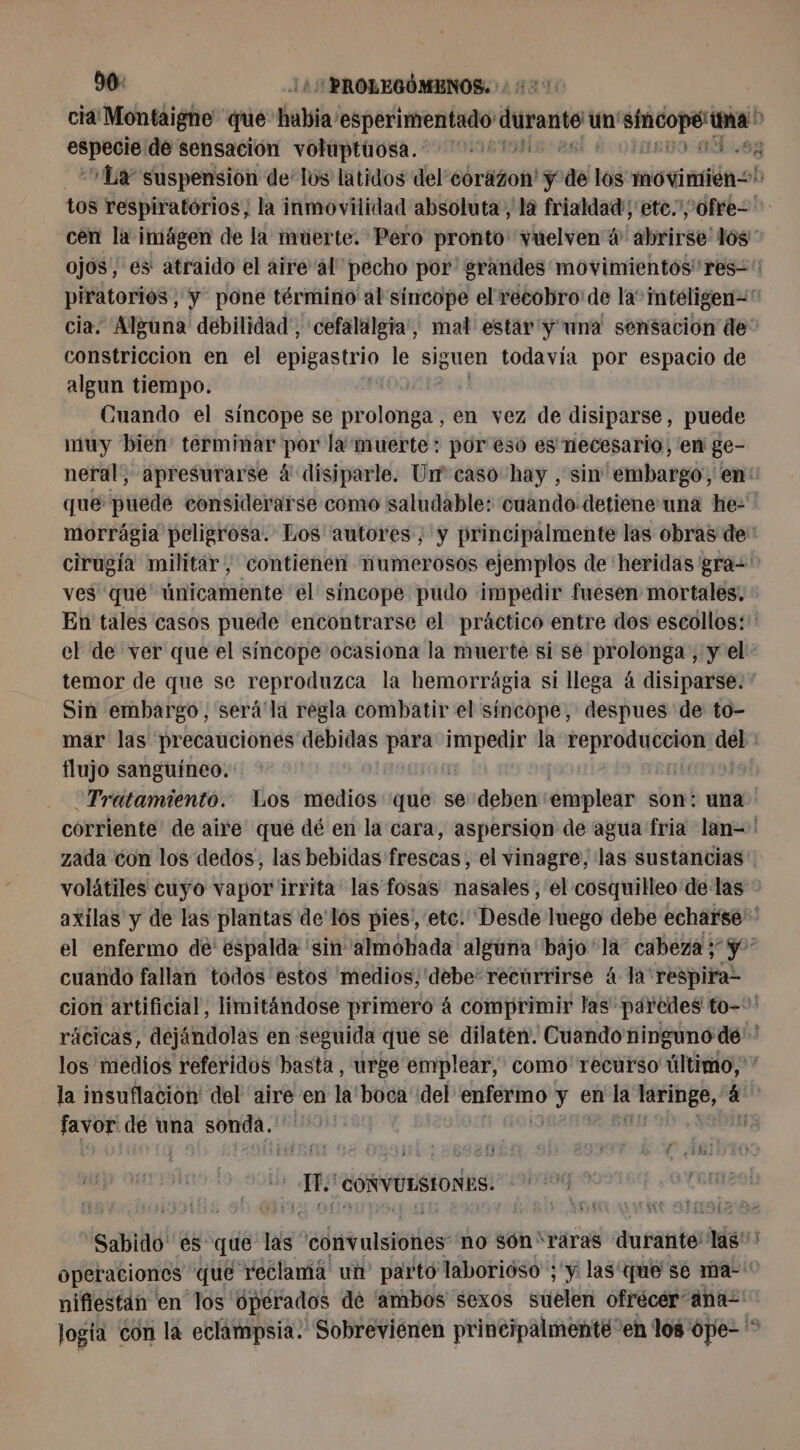 90: 14 PROLEGÓMENOS. ¿0050 cia! Montaigne que: habia: esperimentado durant un a St pbs de sensación volaptüosa. 11700 LS TO AR Ly suspension de’ los latidos del’éorazon! ÿ de los movimien= tos respiratórios, la inmovilidad absoluta , là frialdad; etc.” ofre constriccion en el epigastrio le siguen todavía por espacio de algun tiempo. Cuando el síncope se prolonga, en vez de disiparse, puede muy bien terminar por la muerte: por eso es necesario, en ge- cirugía militar, contienen numerosos ejemplos de heridas gra=' ves que únicamente el sincope pudo impedir fuesen mortales. En tales casos puede encontrarse el práctico entre dos escollos: temor de que se reproduzca la hemorrágia si llega á disiparse. Sin embargo, será'la regla combatir el síncope, despues de to- flujo sanguíneo. | Tratamiento. Los medios que se deben emplear son: una cuando fallan todos éstos 'medios,'debe'recúrrirse 4 la respira la insuflacion del aire en la boca del ba ie y en E Ad á aa de una sonda, q MO CONVULSIONES. nifiestan en los operados de 'ambos sexos suelen ofrécer “ana logía con la eclampsia. Sobreviénen principalmente” en los ope- L