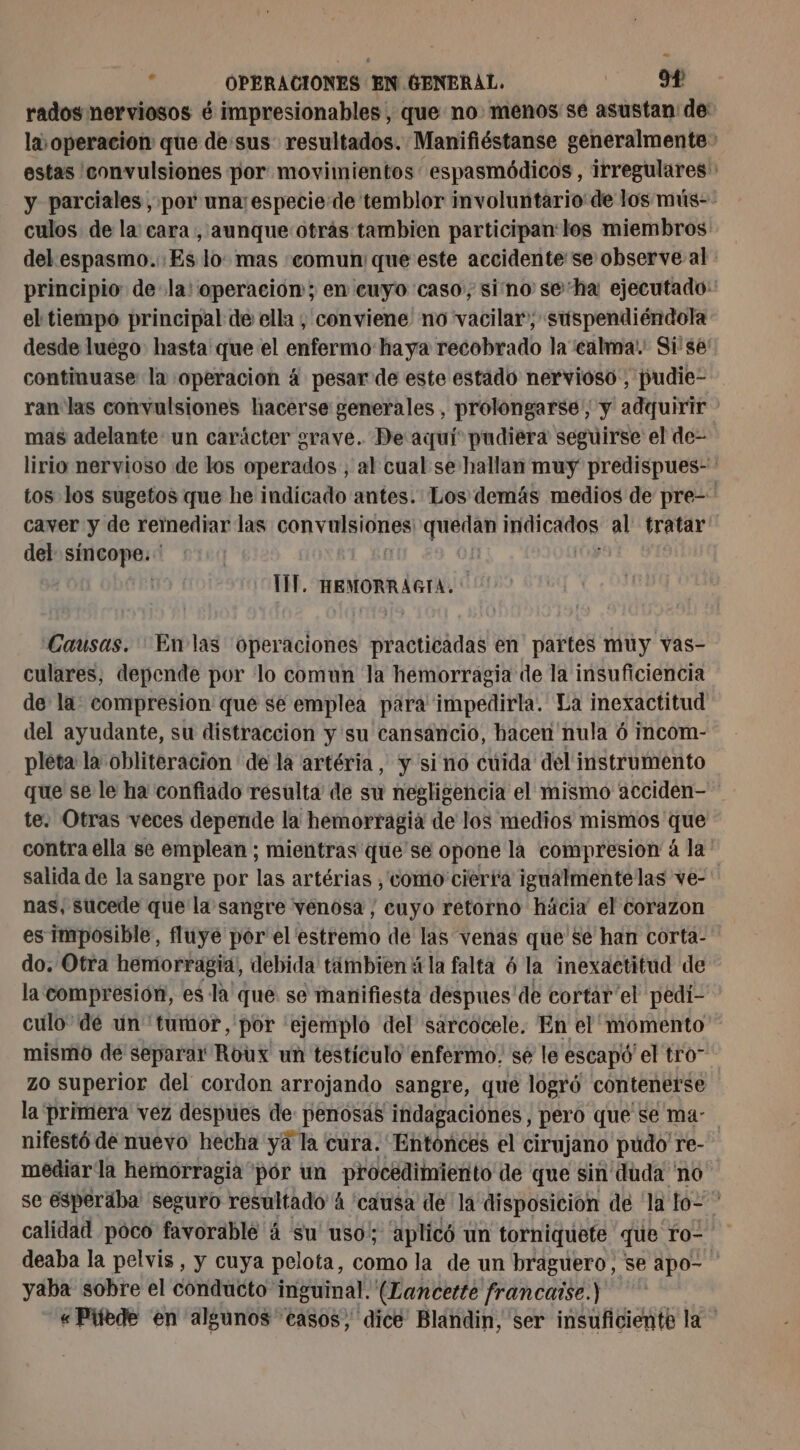 rados nerviosos é impresionables , que no. menos se asustan de la operacion que de:sus resultados. Manifiéstanse generalmente&gt; estas 'convulsiones por movimientos espasmódicos, irregulares' y parciales , por una especie de temblor involuntario de los mús-- culos de la: cara, aunque otrás tambien participan:los miembros dekespasmo.; Es lo: mas «comun: que este accidente se observe al principio de la! operacion; en cuyo caso, sino se'ha ejecutado: el tiempo principal de ella , conviene no vacilar; suspendiéndola desde luego hasta que el enfermé haya recobrado la calma! Si se: continuase la operacion á pesar de este estado nervioso, pudie- ran las convulsiones hacerse generales, prolongarse , y alfa mas adelante un carácter grave. De aquí pudiera seguirse el de- lirio nervioso de los operados ; al cual se hallan muy predispues- tos los sugetos que he indicado antes. Los demäs medios de pre caver y de remediar las von YU IUr ES PA AAA al tratar del síncope. * | TIT. HEMORRAGIA. * Causas. En las operaciones practicadas en partes muy vas- culares, depende por lo comun la hemorragia de la insuficiencia de la: compresion que se emplea para impedirla. La inexactitud del ayudante, su distracción y su cansancio, hacen nula 6 incom- pleta la obliteracion de la artéria, y sino cuida del instrumento que se le ha confiado resulta de su negligencia el mismo acciden- te. Otras veces depende la hemorragia de los medios mismos que contra ella se emplean ; mientras que se opone la compresion à la salida de la sangre por las artérias , como cierta igualmente las ve- nas, sucede que la sangre venosa, euyo retorno häcix el corazon es Imposible, fluye por el estremo de las venas que se han corta- do. Otra hemorragia, debida tambien à la falta 6 la inexactitud de la compresión, es la que. se manifiesta despues' de cortar'el pedi- culo de un tumor, por “ejemplo del sarcocele. En el momento mismo de separar Roux un testículo enfermo. se le escapó el tro” zo superior del cordon arrojando sangre, que logró contenerse la primera vez despúes de: penosás indagaciones, pero que se ma- nifestó de nuevo hecha ya la cura. Entonces el cirujano pudo re- mediar la hemorragia por un procedimiento de que sin duda no se ésperába seguro resultado 4 causa de la disposicion de la lo- * calidad poco favorable 4 su uso; aplicó un torniquete que ro- deaba la pelvis, y cuya pelota, como la de un braguero, se apo- yaba sobre el conducto inguinal. (Lancette francaise.) «Piiede en algunos casos, dice Blandin, ser insuficiente la