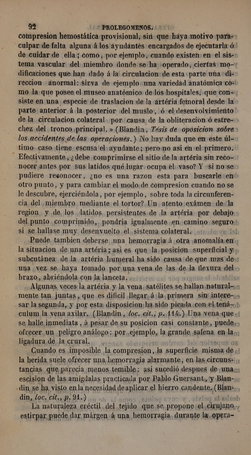 compresion hemostática provisional; sin que: háya motivo paras: culpar de falta alguna 4 los ayudántés encargados de ejecutarla 6: de cuidar de ella; como, por ejemplo, cuando existen: en el sis-: tema vascular del miembro donde'se‘ha -operado, ciertas. mo-; dificaciones que han dado à là circulacion: de esta parte una di- reccion anormal: sirva de ejemplo: una variedad anatómica co! mo la:.que posee el museo anatómico de:lós hospitales, que con=:; siste en una especie de traslacion de la artéria femoral desde la parte anterior á la posterior «del muslo, ó-el desenvolvimiento ' de la circulacion colateral. por. causa: de la obliteracion 6 estre=> chez del tronco principal. » (Blandin, Tésis de oposicion sobre: los accidentes. de.las operaciones.) No hay:duda que en este úl=: timo..caso tiene. escusa'el- ayudante; pero mo asi en el primero. Efectivamente , ¿debe comprimirse el sitio: de la artéria sin reco- nocer antes por sus latidos qué lugar. ocupa el «vaso? Y «si nose:> pudiere reconocer, ¿no es una razon esta para buscarle em: otro punto, y para cambiar el modo.de compresion cuando no se le descubre, ejerciéndola, por ejemplo, sobre toda la circunferen- cia del miembro mediante: el tortor? Un atento exámen: de, la region y de, los latidos, persistentes de .la artéria por debajo: - del punto comprimido, pondria igualmente en. camino segurob si se hallase muy desenvuelto. el. sistema colateral. e {al Puede tambien deberse: una hemorragia 4, otra Aina en: la situacion de: una artéria; asi es que la. posicion superficial y ;, subcutánea: de la artéria humeral ha sido causa de que mas des: una vez se. haya tomado por una vena de las de. la tlexura del > brazo., abriéndola con la lanceta. . shilse Algunas, veces la artéria y la vena. satélites s se alió naturabs a mente tan. juntas, que es dificil Jlegar, 4:la, primera sin':intere-:2 sar la segunda, y por esta disposicion: ha sido picada con.eltená>; culum la vena axilar,. (Blandin, loc. .ci£., p.114.).Una vena:que :: se halle inmediata , à pesar de su posicion casi constante, puede;:, ofrecer un peligro análogo; por, eierap lo, la grande. spfena en la. ligadura de Ja crural. ... OR Cuando es imposible la compresion, Ja dm es misma bal la herida suele ofrecer una, hemorr agia alarmante, en las CirCuns:; ; tancias, que parecia menos temible: asi sucedió despues de;unas escision de las;amigdalas practicada por, Pablo Guersant. 'y Blan-s: din, se ha visto en la necesidad deaplicar el hierro candentse nr din, loc, A à b La naturaleza eréctil. del. tejido que : se, ADORA ol CUANDO: estirpar, puede, dar márgen ¡4 una hemorragia, durante la. opera=