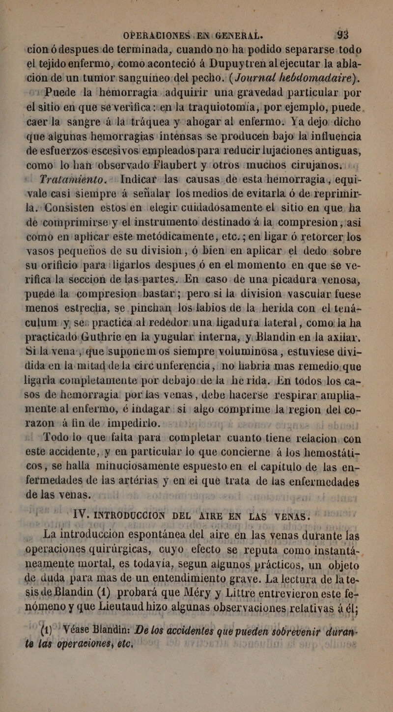 cion ódespues de terminada, cuando no ha podido separarse todo el tejido enfermo, como aconteció à Dupuytren al ejecutar la abla- cion de un tumor sanguíneo del pecho. (Journal hebdomadaire). Puede ‘la hemorragia adquirir una gravedad particular por el sitio en que se verifica: en la traquiotomía, por ejemplo, puede, caer la sangre à la tráquea y ahogar al enfermo. Ya dejo:-dicho que algunas hemorragias intensas se producen bajo la influencia de esfuerzos escesivos empleados para reducir lujaciones antiguas, como lo han 'observado Flaubert y «otros «muchos cirujanos: :. Tratamiento. Indicar las causas de esta hemorragia. equi- vale casi siempre: à señalar los medios de evitarla ó de:reprimir- la. Consisten estos en elegir cuidadosamente el sitio en que. ha de 'comprimirse y el instrumento destinado à la. compresion;:asi como en aplicar este metódicamente, etc.; en ligar ó retorcer los vasos pequeños de su division, 6 bien en aplicar el dedo «sobre su orificio para: ligarlos despues 6 en el momento en que se ve- rifica la seccion de las:partes. En caso. de una picadura venosa, puede la compresion: bastar'; pero si la division vascular fuese menos estrecha, se pinchan los:labios de la. herida con el tená- culum «y, ses practica al rededor: una ligadura lateral, como: la ha practicado: Guthrie en la yugular interna, y. Blandin en la axilar, Sila vena, que¡suponentos siempre voluminosa, estuviese divi- dida en la mitad dela circunferencia, no habria mas remedio:que ligarla completamente por debajo: dela herida. En todos los ca- sos de hemorragia por las venas, debe hacerse respirar amplia- mente al enfermo, é indagar si algo dejan la region del co- razon à fin de: impedirlo. | 5 .Todo:lo que: falta para completar cuanto tiene sp con este accidente, y en particular lo que concierne á los hemostáti- cos, se halla minuciosamente espuesto en el capitulo de las en- fermedades de las artérias y en ei que trata de las enfermedades de las venas. 42 &gt; IV. INTRODUCCION DEL ATRE EN LAS VENAS. ' soi introduccion espontänea del aire en las venas durante las operaciones quirúrgicas, cuyo. efecto se reputa como instantá-. neamente mortal, es todavía, segun algunos prácticos, un objeto de, duda para mas de. un entendimiento grave. La lectura de la te- sis de Blandin (1) probará que Méry y Littre entrevieron este fe- nómeno y que Lieutaud hizo algunas obser vaciones relativas à él; (1) Véase Blandin: De los accidentes que pueden sobrevenir duran: te las operaciones, etc.