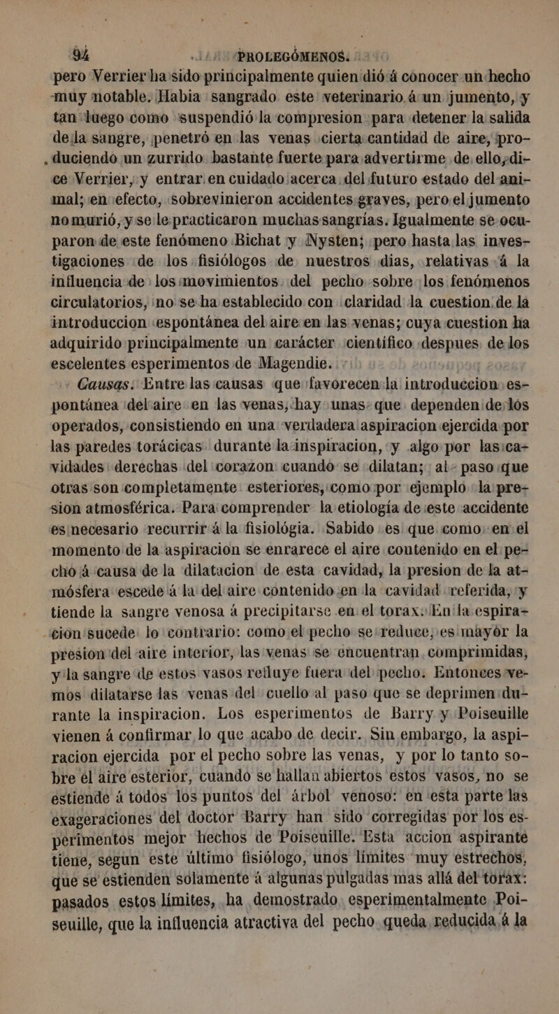 pero Verrier ha sido principalmente quien dió: 4 conocer un hecho muy notable. Habia sangrado este veterinario á un jumento, y tan luego como “suspendió la compresion para detener la salida dela sangre, ¡penetró en las venas cierta cantidad de aire, pro- .duciendo un zurrido bastante fuerte para advertirme de. ellodi- ce Verrier, y entrar. en cuidado acerca del futuro estado del ani- mal; en efecto, sobrevinieron accidentes.graves, pero el jumento no murió, y se le. practicaron muchas sangrías. Igualmente se ocu- paron de este fenómeno Bichat y Nysten; pero hasta las inves- tigaciones :de los fisiólogos de. nuestros dias, relativas 4 la influencia de los movimientos. del pecho sobre los fenómenos circulatorios, no se ha establecido con claridad la cuestion, de la introduccion «espontánea del aire en las venas; cuya cuestion ha adquirido principalmente un carácter científico despues. de los escelentes esperimentos de Magendie. - Gausas: Entre las causas que favorecen: la introduccion: es- pontánea ‘delaire en las venas,«hay: unas: que dependen de,lós operados, consistiendo en una verdadera aspiracion ejercida por las paredes torácicas durante la inspiracion, «y algo por lasica- vidades derechas del corazon: cuando se dilatan; : al- paso que otras son completamente esteriores,:como por «ejemplo la pre- sion atmosférica. Para comprender la etiología de :este accidente es necesario recurrirá la fisiológia. Sabido es que como.:en: el momento de la aspiración se enrarece el aire contenido en el pe- cho 4 causa de la dilatacion de esta cavidad, la presion de la at- mósfera escede à la del aire contenido.en la cavidad referida, y tiende la sangre venosa à precipitarse en el torax. in 'la espira- cion sucede: lo contrario: como el pecho se:reduce, es. mayór la presion del aire interior, las venas se encuentran, comprimidas, y la sangre de estos vasos relluye fuera del pecho. Entonees ve- mos dilatarse las venas del cuello al paso que se deprimen du- rante o inspiracion. Los esperimentos de Barry y Poiseuille vienen á confirmar lo que acabo de decir. Sin embargo, la aspi- racion ejercida por el pecho sobre las venas, y por lo tanto so- bre él aire esterior, cuando se hallan abiertos estos vasos, no se estiende á todos los puntos del árbol venoso: en esta parte las exageraciones del doctor Barry han sido corregidas por los es- perimentos mejor hechos de Poiseuille. Esta accion aspirante tiene, segun este último fisiólogo, unos límites muy estrechos, que se estienden solamente à algunas pulgadas mas allá del torax: pasados estos límites, ha demostrado. esperimentalmente Poi- seuille, que la influencia atractiva del pecho. queda reducida. á la