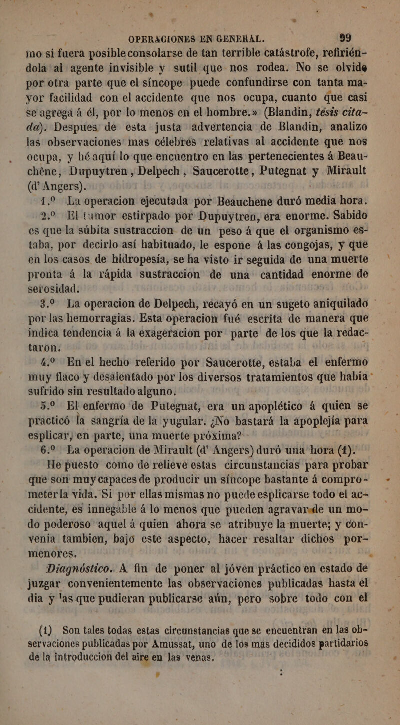 \ : + OPERACIONES EN GENERAL. 99 mo si fuera posible consolarse de tan terrible catástrofe, refirién- dola al agente invisible y sutil que nos rodea. No se olvide por otra parte que el síncope puede confundirse con tanta ma- yor facilidad con el accidente que nos ocupa, cuanto que casi se agrega á él, por lo'menos en el hombre.» (Blandin, tésis cita- da). Despues de esta justa advertencia de Blandin, analizo las observaciones mas célebres relativas al accidente que nos ocupa, y hé aquí lo que encuentro en las pertenecientes á Beau- chéne, Dupuytren , Delpech , Saucerotte, Putegnat y Mirault (d’ Angers). 1.9 La operacion ejecutada por Beauchene duró né dit 2.0 El tumor estirpado por Dupuytren, era enorme. Sabido es que la súbita sustraccion de un peso á que el organismo es- taba, por decirlo así habituado, le espone 4 las congojas, y que en los casos de hidropesía, se ha visto ir seguida de una muerte pronta à la rápida sustracción de una cantidad enorme de serosidad. 3.9 La operacion de Delpech, recayó en un sugeto antibes por las hemorragias. Esta operacion fué escrita de manera que indica tendencia à la exageracion bd ap de los que la redac- taron. 4.0 Enel hecho referido por Saucerotte, estaba el enfermo muy flaco y desalentado por los diversos tratamientos que habia * sufrido sin resultado alguno. 5.0 El enfermo de Putegnat, era un apoplético á quien se practicó la sangría de la yugular. ¿No bastará la apoplejía para esplicar, en parte, una muerte próxima? 6.2 La operacion de Mirault (d” Angers) duró una hora (1). He puesto como de relieve estas circunstancias para probar que son muy capaces de producir un síncope bastante á compro- meterla vida. Si por ellas mismas no puede esplicarse todo el ac- cidente, es innegable á lo menos que pueden agravardde un mo- do poderoso aquel á quien ahora se atribuye la muerte; y con- venia tambien, bajo este aspecto, hacer resaltar bit lio menores. Diagnóstico. À fin de poner al jóven práctico en estado de juzgar convenientemente las observaciones publicadas hasta el dia y las que pudieran publicarse aún, pero sobre todo con el (1) Son tales todas estas circunstancias que se encuentran en las ob- servaciones publicadas por Amussat, uno de los mas decididos partidarios de la introduccion del aire en las venas. a .