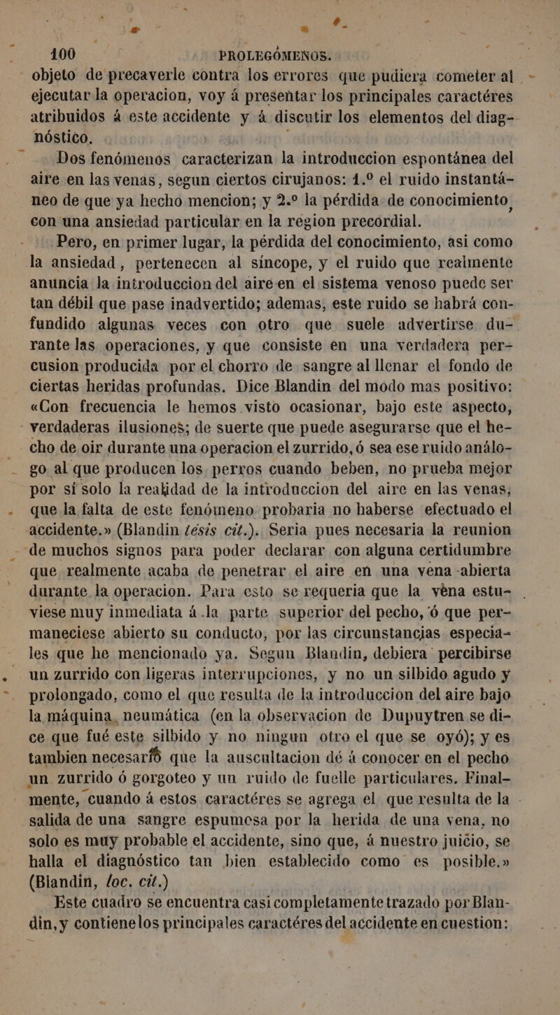 + . ?- 6 100 PROLEGÓMENOS. : E objeto de precaverle contra los errores que pudiera cometer at - ejecutar la operacion, voy à ESO: los principales caractéres atribuidos à este accidente y à á discutir los elementos del diag-- nóstico. Dos fenómenos caracterizan la introduccion espontánea del aire en las venas, segun ciertos cirujanos: 1.0 el ruido instantá- neo de que ya hecho mencion; y 2.° la pérdida de conocimiento, con una ansiedad particular en la region precordial. Pero, en primer lugar, la pérdida del conocimiento, asi como la ansiedad, pertenecen al síncope, y el ruido que realmente anuncia la introduccion del aire.en el sistema venoso puede ser tan débil que pase inadvertido; ademas, este ruido se habrá con- fundido algunas veces con otro que suele advertirse du- rante las operaciones, y que consiste en una verdadera per- cusion producida por el chorro de sangre al llenar el fondo de ciertas heridas profundas. Dice Blandin del modo mas positivo: «Con frecuencia le hemos visto ocasionar, bajo este aspecto, - verdaderas ilusiones; de suerte que puede asegurarse que el he- 4% cho de oir durante una operacion el zurrido,ó sea ese ruido análo- go. al que producen los. perros cuando beben, no prueba mejor por sí solo la realidad de la introduccion del aire en las venas, que la falta de este fenómeno probaria no haberse efectuado el accidente.» (Blandin zesis cít.). Seria pues necesaria la reunion de muchos signos para poder declarar con alguna certidumbre que realmente acaba de penetrar el aire en una vena -abierta durante la operacion. Para esto se requeria que la véna estu- viese muy inmediata 4.la parte superior del pecho, 6 que per- maneciese abierto su conducto, por las circunstancias especia- les que he mencionado ya. Segun Blandin, debiera ' percibirse un zurrido con ligeras interrupciones, y no un silbido agudo y prolongado, como el que resulía de la introduccion del aire bajo la máquina, neumática (en la observacion de Dupuytren se di- ce que fué este silbido y no ningun otro el que se oyé); y es tambien necesaríó que la auscultacion dé à conocer en el pecho un zurrido ó gorgoteo y un ruido de fuelle particulares. Final- mente, cuando á estos caractéres se agrega el que resulta de la - salida de una sangre espumesa por la herida de una vena, no solo es muy probable el accidente, sino que, á nuestro juicio, se halla el diagnóstico tan bien establecido como es posible.» (Blandin, loc. cit.) Este cuadro se encuentra casi completamente trazado por Blan- din, y contienelos principales caractéres del accidente en cuestion: