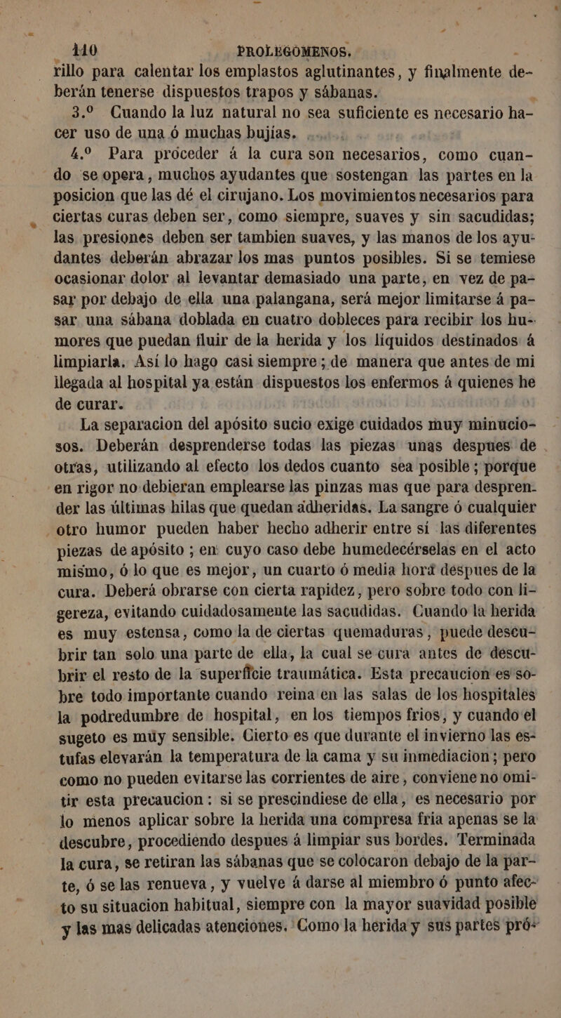 rillo para calentar los emplastos aglutinantes, y finalmente de- berán tenerse dispuestos trapos y sábanas. : 3.2 Cuando la luz natural no sea suficiente es necesario ha- cer uso de una ó muchas bujías. . 4.0 Para proceder á la cura son necesarios, como cuan- do se opera, muchos ayudantes que sostengan las partes en la posicion que las dé el cirujano. Los movimientos necesarios para ciertas curas deben ser, como siempre, suaves y sin sacudidas; las presiones deben ser tambien suaves, y las manos de los ayu: dantes deberán abrazar los mas puntos posibles. Si se temiese ocasionar dolor al levantar demasiado una parte, en vez de pa- sar por debajo de ella una palangana, será mejor limitarse á pa- sar una sábana doblada en cuatro dobleces para recibir los hu- mores que puedan fluir de la herida y los liquidos destinados á limpiarla. Así lo hago casi siempre ; de manera que antes de mi llegada al hospital ya están ps eg los enfermos à quienes he de curar. La separacion del apósito sucio exige cuidados muy minucio- sos. Deberán desprenderse todas las piezas unas despues de . otras, utilizando al efecto los dedos cuanto sea posible ; porque en rigor no debieran emplearse las pinzas mas que para despren- dex las últimas hilas que quedan adheridas. La sangre ó cualquier otro humor pueden haber hecho adherir entre sí las diferentes piezas de apósito ; en: cuyo caso debe humedecérselas en el acto mismo, ó lo que es mejor, un cuarto ó media hori despues de la cura. Deberá obrarse con cierta rapidez, pero sobre todo con li- gereza, evitando cuidadosamente las sacudidas. Cuando la herida es muy estensa, como la de ciertas quemaduras , puede descu- brir tan solo una parte de ella, la cual se cura antes de descu- brir el resto de la superficie traumática. Esta precaución es'so- bre todo importante cuando reina en las salas de los hospitales la podredumbre de hospital, en los tiempos frios, y cuando el sugeto es muy sensible. Cierto es que durante el invierno las es- tufas elevarán la temperatura de la cama y su inmediacion; pero como no pueden evitarse las corrientes de aire, conviene no omi- tir esta prevaucion : si se prescindiese de ella, es necesario por lo menos aplicar sobre la herida una compresa fria apenas se la descubre, procediendo despues á limpiar sus bordes. Terminada la cura, se retiran las sábanas que se colocaron debajo de la par- te, 6 se las renueva, y vuelve à darse al miembro 6 punto afec- to su situacion habitual, siempre con la mayor suavidad posible y las mas delicadas atenciones. Como la herida y sus partes pró-