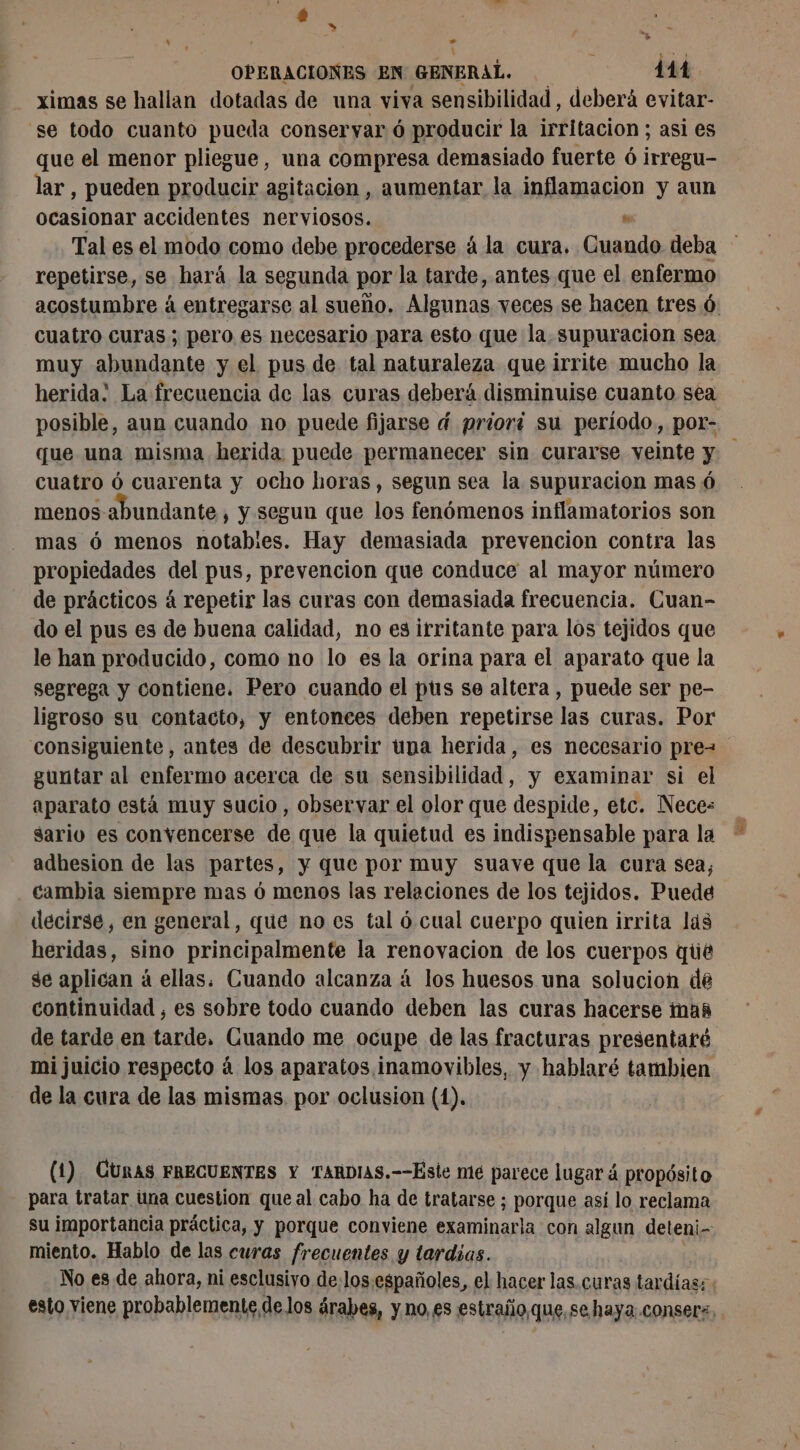 \ = a OPERACIONES EN GENERAL. 114. ximas se hallan dotadas de una viva sensibilidad, deberá evitar- se todo cuanto pueda conservar 6 producir la irritacion ; asi es que el menor pliegue, una compresa demasiado fuerte 6 inregu lar, pueden producir agitacion , aumentar la inflamacion y aun ocasionar accidentes nerviosos. » Tal es el modo como debe procederse á la cura. Guando deba repetirse, se hará la segunda por la tarde, antes que el enfermo acostumbre à entregarse al sueño. Algunas veces se hacen tres 6. cuatro curas; pero es necesario para esto que la. supuracion sea muy abundante y el pus de tal naturaleza que irrite mucho la herida! La frecuencia de las curas deberá disminuise cuanto sea posible, aun cuando no puede fijarse d priori su período, por- que una misma herida: puede permanecer sin curarse veinte y cuatro 6 cuarenta y ocho horas, segun sea la supuracion mas 6 menos abundante , y segun que los fenómenos inflamatorios son mas 6 menos notables. Hay demasiada prevencion contra las propiedades del pus, prevencion que conduce al mayor número de prácticos á repetir las curas con demasiada frecuencia. Cuan- do el pus es de buena calidad, no esirritante para los tejidos que le han producido, como no lo es la orina para el aparato que la segrega y contiene. Pero cuando el pus se altera, puede ser pe- ligroso su contacto, y entonces deben repetirse las curas. Por consiguiente, antes de descubrir tiva herida, es necesario pre- guntar al enfermo acerca de su sensibilidad, y examinar si el aparato está muy sucio, observar el olor que despide, etc. Nece: sario es convencerse de que la quietud es indispensable para la adhesion de las partes, y que por muy suave que la cura sea, cambia siempre mas ó menos las relaciones de los tejidos. Puede decirse, en general, que no es tal ó cual cuerpo quien irrita lás heridas, sino principalmente la renovacion de los cuerpos qüé ge aplican à ellas. Cuando alcanza á los huesos una solucion de continuidad , es sobre todo cuando deben las curas hacerse mas de tarde en tarde, Guando me ocupe de las fracturas presentaré mi juicio respecto á los aparatos inamovibles, y hablaré tambien de la cura de las mismas por oclusion (1). (1). CURAS FRECUENTES Y TARDIAS.--Éste me parece lugar á propósito para tratar una cuestion que al cabo ha de tratarse ; porque así lo reclama su importancia práctica, y porque conviene examinaria con algun deteni- miento. Hablo de las curas frecuentes y tardias. No es de ahora, ni esclusiyo de:los:españoles, el hacer las.curas tardías; esto viene probablemente delos árabes, y no es estraño que, sehaya.conserz,