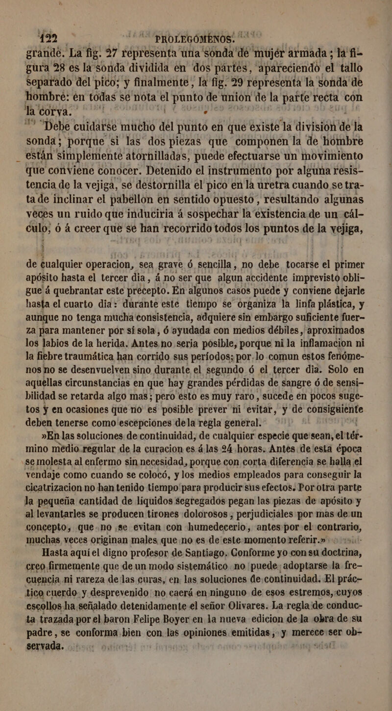 y 272,0) “ROGUE grande. La fig. 27 representa una sonda de mujér armada; la fi- gura 28 es la sonda dividida en dos pártes, apareciendo el tallo separado del pico; y finalmente, la fig. 29 representa la sonda de hombre: én todas se nota el punto de union de la parte recta con la corva. 3 : ven “Debe cuidarse mucho del punto en que existe la division dé la sonda ; porque si las' dos piezas que componen la de hombre que conviene conocer. Detenido el instrumento por alguna resis- tencia de la vejiga, se destornilla el pico en la uretra cuando se tra- ta de inclinar el pabellon en sentido opuesto, resultando algunas veces un ruido que induciria á sospechar la existencia de un cál- culo, ó á creer que sé han recorrido todos los puntos de la vejiga, he | de cualquier operacion, sea grave 6 6 sencilla, no debe tocarse el primer apósito hasta el tercer dia, á no ser que algun accidente imprevisto obli- gue á quebrantar este precepto. En algunos casos puede y conviene dejarle hasta el cuarto dia: durante este tiempo se organiza la linfa plástica, y aunque no tenga mucha consistencia, adquiere sin embargo suficiente fuer- za para mantener por si sola, 6 ayudada con medios débiles, aproximados los labios de la herida. Antes no seria posible, porque ni la inflamacion ni la fiebre traumática han corrido sus períodos; por. lo comun estos fenóme- nos no se desenvuelven sino durante el segundo ó el tercer dia. Solo en aquellas circunstancias en que hay grandes pérdidas de sangre ó de sensi- bilidad se retarda algo mas; pero esto es muy raro, sucede en pocos suge- deben tenerse como 'escepciones dela regla general.” »En las soluciones de continuidad, de cualquier especie que'sean, el: téb- mino medio regular de la curacion es álas 24 horas. Antes. de esta época se molesta al enfermo sin necesidad, porque con corta diferencia se halla el vendaje como cuando se colocó, y los medios empleados para conseguir la cicatrizacion no han tenido tiempo para producir sus efectos. Por otra parte la pequeña cantidad de liquidos segregados pegan las piezas de apósito y al levantarles se producen tirones dolorosos , perjudiciales por mas de un concepto, que..no se evitan con humedecerio, antes por el contrario, muchas veces originan males queno es de este-momento referir.» Hasta aquí el digno profesor de Santiago. Conforme yo con su doctrina, creo firmemente que de un modo sistemático no puede: adoptarse. la fre- cuencia ni rareza de las curas, en. las soluciones de:continuidad. El prác- tico cuerdo y desprevenido no caerá en ninguno de esos estremos, cuyos escollos ha señalado detenidamente el señor Olivares. La regla ide conduc- ta trazada por el baron Felipe Boyer en la nueva edicion dela obra de su padre , se aii bien con las opiniones. PROL y merece ser ob- servada. | | Hi