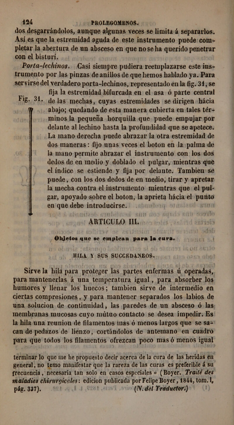 dos desgarrándolos, aunque algunas veces se limita:4 separarlos. Asi.es que la estremidad oguda de este instrumento puede: com- pletar la abertura de un absceso en que nose ha querido penetrar con el bisturí. | Porta-lechinos.. Casi siempre pudiera reemplazarse este ins- trumento por las pinzas de anillos de que hemos hablado ya. Para servirse del verdadero porta-lechinos, representado en la fig. 31, se | fija la estremidad bifurcada en el asa 6 parte central Fig. 31. de las mechas , Cuyas estremidades se dirigen hácia abajo; quedando de esta manera cubierta en tales tér- minos la pequeña horquilla que puede empujar por delante al lechino hasta la profundidad que se apetece. La mano derecha puede abrazar la otra estremidad de dos maneras: fijo.unas veces el boton en la palma de la mano permite abrazar el instrumento con los: dos dedos de en medio y doblado el pulgar, mientras que el índice se estiende y fija por delante. Tambien se puede, con los dos dedos de en medio, tirar y apretar la mecha contra el instrumento mientras que el pul- gar, apoyado sobre el boton, la pee hácia el o en que debe introducirse. | | | ARTICULO IL. Objetos que se aL para la cura. HILA Y SUS SUSGERAMNANE, Sirve la hila Para. proteger las partes MATE ú operadas, | para mantenerlas 4 una temperatura igual, para absorber los humores y llenar los huecos; tambien sirve de intermedio en ciertas compresiones , y para mantener separados los labios de una solucion de continuidad, las ¡paredes de un absceso ó las: membranas mucosas cuyo mútuo contacto se desea impedir. Es: la hila una reunion de filamentos mas ó menos largos que se sa= can de pedazos de lienzo, cortándolos de antemano en cuadro saga que todos los filamentos ofrezcan poco mas 6 menos igual terminar lo que me he pr opuesto decir acerca de la cura de las heridas en | general, no temo manifestar que la rareza de las curas es preferible á su frecuencia , necesaria tan solo en casos especiales » (Boyer. Traité des maladies apra dd rss oi por Felipe Boyer, 1844, tom.1, pág. 337). (et ul 8426 (N; del Traduetor:)