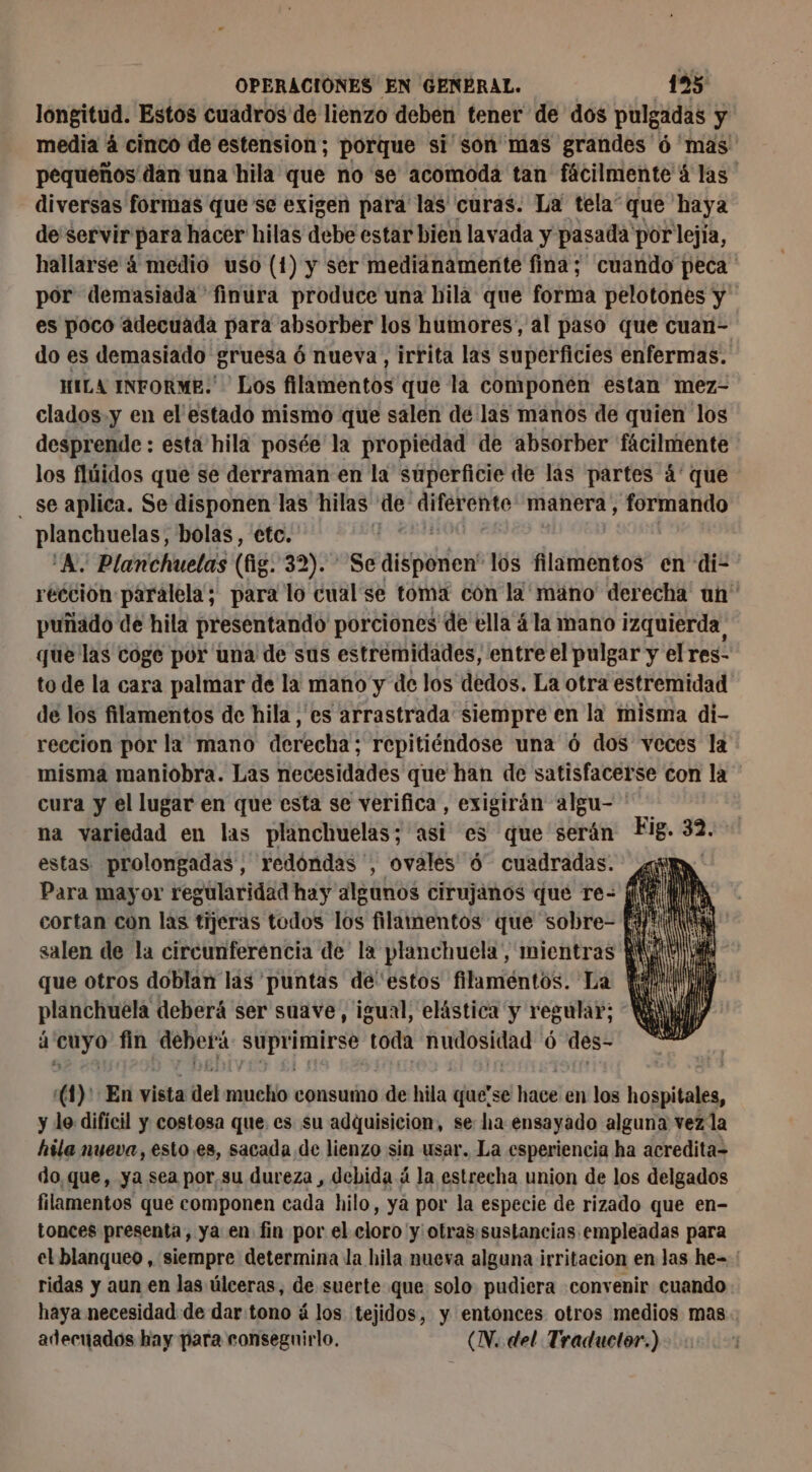 longitud. Estos cuadros de lienzo deben tener de dos pulgadas y media à cinco de estension; porque si son mas grandes 6 mas pequeños dan una hila que no se acomoda tan fácilmente à las diversas formas que se exigen para las curas. La tela” que haya de servir para hacer hilas debe estar bien lavada y pasada por lejía, hallarse 4 medio uso (1) y ser medianamente fina; cuando peca ' por demasiada finura produce una hila que forma pelotones y es poco adecuada para absorber los humores, al paso que cuan- do es demasiado gruesa 6 nueva, irrita las superficies enfermas. HILA INFORME. Los filamentos que la componen estan mez- clados.y en el'estado mismo que salen de las manos de quien los desprende : esta hila posée la propiedad de absorber fácilmente los flúidos que se derraman en la superficie de las partes á' que . Se aplica. Se disponen las hilas de HS ts à manera, formando planchuelas, bolas, etc. ‘À, Planchuelas (fig: 321 56 arssddens los filamentos en di- reccion paralela; para lo cual se toma con la mano derecha un puñado de hila presentando porciones de ella 4 la mano izquierda que las coge por una de sus estremidades, entre el pulgar y el res- to de la cara palmar de la mano y de los dedos. La otra estremidad de los filamentos de hila , es arrastrada siempre en la misma di- reccion por la mano derecha; repitiéndose una 6 dos veces la misma maniobra. Las necesidades que han de satisfacerse con la cura y el lugar en que esta se verifica, exigirán algu- na variedad en las planchuelas; asi es que serán estas prolongadas, redondas ', ovales ó cuadradas. ¿q Para mayor regularidad hay algunos cirujanos que re: (ie IA cortan con las tijeras todos los filamentos que sobre- [dt salen de la circunferencia de la planchuela, mientras KW que otros doblan las puntas deestos filaméntos. La ii planchuëla deberá ser suave, igual, elástica y regular; WA à 7 fin Re Le toda nudosidad Ô des” | # (1)' En vista del iia consumo de hi que'se el hace en los hospitales, y le difícil y costosa que es su adquisicion, se ha ensayado alguna vez la hila nueva, esto es, sacada de lienzo sin usar. La esperiencia ha acredita- do que, ya sea por,su dureza , debida á la estrecha union de los delgados filamentos que componen cada hilo, ya por la especie de rizado que en- tonces presenta, ya en fin por el eloro! y otras:sustancias empleadas para el blanqueo, siempre determina la hila nueva alguna irritacion en las he- ridas y aun en las úlceras, de suerte que solo pudiera convenir cuando haya necesidad de dar tono á los tejidos, y entonces otros medios mas adecuados hay para conseguirlo, (W. del Traductor.)