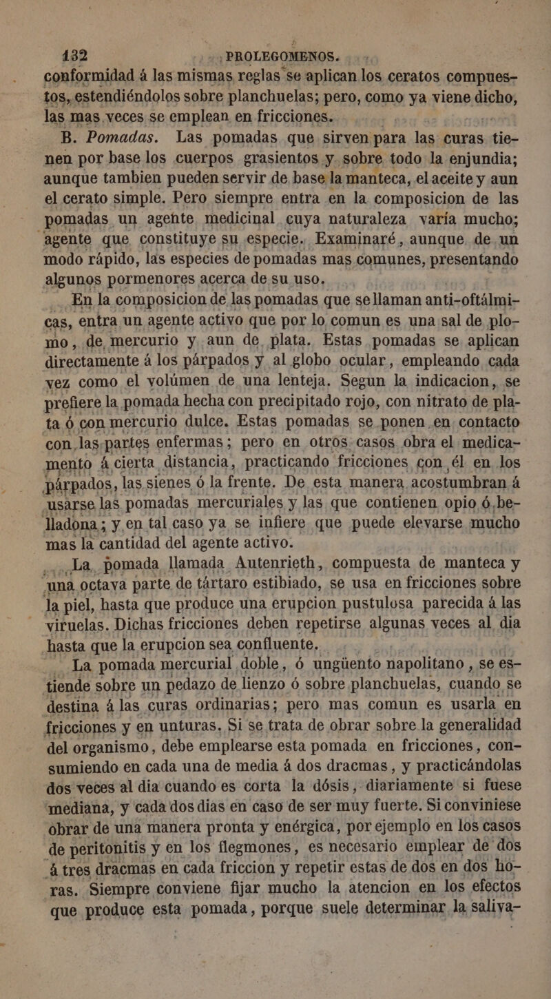 conformidad ¿ à las mismas reglas se aplican los ceratos compues- | 108, estendiéndolos sobre planchuelas; pero, como ya viene dichos las mas veces se emplean en fricciones. | B. Pomadas. Las pomadas que sirven para las curas tie- nen por base los cuerpos grasientos . y. sobre. todo la enjundia; aunque tambien pueden servir de. base la manteca, el aceite y aun el cerato simple. Pero siempre entra en la composicion de las pomadas. un agehte medicinal cuya naturaleza varía mucho; ‘agente que, constituye su especie. Examinaré, aunque. de un modo rápido, las especies de pomadas mas comunes, presentando algunos pormenores acerca de su uso. En la composicion de las pomadas que se llaman anti-oftálmi- cas, entra un agente activo que por lo comun es una sal de plo- mo, de, mercurio y aun de, plata. Estas pomadas se aplican directamente à los párpados A al globo ocular, empleando cada vez como el yolúmen de una lenteja. Segun la indicacion, se prefiere la pomada hecha con precipitado rojo, con nitrato de pla- ta 6 con mercurio dulce. Estas pomadas se ponen en contacto con, las partes enfermas; pero en otros.casos obra el medica- mento | à cierta. distancia, practicando fricciones Gon él en los párpados, las sienes ó la frente. De esta manera acostumbran á usarse las pomadas mercuriales y las que contienen opio ó, ¿be- ladona; y en tal caso ya se infiere que puede elevarse mucho mas la cantidad del agente activo. La, pomada llamada Autenrieth, compuesta de manteca y “una octava parte de tártaro estibiado, se usa en fricciones sobre la piel, hasta que produce una erupcion pustulosa parecida á las viruelas. Dichas fricciones deben repetirse algunas veces al dia hasta que la erupcion sea confluente, La pomada mercurial doble, 6 ungüento napolitano, se es- tiende sobre un pedazo de lienzo 6 sobre planchuelas, cuando se destina à las curas ordinarias; pero mas comun es usarla en fricciones y en unturas. Si se trata de obrar sobre la generalidad del organismo, debe emplearse esta pomada en fricciones, con- sumiendo en cada una de media à dos dracmas, y practicándolas dos veces al dia cuando es corta la dósis,- diariamente si fuese “mediana, y cada dos dias en caso de ser muy fuerte. Si conviniese obrar de una manera pronta y enérgica, por ejemplo en los casos de peritonitis y en los flegmones, es necesario emplear de dos Altres dracmas en cada friccion y repetir estas de dos en dos ho- ras. Siempre conviene fijar mucho la atencion en los efectos que produce esta pomada, porque suele determinar la saliya
