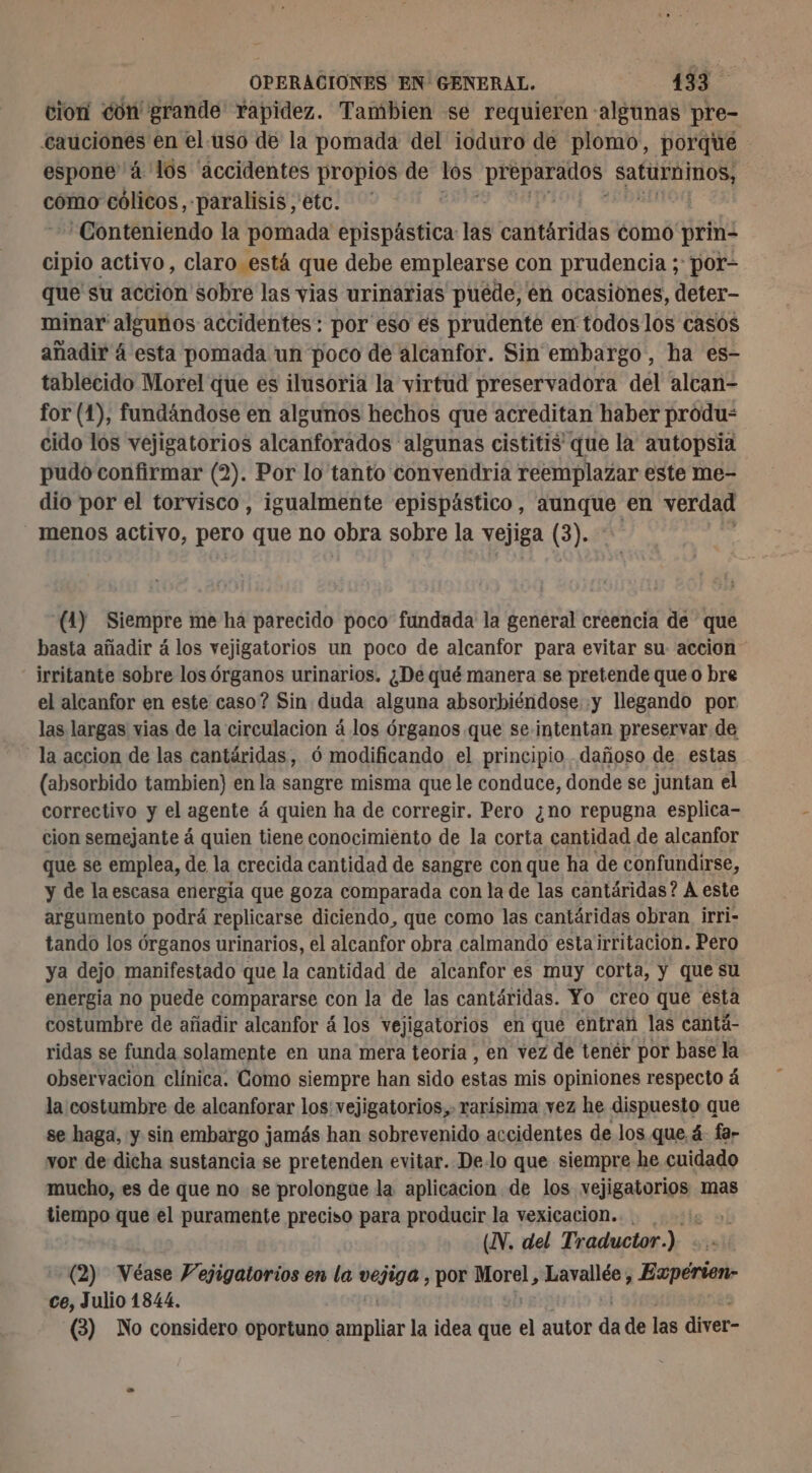 cion con grande Yapidez. Tambien se requieren algunas pre- cauciones en el-uso de la pomada del ioduro de plomo, porque : espone 4 los “accidentes propios de los ¿preparados Ron como cólicos, paralisis etc. * Conteniendo la pomada epispástica las cantáridas como' prin: cipio activo, claro está que debe emplearse con prudencia ; por- que su acción sobre las vias urinarias puede, en ocasiones, deter- minar algunos accidentes: por eso es prudente en todos los casos añadir 4 esta pomada un poco de alcanfor. Sin embargo, ha es- tablecido Morel que es ilusoria la virtud preservadora del alcan- for (1), fundándose en algunos hechos que acreditan haber produ= cido los vejigatorios alcanforados algunas cistitis que la autopsia pudo confirmar (2). Por lo tanto convendria reemplazar este me- dio por el torvisco , igualmente epispástico, aunque en verdad menos activo, pero que no obra sobre la vejiga (3). (4) Siempre me ha parecido poco fundada la general creencia de que basta añadir á los vejigatorios un poco de alcanfor para evitar su accion irritante sobre los órganos urinarios. ¿De qué manera se pretende que O bre el alcanfor en este caso? Sin duda alguna absorbiéndose y llegando por las largas vias de la circulacion á los órganos que se intentan preservar de la accion de las cantáridas, ó modificando el principio dañoso de estas (absorbido tambien) en la sangre misma que le conduce, donde se juntan el correctivo y el agente á quien ha de corregir. Pero ¿no repugna esplica- cion semejante á quien tiene conocimiento de la corta cantidad de alcanfor que se emplea, de la crecida cantidad de sangre con que ha de confundirse, y de la escasa energía que goza comparada con la de las cantáridas? A este argumento podrá replicarse diciendo, que como las cantáridas obran irri- tando los órganos urinarios, el alcanfor obra calmando estairritacion. Pero ya dejo manifestado que la cantidad de alcanfor es muy corta, y que su energia no puede compararse con la de las cantáridas. Yo creo que esta costumbre de añadir alcanfor á los vejigatorios en que entran las cantá- ridas se funda solamente en una mera teoría , en vez de tenér por base la observacion clínica. Como siempre han sido estas mis opiniones respecto á la costumbre de alcanforar los vejigatorios,. rarisima vez he dispuesto que se haga, y sin embargo jamás han sobrevenido accidentes de los que 4 far vor de dicha sustancia se pretenden evitar. De.lo que siempre he cuidado mucho, es de que no se prolongue la aplicacion de los ec mas tiempo que el puramente preciso para producir la vexicacion.. . 4 (XV. del Traductor.) - (2) Véase Vejigatorios en la vejiga , por Morel, Lavallée, Evpérien- ce, Julio 1844. (3) No considero oportuno ampliar la idea que el autor de de las diver-