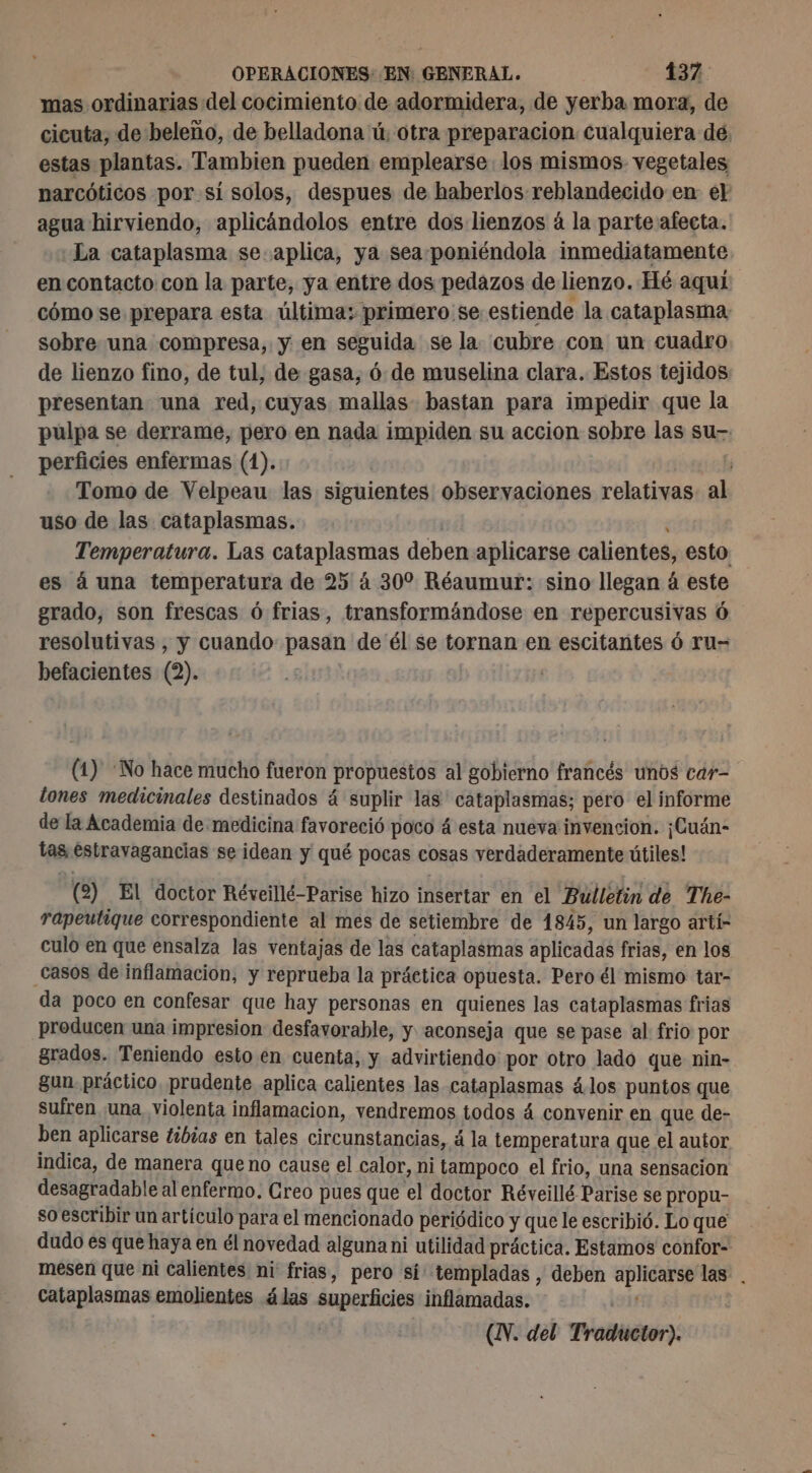 mas ordinarias del cocimiento de adormidera, de yerba mora, de cicuta, de beleño, de belladona ü, otra preparacion cualquiera de. estas plantas. Tambien pueden emplearse los mismos vegetales narcóticos por si solos, despues de haberlos reblandecido en el agua hirviendo, aplicándolos entre dos lienzos á la parte afecta. La cataplasma se. aplica, ya sea-poniéndola inmediatamente en contacto con la parte, ya entre dos pedazos de lienzo. Hé aquí cómo se prepara esta última: primero se estiende la cataplasma: sobre una compresa, y en seguida se la cubre con un cuadro de lienzo fino, de tul, de gasa, 6: de muselina clara. Estos tejidos presentan una red, cuyas mallas bastan para impedir que la pulpa se derrame, pero en nada impiden su accion sobre las su. perficies enfermas (1). ¡ Tomo de Velpeau las siguientes observaciones relativas. al uso de las cataplasmas. Temperatura. Las cataplasmas deben aplicarse calientes, esto es à una temperatura de 25 à 30 Réaumur: sino llegan à este grado, son frescas ó frias, transformándose en repercusivas Ó resolutivas , y cuando pasan de él se tornan en escitantes 6 ru- befacientes (2). | (1) ‘No hace mucho fueron propuestos al gobierno francés unos car- dones medicinales destinados á suplir las ' cataplasmas; pero el informe de la Academia de medicina favoreció poco á esta nueva invencion. ¡Cuán- tas éstravagancias se idean y qué pocas cosas verdaderamente útiles! (2) El doctor Réveillé-Parise hizo insertar en el Bulletin de The- rapeutique correspondiente al mes de setiembre de 1845, un largo arti- culo en que ensalza las ventajas de las cataplasmas aplicadas frias, en los Casos de inflamacion, y reprueba la práctica opuesta. Pero él mismo tar- da poco en confesar que hay personas en quienes las cataplasmas frias producen una impresion desfavorable, y aconseja que se pase al frio por grados. Teniendo esto en cuenta, y advirtiendo por otro lado que nin- gun práctico, prudente aplica calientes las cataplasmas 4 los puntos que sufren una, violenta inflamacion, vendremos todos 4 convenir en que de- ben aplicarse tibias en tales circunstancias, à la temperatura que el autor indica, de manera queno cause el calor, ni tampoco el frio, una sensacion desagradable al enfermo. Creo pues que el doctor Réveillé Parise se propu- so escribir un artículo para el mencionado periódico y que le escribió. Lo que dudo es que haya en él novedad alguna ni utilidad práctica. Estamos confor- mesen que ni calientes ni frias, pero si templadas , deben aplicarse las . cataplasmas emolientes 4las superficies inflamadas.