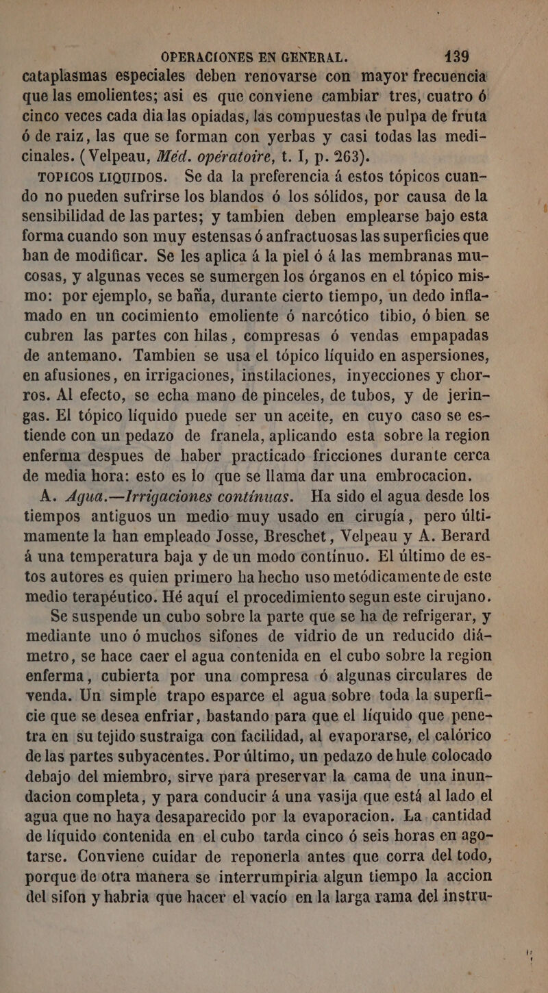 cataplasmas especiales deben renovarse con mayor frecuencia que las emolientes; asi es que conviene cambiar tres, cuatro ó' cinco veces cada dia las opiadas, las compuestas de pulpa de fruta Ô de raiz, las que se forman con yerbas y casi todas las medi- cinales. (Velpeau, Med. opératoire, t. 1, p. 263). TOPICOS LIQUIDOS. Se da la preferencia á estos tópicos cuan- do no pueden sufrirse los blandos ó los sólidos, por causa de la sensibilidad de las partes; y tambien deben emplearse bajo esta forma cuando son muy estensas ó anfractuosas las superficies que ban de modificar. Se les aplica à la piel 6 á las membranas mu- cosas, y algunas veces se sumergen los órganos en el tópico mis- mo: por ejemplo, se baña, durante cierto tiempo, un dedo infla- mado en un cocimiento emoliente ó narcótico tibio, ó bien se cubren las partes con hilas, compresas 6 vendas empapadas de antemano. Tambien se usa el tópico líquido en aspersiones, en afusiones, en irrigaciones, instilaciones, inyecciones y chor- ros. Al efecto, se echa mano de pinceles, de tubos, y de jerin- gas. El tópico líquido puede ser un aceite, en cuyo caso se es- tiende con un pedazo de franela, aplicando esta sobre la region enferma despues de haber practicado fricciones durante cerca de media hora: esto es lo que se llama dar una embrocacion. A. Agua.—Irrigaciones contínuas. Ha sido el agua desde los tiempos antiguos un medio muy usado en cirugía, pero últi- mamente la han empleado Josse, Breschet, Velpeau y A. Berard á una temperatura baja y de un modo contínuo. El último de es- tos autores es quien primero ha hecho uso metódicamente de este medio terapéutico. Hé aquí el procedimiento segun este cirujano. Se suspende un cubo sobre la parte que se ha de refrigerar, y mediante uno ó muchos sifones de vidrio de un reducido diá- metro, se hace caer el agua contenida en el cubo sobre la region enferma, cubierta por una compresa «ó algunas circulares de venda. Un simple trapo esparce el agua sobre. toda la superfi- cie que se desea enfriar, bastando para que el líquido que pene- tra en su tejido sustraiga con facilidad, al evaporarse, el calórico delas partes subyacentes. Por último, un pedazo de hule colocado debajo del miembro, sirve para preservar la cama de una inun- dacion completa, y para conducir á una vasija que está al lado el agua que no haya desaparecido por la evaporacion. La. cantidad de líquido contenida en el cubo tarda cinco 6 seis horas en ago- tarse. Conviene cuidar de reponerla antes que corra del todo, porque deotra manera se interrumpiria algun tiempo la accion del sifon y habria que hacer el vacío en la larga rama del instru-