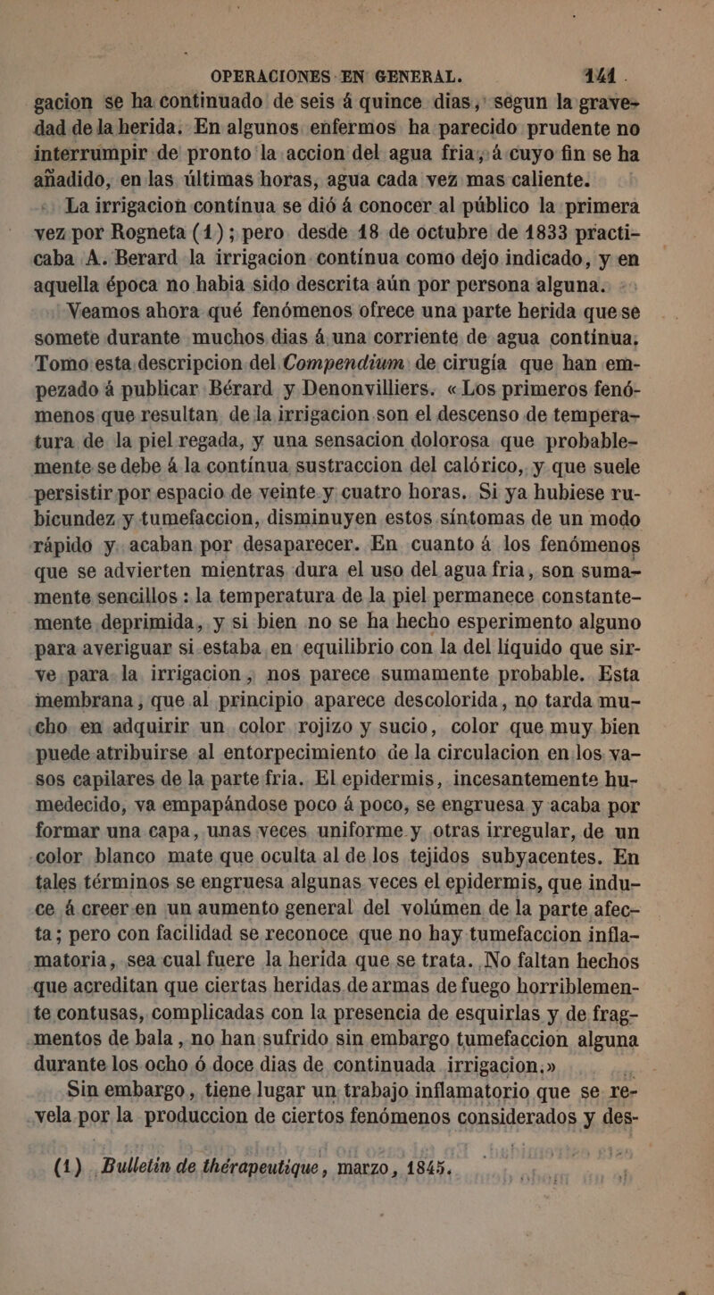 gacion se ha continuado de seis á quince dias,' segun la grave- dad de la herida. En algunos enfermos ha parecido prudente no interrumpir de pronto la accion del agua fria,:á.«cuyo fin se ha añadido, en las últimas horas, agua cada vez mas caliente. La irrigacion contínua se dió á conocer al público la primera vez por Rogneta (1); pero desde 48 de octubre de 1833 practi- caba A. Berard la irrigacion contínua como dejo indicado, y en aquella época no habia sido descrita aún por persona alguna. Veamos ahora qué fenómenos ofrece una parte herida quese somete durante muchos dias 4 una corriente de agua continua; Tomo esta descripcion del Compendium de cirugía que han em- pezado à publicar Bérard y Denonvilliers. «Los primeros fenó- menos que resultan de la irrigacion.son el descenso de tempera- tura de la piel regada, y una sensacion dolorosa que probable- mente se debe á la contínua sustraccion del calórico,. y que suele persistir por espacio de veinte y cuatro horas. Si ya hubiese ru- bicundez y tumefaccion, disminuyen estos síntomas de un modo rápido y. acaban por desaparecer. En cuanto á los fenómenos que se advierten mientras dura el uso del agua fria, son suma- mente sencillos : la temperatura de la piel permanece constante- mente deprimida, y si bien no se ha hecho esperimento alguno para averiguar si estaba en equilibrio con la del líquido que sir- ve para la irrigacion, nos parece sumamente probable. Esta membrana , que al principio aparece descolorida, no tarda mu- cho. en adquirir un. color rojizo y sucio, color que muy bien puede atribuirse al entorpecimiento de la circulacion en:los. va- sos capilares de la parte fria. El epidermis, incesantemente hu- medecido, va empapándose poco á poco, se engruesa y acaba por formar una capa, unas veces uniforme y otras irregular, de un “color blanco mate que oculta al de los tejidos subyacentes. En tales términos se engruesa algunas veces el epidermis, que indu- ce à creer.en un aumento general del volúmen de la parte afec- ta; pero con facilidad se reconoce que no hay tumefaccion infla- matoria, sea cual fuere la herida que se trata. No faltan hechos que acreditan que ciertas heridas de armas de fuego horriblemen- te contusas, complicadas con la presencia de esquirlas y de frag- mentos de bala , no han sufrido sin embargo tumefaccion alguna durante los ocho 6 doce dias de continuada irrigación.» Sin embargo, tiene lugar un trabajo inflamatorio que se re- vela por la produccion de ciertos fenómenos considerados y des- (1) Bulletin de thérapeutique , ) marzo, 1845. à