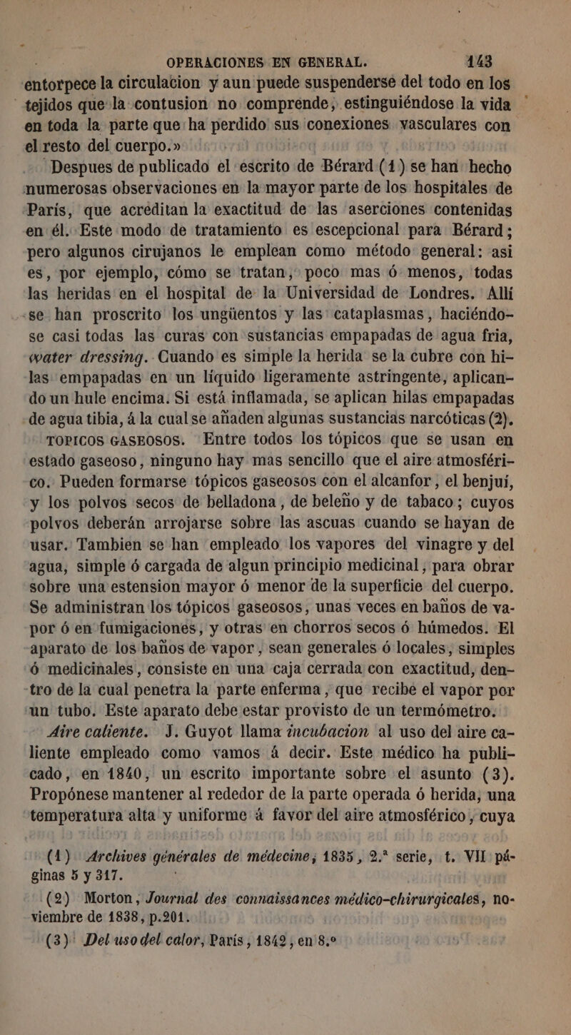 entorpece la circulacion y aun puede suspenderse del todo en los tejidos que la contusion no comprende, estinguiéndose la vida en toda la parte que: ha perdido sus conexiones vasculares con el resto del cuerpo.» Despues de publicado el escrito de Bérard (1) se han hecho numerosas observaciones en la mayor parte de los hospitales de Paris, que acréditan la exactitud de las aserciones contenidas en él. Este modo de tratamiento es escepcional para Bérard ; pero algunos cirujanos le emplean como método general: asi es, por ejemplo, cómo se tratan, poco mas 6 menos, todas las heridas en el hospital de la Universidad de Londres. Allí «se han proscrito los ungüentos y las: cataplasmas , haciéndo- se casi todas las curas con sustancias empapadas de agua fria, water dressing. Cuando es simple la herida se la cubre con hi- las empapadas en un liquido ligeramente astringente, aplican do un hule encima. Si está inflamada, se aplican hilas empapadas de agua tibia, 4 la cual se añaden algunas sustancias narcóticas (2). TOPICOS GASEOSOS. Entre todos los tópicos que se usan en estado gaseoso, ninguno hay mas sencillo que el aire atmosféri- co. Pueden formarse tópicos gaseosos con el alcanfor , el benjui, y los polvos secos de belladona, de beleño y de tabaco; cuyos polvos deberán arrojarse sobre las ascuas cuando se hayan de usar. Tambien se han empleado los vapores del vinagre y del agua, simple ó cargada de algun principio medicinal, para obrar sobre una estension mayor ó menor de la superficie del cuerpo. Se administran los tópicos gaseosos, unas veces en baños de va- por ó en fumigaciones, y otras en chorros secos ó húmedos. El aparato de los baños de vapor, sean generales 6 locales, simples 6 medicinales, consiste en una caja cerrada con exactitud, den- tro de la cual penetra la parte enferma , que recibe el vapor por «un tubo. Este aparato debe estar provisto de un termómetro. Aire caliente. J. Guyot llama ¿ncubacion al uso del aire ca- liente empleado como vamos á decir. Este médico ha publi- cado, en 1840, un escrito importante sobre el asunto (3). Propónese mantener al rededor de la parte operada ó herida, una temperatura alta y uniforme: à favor del aire atmosférico , cuya (1) Archives générales de médecine, 1835, 2.* serie, t. VII pá- ginas 5 y 317. (2) Morton, Journal des connaissances médico-chirurgicales, no- viembre de 1838, p.201. (3): Del uso del calor, París, 1849 , en 8.0