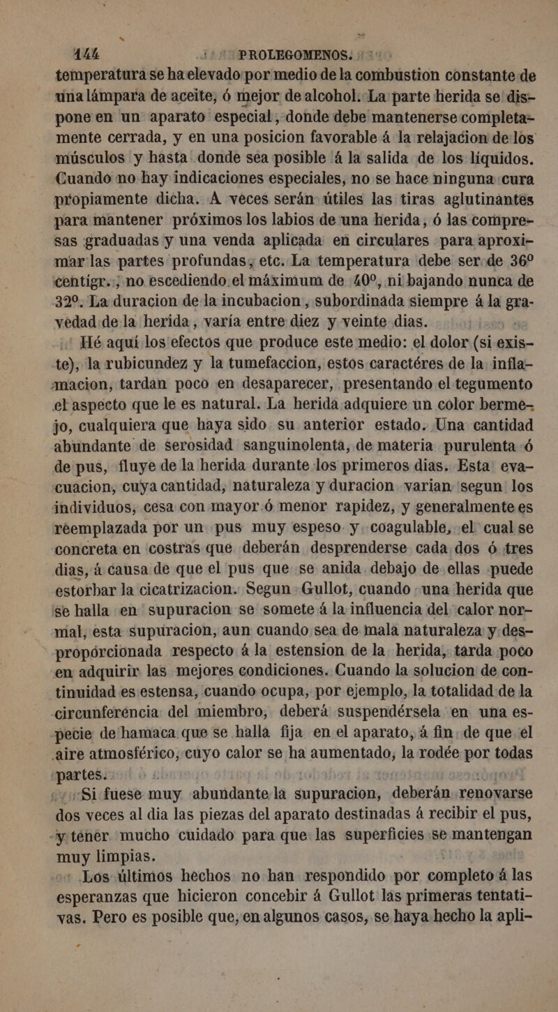 14% ¡+ PROLEGOMENOS. : :: : | temperatura se haelevado:por medio de la combustion constante de una lámpara de aceite, 6 mejor de alcohol.-La parte herida se dis- pone en un aparato especial, donde debe mantenerse completa- mente cerrada, y en una posicion favorable 4 la relajacion delos músculos y hasta donde sea posible ‘4 la salida de los líquidos. Cuando no hay indicaciones especiales, no se hace ninguna «cura - propiamente dicha. À veces serán útiles las tiras aglutinantes para mantener próximos los labios de una herida, ó las compre- sas graduadas y una venda aplicada en circulares para aproxi- mar las partes profundas, etc. La temperatura debe ser:de 36° centigr.:; no escediendo.el maximum de 40°, ni bajando nunca de 320. La duracion de la incubacion, subordinada siempre à la ER: vedad de la herida , varía entre diez y veinte dias. st : Hé aquí los efectos que produce este medio: el dolor (si-exis- te), la rubicundez y la tumefaccion, estos caractéres de la infla- amacion, tardan poco en desaparecer, presentando el tegumento el aspecto que le es natural. La herida adquiere un color berme- jo, cualquiera que haya sido su anterior estado. Una cantidad abundante de serosidad sanguinolenta, de materia purulenta 6 de pus, fluye de la herida durante los primeros dias. Esta: eva- cuacion, cuya cantidad, naturaleza y duracion varian segun los individuos, cesa con mayor:ó menor rapidez, y generalmente es reemplazada por un pus muy espeso. y. coagulable, el cual se concreta en costras que deberán desprenderse cada. dos ó tres dias, à causa de que el pus que se anida debajo de. ellas puede estorbar la cicatrizacion. Segun : Gullot, cuando «una herida que se halla en supuracion se somete à la influencia del calor nor- mal, esta supuracion, aun cuando sea de mala naturaleza y des- propórcionada respecto à la estension de la herida, tarda ¡poco en adquirir las mejores condiciones. Cuando la solucion de con- tinuidad es estensa, cuando ocupa, por ejemplo, la totalidad de la circunferéncia del miembro, deberá suspendérsela en una es- pecie de hamaca que se halla fija en el aparato, à fin: de que el aire atmosférico, cuyo calor se ha aumentado, la rodée por todas oi «Si fuese muy abaidenta la Supuracion, ppt o renovarse Libé veces al dia las piezas del aparato destinadas 4 recibir el pus, -yténer. mucho cuidado para que las AU se man (gan ne limpias. Los últimos hechos no han respondido por DiR á las esperanzas que hicieron concebir á Gullot las primeras tentati- vas. Pero es posible que, en algunos casos, se haya hecho la apli- +