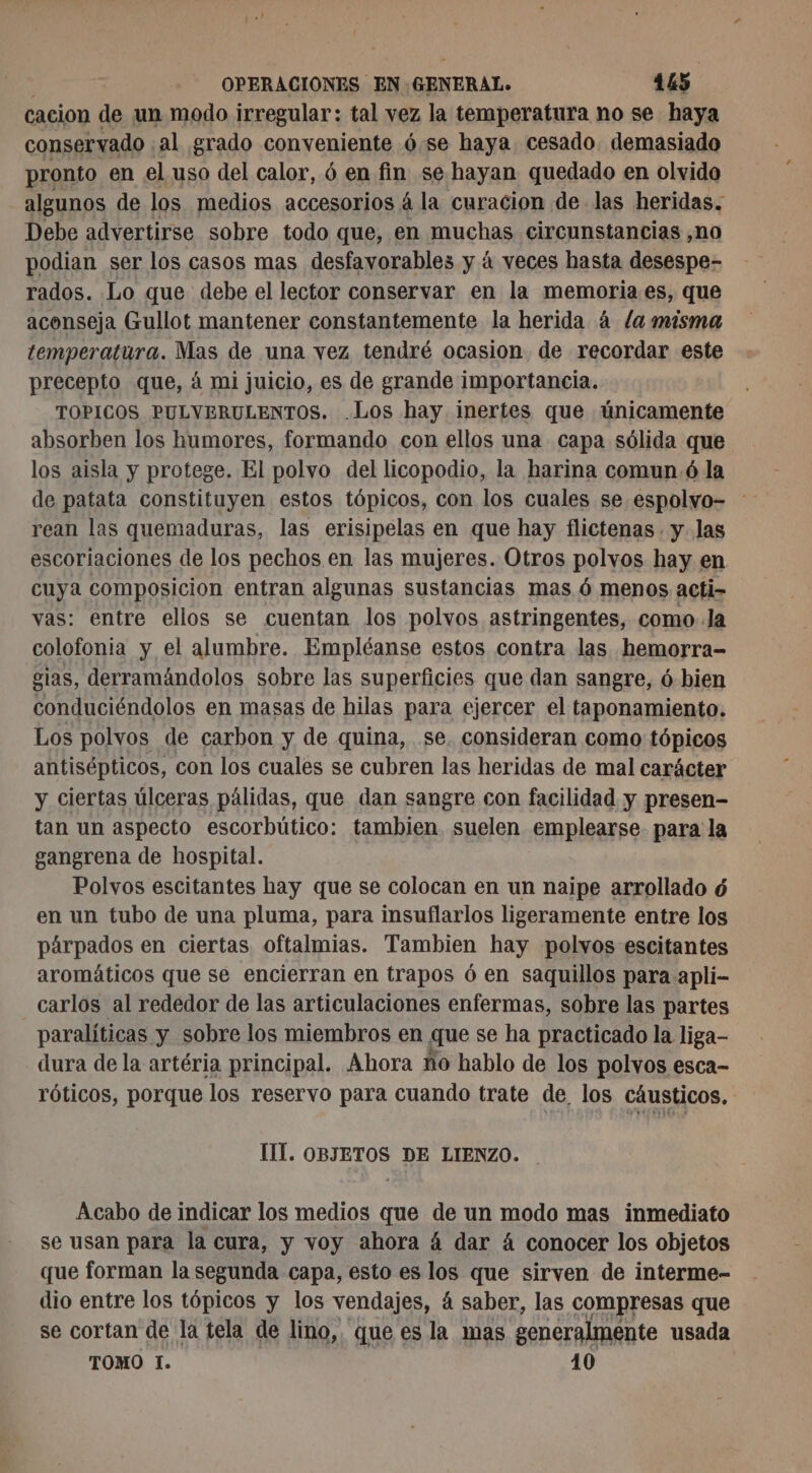 cacion de un modo irregular: tal vez la temperatura no se haya conservado ; al grado conveniente 6se haya cesado. demasiado pronto en el uso del calor, 6 en fin se hayan quedado en olvido algunos de los medios accesorios á la curacion de las heridas. Debe advertirse sobre todo que, en muchas circunstancias ,no podian ser los casos mas desfavorables y á veces hasta desespe- rados. Lo que debe el lector conservar en la memoria es, que aconseja Gullot mantener constantemente la herida à /a misma temperatura. Mas de una vez tendré ocasion de recordar este precepto que, à mi juicio, es de grande importancia. TOPICOS PULVERULENTOS. .Los hay inertes que únicamente absorben los humores, formando con ellos una capa sólida que los aisla y protege. El polvo del licopodio, la harina comun. ó la de patata constituyen estos tópicos, con los cuales se espolvo- rean las quemaduras, las erisipelas en que hay flictenas . y las escoriaciones de los pechos en las mujeres. Otros polvos hay en cuya composicion entran algunas sustancias mas 6 menos acti- vas: entre ellos se cuentan los polvos astringentes, como Ja colofonia y el alumbre. Empléanse estos contra las hemorra- sias, derramándolos sobre las superficies que dan sangre, ó bien conduciéndolos en masas de hilas para ejercer el taponamiento. Los polvos de carbon y de quina, se. consideran como tópicos antisépticos, con los cuales se cubren las heridas de mal carácter y ciertas úlceras pálidas, que dan sangre con facilidad y presen- tan un aspecto escorbútico: tambien suelen emplearse. para la gangrena de hospital. Polvos escitantes hay que se colocan en un naipe arrollado ó en un tubo de una pluma, para insuflarlos ligeramente entre los párpados en ciertas oftalmias. Tambien hay polvos escitantes aromáticos que se encierran en trapos ó en saquillos para apli- carlos al rededor de las articulaciones enfermas, sobre las partes paralíticas y sobre los miembros en que se ha practicado la liga- dura de la artéria principal. Ahora ño hablo de los polvos esca- róticos, porque los reservo para cuando trate de los cáusticos, [IÍ. OBJETOS DE LIENZO. Acabo de indicar los medios que de un modo mas inmediato se usan para la cura, y voy ahora á dar á conocer los objetos que forman la segunda capa, esto es los que sirven de interme- dio entre los tópicos y los vendajes, á saber, las compresas que se cortan de la tela de lino, que es la mas generalmente usada TOMO 1. 10