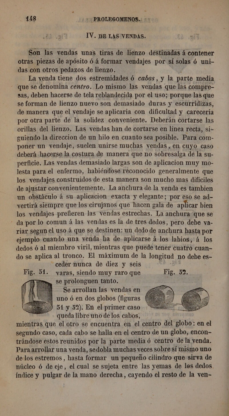 IV. DE LAS VENDAS. Son las vendas unas tiras de lienzo destinadas á contener otras piezas de apósito 6 4 formar vendajes por si solas 6 uni- das con otros pedazos de lienzo. La yenda tiene dos estremidades 6 cabos, y la parte. media que se denomina centro. Lo mismo las vendas que las compre- sas, deben hacerse de tela reblandecida por el uso; porque las que se forman de lienzo nuevo son demasiado duras y escurridizas, de manera que el vendaje se aplicaria con dificultad y careceria por otra parte de la solidez conveniente. Deberán cortarse las orillas del lienzo. Las vendas han de cortarse en línea recta, si- guiendo la direccion de un hilo en cuanto sea posible. Para com- poner un vendaje, suelen unirse muchas vendas , en Cuyo caso deberá hacerse la costura de manera que no sobresalga de la su- perficie. Las vendas demasiado largas son de aplicacion muy mo- lesta para el enfermo, habiéndose reconocido generalmente que los vendajes construidos de esta manera son mucho mas difíciles de ajustar convenientemente. La anchura de la yenda es tambien un obstáculo á su aplicacion exacta y elegante; por eso se ad- vertirá siempre que los cirujanos que hacen gala de aplicar bien los vendajes prefieren las vendas estrechas. La anchura que se - da por lo comun à las vendas es la de tres dedos, pero debe va- riar segun el uso.à que se destinen: un dedo de anchura basta por ejemplo cuando una venda ha de. aplicarse à los labios;,'4 los dedos ó al miembro viril, mientras que puede tener cuatro cuan- do se aplica al tronco. El máximum de la longitud 1 no debe es- ceder nunca de diez y seis Fig. 51. varas, siendo muy raro que Fig. 52. se prolonguen tanto. | Se arrollan las vendas en | uno 6 en dos globos (figuras D) 51 y 52). En el primer caso queda libre uno de los cabos, mientras que el otro se encuentra en el centro del Bob en el segundo caso, cada cabo se halla en el centro de un globo, encon- trándose estos reunidos por la parte media 6 centro de la venda. Para arrollar una venda, sedobla muchas veces sobre sí mismo uno de los estremos , hasta formar un pequeño cilindro que sirva de núcleo 6 de eje, el cual se sujeta entre las yemas de los dedos. índice y pulgar de la mano derecha, cayendo el resto de la ven-