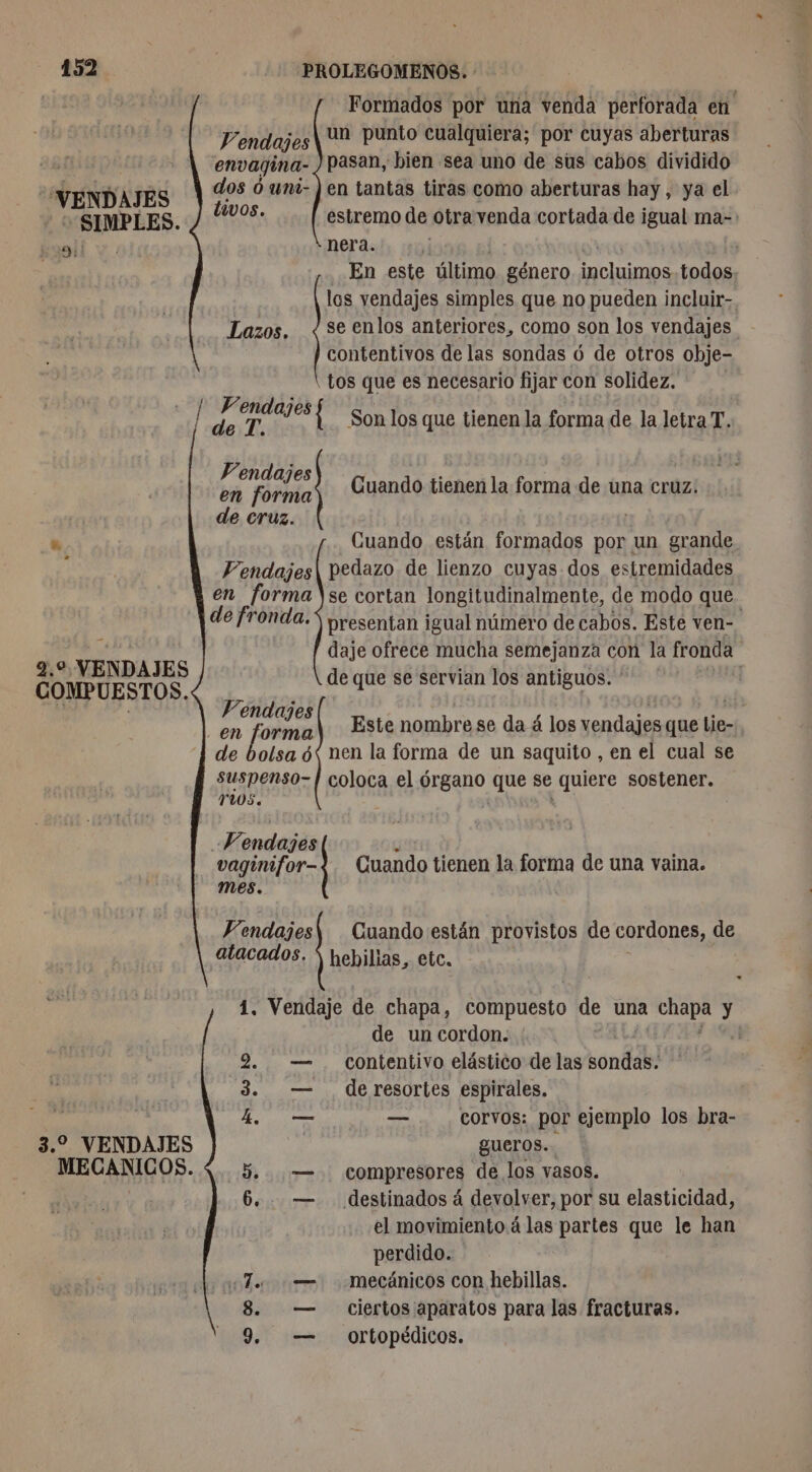 'VENDAJES SIMPLES. Ai: ud 2.0 VENDAJES COMPUESTOS. 3.2 VENDAJES MECANICOS. Formados por una venda perforada en Vendajes| Un punto cualquiera; por cuyas aberturas envagina- pasan, bien sea uno de sus cabos dividido dos ó uni- | en tantas tiras como aberturas hay, ya el divos. estremo de otra venda cortada de igual ma- nera. En este último género Haine. todos los vendajes simples que no pueden incluir-. se enlos anteriores, como son los vendajes contentivos de las sondas 6 de otros obje- tos que es necesario fijar con solidez. Son los que tienen la forma de la letra T. en forma de cruz Cuando están formados por un grande pedazo de lienzo cuyas dos estremidades se cortan longitudinalmente, de modo que. presentan igual número de cabos. Este ven- daje ofrece mucha semejanza con la fronda de que se servian los antiguos. * | Vendajes en forma Fendaj 2) Cuando tienen la forma de una cruz: de E Vendajes ' a 188 en enr Este nombre se da á los vendajes que lie- de bolsa 6< nen la forma de un saquito , en el cual se suspenso- | coloca el órgano que se quiere sostener. YuOS. A à -Wendajes d | vaginifor-?. Cuando tienen la forma de una vaina. mes. | V’endajes\ Cuando están provistos de cordones, de atacados. y hebillas, etc. 1. Vendaje de chapa, compuesto de una pai y de un cordon. | 2. — contentivo elástico de las sonda 3. — de resortes espirales. 4h — — corvos: por ejemplo los bra- gueros.. 5. — compresores de los vasos. 6,. — destinados á devolver, por su elasticidad, el movimiento á las partes que le han perdido. «To — mecánicos con hebillas. ciertos aparatos para las fracturas. 9. — ortopédicos. 90 0 |