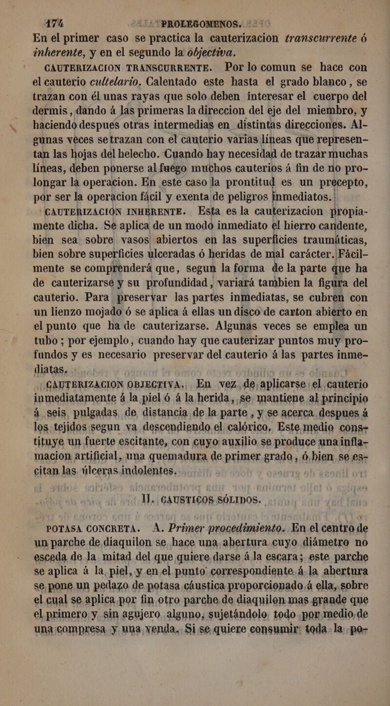 17% 220: PROLEGOMENOS. >> En el primer caso se practica la cauterizacion transcurrente 6 inherente, y en el segundo la objectiva. CAUTERIZACION TRANSCURRENTE. Por lo comun se hace con el cauterio cultelario. Calentado este hasta el grado blanco , se trazan con él unas rayas que solo deben interesar el cuerpo del dermis , dando 4 las primeras la direccion del eje del miembro, y haciendo despues otras intermedias en distintas direcciones. Al gunas veces setrazan con el cauterio varias líneas que represen- tan las hojas del helecho. Cuando hay necesidad de trazar muchas líneas, deben ponerse al fuego muchos cauterios á fin de no pro- longar la operacion. En este caso la prontitud es un precepto, por ser la operacion fácil y exenta de peligros inmediatos. * CAUTERIZACIÓN INHBRENTE. Esta es la cauterizacion propia- mente dicha. Se aplica de un modo inmediato el hierro candente, bien sea sobre vasos abiertos en las superficies traumáticas, bien sobre superficies ulceradas ó heridas de mal carácter. Fácil- mente se comprenderá que, segun la forma de la parte que ha de cauterizarse y su profundidad, variará tambien la figura del cauterio. Para preservar las partes inmediatas, se cubren con un lienzo mojado ó se aplica á ellas un disco de carton abierto en el punto que ha de cauterizarse. Algunas veces se emplea un tubo ; por ejemplo, cuando hay que cauterizar puntos muy pro- fundos y es necesario preservar del cauterio á las partes inme- diatas. til vas do CAUTERIZACION OBJECTIVA,: En vez. de, aplicarse: el cauterio inmediatamente á la piel 6 à la herida,.se. mantiene al principio à seis, pulgadas de distancia de la parte , y se acerca despues à los. tejidos segun va descendiendo el calórico. Este medio cons- tituye un fuerte escitante, con cuyo auxilio se produce una infla- macion artificial, una quemadura de primer grado, 6,hien se es- citan las úlceras indolentes.. | 1]. GAUSTICOS SÓLIDOS. - POTASA CONCRETA. A. Primer procedimiento. En el centro de un parche de diaquilon se hace una. abertura cuyo diámetro no “esceda de la mitad del que quiere darse à la escara; este parche se aplica à la, piel, y en.el punto correspondiente á-la abertura se pone un pedazo de potasa cáustica proporcionado á ella, sobre el cual se aplica por fin otro parche de diaquilon mas grande que el primero y. sin agujero alguno, sujetandolo. todo por medio, de una compresa y una venda. Si. se quiere consumir: toda. la -po-