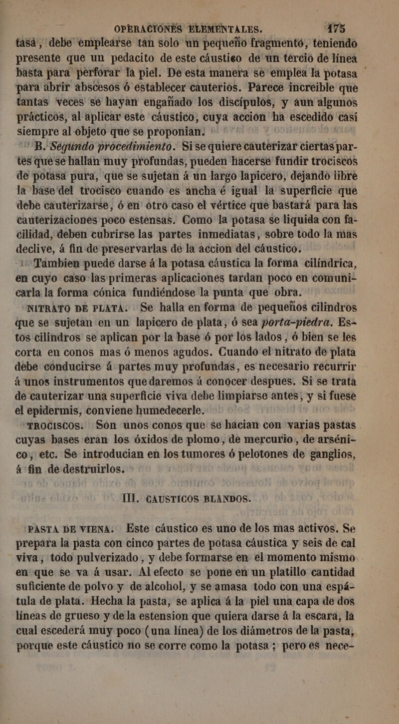 tasá, debe emplearse tan solo un pequeño fragmentó, teniendo presente que un pedacito de este câustieo de un tercio de línea basta para' perforar la piel. De esta manera se emplea la potasa para abrir abscesos 6 establecer cauterios. Párece increible que tantas veces se hayan engañado los discípulos, y aun algunos prácticos, al aplicar este cáustico, cuya accion ha pe casi SP al objeto que se proponian. + ' ” B. Segundo procedimiento. Sise quiere tóner star. tes quese hallan muy profundas, pueden hacerse fundir trociscos de potasa pura, que se sujetan á un largo lapicero, dejando libre la base del trociséo cuando es ancha é igual là superficie que debe cauterizarse, 6 en otro caso el vértice que bastará para las cauterizaciones poco estensas. Como la potasa se liquida con fa- cilidad, deben cubrirse las partes inmediatas, sobre todo la mas declive, á fin de preservarlas de la accion del cáustico. Tambien puede darse à la potasa cáustica la forma cilíndrica, en cuyo caso las primeras aplicaciones tardan poco en comuni- carla la forma cónica fundiéndose la punta que obra. * “NITRATO DE PLATA. Se halla en forma de pequeños cilindros que se sujetan en un lapicero de plata, 6 sea porta-piedra. Es- tos cilindros se aplican por la base 6 por los lados , 6 bien se les corta en conos mas ó menos agudos. Cuando el nitrato de plata debe conducirse à partes muy profundas, es necesario recurrir á unos instrumentos que daremos á conocer despues. Si se trata de cauterizar una superficie viva debe limpiarse antes, y si fuese el epidermis, conviene humedecerle. “TROCISCOS. Son unos conos que se hacian con dia pastas . cuyas bases eran los óxidos de plomo, de mercurio, de arséni- co, etc. Se introducian en los tumores ó pelotones de ganglios, á fin de roo ns IL. CAUSTICOS BLANDOS. 'PASTA DE VIENA: Este cáustico es uno de los mas activos. Se prepara la pasta con cinco partes de potasa cáustica y seis de cal viva, todo pulverizado, y debe formarse en el momento mismo en que se va à usar. Al efecto se pone en un platillo cantidad suficiente de polvo y de alcohol, y se amasa todo con una espá- tula de plata. Hecha la pasta, se aplica á la piel una capa de dos líneas de grueso y de la estension que quiera darse á la escara, la cual escederá muy poco (una línea) de los diámetros de la pasta, porque este cáustico no se corre como la potasa ; pero es nece-