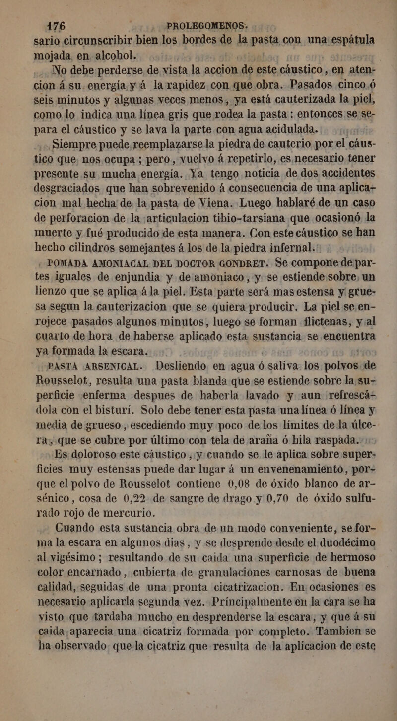 sario cirounsexibir bien los bordes de la Pasta con una MSIE mojada en alcohol. ra | No debe perderse de vista la accion de este chustico, en aten- cion á su. energía. y á la rapidez con que obra. Pasados cinco.6 seis minutos y algunas veces menos, ya está cauterizada la piel, como lo indica una línea gris que rodea la pasta : entonces se se- para el cáustico y se lava la parte con agua acidulada. Siempre puede reemplazarse la piedra de cauterio por el cáus- tico que. nos ocupa ; pero, vuelvo à repetirlo, es mecesario tener presente su mucha energia. Ya tengo noticia de dos accidentes desgraciados que han sobrevenido á consecuencia de una aplica- cion mal hecha de la pasta de Viena. Luego hablaré de un caso de perforacion de la :«articulacion tibio-tarsiana que ocasionó la muerte y fué producido de esta manera. Con este cáustico se han hecho cilindros semejantes 4 los de la piedra infernal. « POMADA AMONIACAL DEL DOCTOR GONDRET. Se compone de par- tes iguales de enjundia y de amoniaco, y se estiende sobre, un lienzo que se aplica à la piel. Esta parte será mas estensa y grue- sa segun la cauterizacion que se quiera producir. La piel se en- rojece pasados algunos minutos, luego se forman flictenas, y al cuarto de hora de haberse aplicado esta sustancia se encuentra ya formada la escara. ETS 19 #14 PASTA ARSENICAL. Desliendo en agua 6 saliva los polvos. de Rousselot, resulta una pasta blanda que:se estiende sobre la su- perficie enferma despues de haberla lavado y «aun refrescá- dola con el bisturí. Solo debe tener esta pasta una línea ó línea y media de grueso, escediendo muy poco de los límites de la úlce- ra, que se cubre por último:con tela de araña ó hila raspada. + Es doloroso este cáustico , y cuando se le aplica sobre super- ficies muy estensas puede dar lugar á un envenenamiento, por- que el polvo de Rousselot contiene 0,08 de óxido blanco de ar- sénico, cosa de 0,22 de sangre de drago y 0,70 de óxido sulfu- rado rojo de mercurio. Cuando esta sustancia obra de un modo conveniente, se for- ma la escara en algunos dias , y se desprende desde el duodécimo . al vigésimo; resultando de su caida una superficie de hermoso color encarnado , cubierta de granulaciones carnosas de buena calidad, seguidas de una pronta cicatrizacion. En ocasiones es necesario aplicarla segunda vez. Principalmente en la cara se ha visto que tardaba mucho en desprenderse la escara, y que à su caida aparecia una cicatriz formada por completo. Tambien se ha observado: que la cicatriz que resulta de la aplicacion de este
