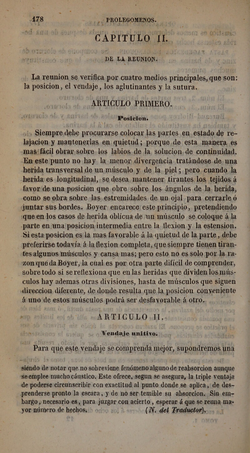 4178 me de PROLEGOMENOS. CAPI T U LO Ho DE LA REUNION. La reunion se verifica por cuatro medios principales, que son: la posicion, el vendaje, los aglutinantes y la sutura. ARTICULO PRIMERO. AS : Siempre debe procurarse colocar las partes en estado de re- Der y mantenerlas en quietud ; porque,de esta manera es mas: fácil obrar.sobre los labios de la. solucion, de continuidad. En este punto no hay la menor divergencia tratándose de una herida transversal de un músculo y de la, piel; pero cuando la herida: es longitudinal, .se desea mantener tirantes. los tejidos à favor de una posicion que obre sobre. los ngulos de. la. herida, como se obra sobre las estremidades de un ojal para. cerrarle 6 juntar sus bordes. Boyer encarece este principio, pretendiendo «queen los casos de herida oblicua de un músculo se coloque à la -parte en una posicion intermedia entre la flexion y la estension. -Si esta posicion es la mas favorable á la quietud de la parte , debe preferirse todavía á la flexion completa, que siempre tienen tiran- tesalgunos músculos y cansa mas; pero esto no es solo por la ra- zon que da Boyer, la cual es por otra parte dificil de comprender, sobre todo si sereflexiona que en las heridas que dividen los 1mús- culos hay ademas otras divisiones, hasta de músculos que siguen Alireccion diferente, de donde resulta que la posicion conveniente à uno de estos musculos podrá ser desfavorable. á Otro. | D diinil sol ab ‘dll ande REC O dd ‘à: lara du ic ‘ur à Vendaje nadia: me Para que este, vendaje se comprenda mejor, supondremos una siéndo de notar que.no sobreviene fenómeno alguno de reabsorcion aunque seemplee mucho cáustico. Este ofrece, :segun se asegura, la triple ventaja de poderse cireunscribir con exactitud al punto donde se aplica, de des- prenderse pronto la escara, y de no ser temible su absorcion. Sin em- bargo; necesario-es, para juzgar con acierto , esperar á que se reuna ma- yor número de hechos; + 04, 20. (IN. del Traductor),
