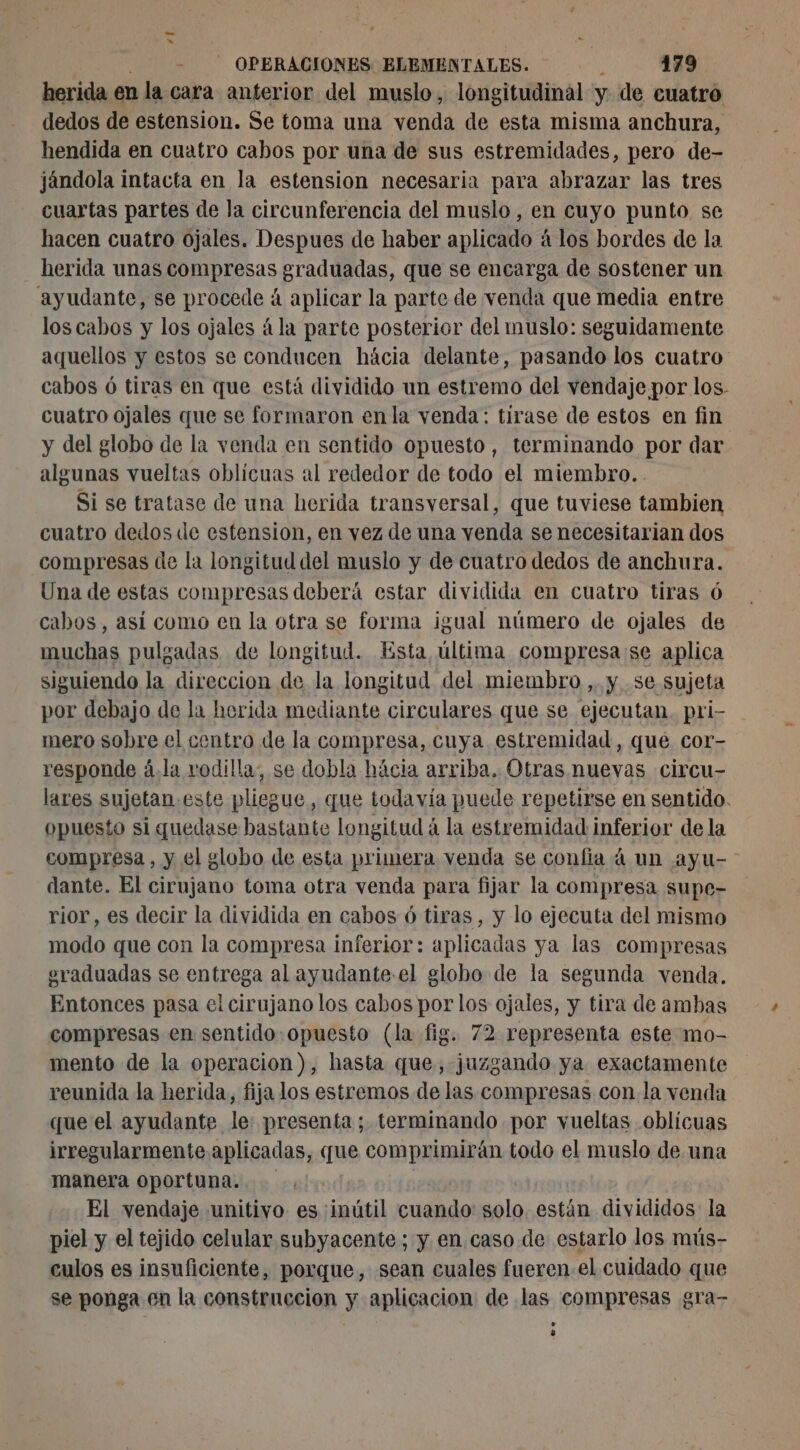 herida en la cara anterior del muslo, longitudinal y de cuatro dedos de estension. Se toma una venda de esta misma anchura, hendida en cuatro cabos por una de sus estremidades, pero de- jándola intacta en la estension necesaria para abrazar las tres cuartas partes de la circunferencia del muslo, en cuyo punto se hacen cuatro ójales. Despues de haber aplicado á los bordes de la herida unas compresas graduadas, que se encarga de sostener un ayudante, se procede á aplicar la parte de venda que media entre los cabos y los ojales á la parte posterior del muslo: seguidamente aquellos y estos se conducen hácia delante, pasando los cuatro: cabos 6 tiras en que está dividido un estremo del vendaje. por los. cuatro ojales que se formaron en la venda: tirase de estos en fin y del globo de la venda en sentido opuesto, terminando por dar algunas vueltas oblicuas al rededor de todo el miembro. . Si se tratase de una herida transversal, que tuviese tambien cuatro dedos de estension, en vez de una venda se necesitarian dos compresas de la longitud del muslo y de cuatro dedos de anchura. Una de estas compresas deberá estar dividida en cuatro tiras 6 cabos, asi como en la otra se forma igual número de ojales de muchas pulgadas de longitud. Esta última compresa se aplica siguiendo la direccion de la longitud del miembro ,. y se sujeta por debajo de la herida mediante circulares que se ejecutan. pri- mero sobre el centro de la compresa, cuya estremidad, qué cor- responde à.la rodilla; se dobla hácia arriba. Otras nuevas circu- lares sujetan este pliegue, que todavía puede repetirse en sentido. opuesto si quedase bastante longitud à la estremidad inferior de la compresa , y el globo de esta primera venda se confia à un ayu- dante. El cirujano toma otra venda para fijar la compresa supe- rior, es decir la dividida en cabos 6 tiras, y lo ejecuta del mismo modo que con la compresa inferior: aplicadas ya las compresas eraduadas se entrega al ayudante-el globo de la segunda venda. Entonces pasa el cirujano los cabos por los ojales, y tira de ambas compresas en sentido:opuesto (la fig. 72 representa este mo- mento de la operacion), hasta que, juzgando ya exactamente reunida la herida, fija los estremos de las compresas con la venda que el ayudante le presenta; terminando por vueltas oblicuas irregularmente aplicadas, que comprimirán todo el muslo de una manera oportuna. | El vendaje unitivo es :inütil cuando solo están divididos la piel y el tejido celular subyacente; y en caso de estarlo los mús- culos es insuficiente, porque, sean cuales fueren el cuidado que se ponga en la construccion y aplicacion de las compresas gra- > y