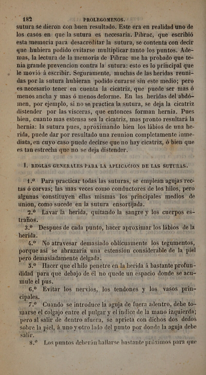 « X sutura se dieron con buen resultado. Este era en realidad uno de los casos en que la sutura es necesaria. Pibrac, que escribió esta memoria para desacreditar la sutura, se contenta con decir gue hubiera podido evitarse multiplicar tanto los puntos. Ade- nia grande prevencion contra la sutura: esto es lo principal que le movió á escribir. Seguramente, muchas de las heridas reuni- das por la sutura hubieran podido curarse sin este medio; pero es necesario tener en cuenta la cicatriz, que puede ser mas 6 menos ancha y mas 6 menos deforme. En las heridas del abdó- men, por ejemplo, si no se practica la sutura, se deja la cicatriz distender por las vísceras, que entonces forman hernia. Pues bien, cuanto mas estensa sea la cicatriz, mas pronto resultará la hernia: la sutura pues, aproximando bien los lábios de una he- rida, puede dar por resultado una reunion completamente inme- diata, en cuyo caso puede decirse que no hay cicatriz, ó bien que es tan estrecha que no se deja distender. T. REGLAS GENERALES PARA LA APLICACION DE LAS SUTURAS. 24.0 Para practicar todas las suturas, se emplean agujas rec- tas ó corvas; las mas veces como conductores de los hilos, pero algunas constituyen ellas mismas los principales medios de union, como sucede en la sutura ensortijada. 2.0 Lavar la herida, quitando la sangre y los cuerpos es- traños. 3.0 Despues de cada los hacer aproximar los lábios de la herida. 4.2 No atravesar demasiado oblicuamente los tegumentos, porque así se abrazaria una estension considerable de la piel pero demasiadamente delgada. 5,9 Hacer que el hilo penetre en la herida á bastante profun- didad para que debajo de él no quede un espacio donde se acu- mule el pus. 6,2 Evitar los nervios, los tendones y los vasos. prin cipales. | | 7.9 Cuando se introduce la aguja de fuera adentro, debe to- marse el colgajo entre el pulgar y el índice de la mano izquierda; pero al salir de dentro afuera, se aprieta con dichos dos dedos sobre la piel, 4. uno y: otro lado del punto por donde la aguja debe A + quid 8.2 Los puntos deberán hallarse bastante próximos para que