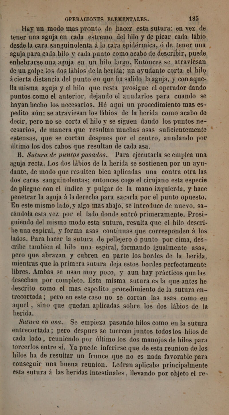 ] du OPERACIONES ELEMENTALES. 185 Hay un modo mas pronto de hacer esta sutura: en vez de tener una aguja en cada estremo del hilo y de picar cada lábio desde la cara sanguinolenta á la cara epidérmica, ó de tener una - aguja para cada hilo y cada punto como acabo de describir, puede enhebrarse una aguja en un hilo largo. Entonces se atraviesan de un golpe los dos lábios de la herida; un ayudante corta. el hilo ácierta distancia del punto en que ha salido la aguja, y con aque- lla misma aguja y el hilo que resta prosigue el operador dando puntos como el anterior, dejando el anudarlos para cuando se hayan hecho los necesarios. Hé aquí un procedimiento mas es- pedito aún: se atraviesan los lábios de la herida como acabo de decir, pero no se corta el hilo y se siguen dando los puntos ne- estensas, que se cortan despues por el centro, anudando por último los dos cabos que resultan de cada asa. B. Sutura de puntos pasados. Para ejecutarla se emplea una aguja recta. Los dos líbios de la herida se sostienen por un ayu- dante, de modo que resulten bien aplicadas una contra otra las dos caras sanguinolentas; entonces coge el cirujano esta especie de pliegue con el índice y pulgar de la mano izquierda, y hace penetrar la aguja á la derecha para sacarla por el punto opuesto. En este mismo lado, y algo mas abajo, se introduce de nuevo, sa- cándola esta vez por el lado donde entró primeramente. Prosi- guiendo del mismo modo esta sutura, resulta que el hilo descri- be una espiral, y forma asas contínuas que corresponden á los lados. Para hacer la sutura de pellejero ó punto por cima, des- cribe tambien el hilo una espiral, formando igualmente asas, pero que abrazan y cubren en parte los bordes de la herida, mientras que la primera sutura deja estos bordes perfectamente libres. Ambas se usan muy poco, y aun hay prácticos que las desechan por completo. Esta misma sutura es la que antes he descrito como el mas espedito procedimiento de la sutura en- trecortada ; pero en este caso no se cortan las asas como en aquel, sino que quedan aplicadas sobre los dos lábios de la herida. Sutura en asa. Se empieza pasando hilos como en la sutura entrecortada ; pero despues se tuercen juntos todos los hilos de cada lado, reuniendo por último los dos manojos de hilos para torcerlos entre sí. Ya puede inferirse que de esta reunion de los hilos ha de resultar un frunce que no es nada favorable para conseguir una buena reunion. Ledran aplicaba principalmente esta sutura à las heridas intestinales , lleyando por objeto el re- »%